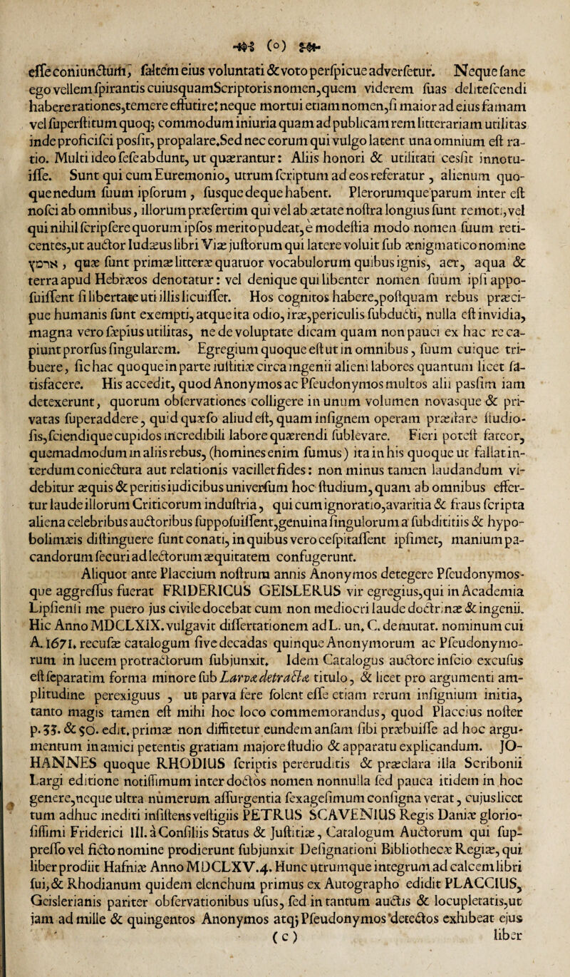 (o) §■$»• cffe coniunfturti^ fakem eius voluntati & voto perfpicue adverfetur. Neque fane ego vellem fpirantiscuiusquamScriptorisnomen^quem viderem luas delitercendi habere rationes^temere efFutireJ neque mortui etiam nomen^fi maior ad eius famam velfuperftitum quoq, commodum iniuria quam ad publicam rem litterariam utilitas indeproficifci posfit, propalare^Sed nec eorum qui vulgo latent una omnium eft ra¬ tio. Multi ideo fefeabdunt, ut quadrantur: Aliis honori & utilitati cesht innotu- iffe. Sunt qui cum Euremonio, utrum fcriptum ad eos referatur , alienum quo¬ que nedum fuum ipforum , fusquedeque habent. Plerorumque parum inter eft nofci ab omnibus, illorlim pnvfertim qui vel ab xvdte noftra longius funt remot:, vel qui nihil fcripfere quorum ipfos merito pudeat, e modeftia modo nomen fuum reti- centeSjUt audor ludseus libri Vise juftorum qui latere voluit fub aenigmatico nomine ifDis , quae funt primad littera quatuor vocabulorum quibus ignis, acr, aqua & terra apud Hebraeos denotatur: vel denique qui libenter nomen fuiim ipfiappo- fuilTent fi libertase uti illis licuilTet. Hos cognitos habere,poftquam rebus praeci¬ pue humanis funt exempti, atque ita odio, irae,periculis fubdudi, nulla eft invidia, magna vero faepius utilitas, ne de voluptate dicam quam non pauci ex hac rc ca¬ piunt prorfus fingularem. Egregium quoque eft ut in omnibus, fuum cuique tri¬ buere, fichac quoqueinparteiultitiae circa ingenii alieni labores quantum licet fa- tisfacere. His accedit, quod Anonymos ac Pfeudonymos multos alii pasfim iam detexerunt, quorum oblervationcs colligere in unum volumen novasque Sc pri¬ vatas fuperaddere, quid quaefo aliud eft, quam infignem operam praeiiare ftudio- fis,fciendique cupidos incredibili labore quaerendi fublevarc. Fieri poteft fateor, quemadmodum in aliis rebus, (homines enim fumus) itainhis quoque ut fallatin- terdumconiedura aut relationis vacilletfides: non minus tamen laudandum vi¬ debitur ^quis&peritisiudicibusuniverfum hoc ftudium, quam ab omnibus effer¬ tur laude iliorum Criticorum induftria, quicumignoratio,avaritia& fraus fcripta aliena celebribus audoribus fuppofuilfent,genuina fingulorum a fubdititiis 8c hypo- boiimseis diftinguere funt conati, in quibus vero cefpitafTent ipfimet, manium pa¬ candorum fecuri ad ledorum ^quitatem confugerunt. Aliquot ante Placcium noftrum annis Anonymos detegere Pfeudonymos- que aggreffus fuerat FRIDERICUS GEISLERUS vir egregius,qui in Academia Lipfienli me puero jus civile docebat cum non mediocri laude dodrinaj&; ingenii. Hic Anno MDCLXIX. vulgavit diflertationem adL. un. C. demutat, nominum cui A. 1671» recufe catalogum five decadas quinque Anonymorum ac Pfeudonymo- rum in lucem protra(5torum fubjunxin Idem Catalogus audore infcio excufus eftfeparatim forma mmorcCubLarvatdetraB^i titulo, & licet pro argumenti am¬ plitudine perexiguus , ut parva fere folent effe etiam rerum infignium initia, tanto magis tamen eft mihi hoc loco commemorandus, quod Placcius nofter p.5?. &$6. edit, primae non diffitetur eundem anfam fibi prxbuifie ad hoc argu¬ mentum in amici petentis gratiam majore ftudio & apparatu explicandum. JO- HANNES quoque RHODIUS fcriptis pereruditis Sc prseclara illa Scribonii Largi editione notiftimum inter dodbs nomen nonnulla fed pauca itidem in hoc ^ genere,neque ultra numerum afiiirgentia fexagefimum conligna verat, cujuslicec tum adhuc inediti infiftensveftigiis PETRUS SCAVENlUS Regis Danite glorio- fifiimi Friderici III. a Confiliis Status Sc Juftiti^, Catalogum Au6forum qui fup- prefiovel fido nomine prodierunt fubjunxit Defignationi Bibliothecae Regi^, qui liber prodiit Hafnise AnnoMDCLXV.4. Hunc utrumque integrum ad calcem libri fui,& Rhodianum quidem elenchum primus ex Autographo edidit PLACCIUS, Geislerianis pariter obfervationibus ufus, fed in tantum audis Sc locupletatis,ut jam ad mille Sc quingentos Anonymos atq*, Pfeudonymos'detedos exhibeat ejus ( c) liber