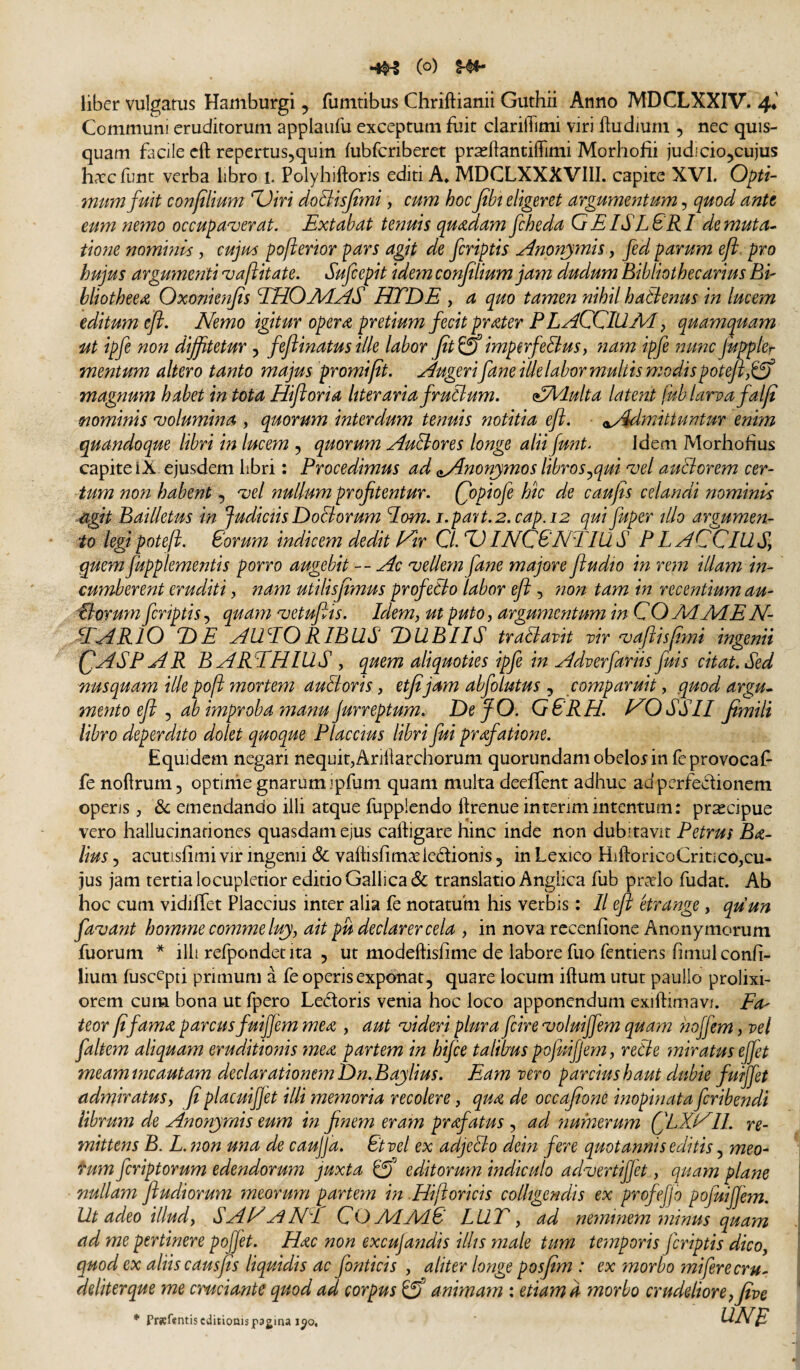 «1^ (o) liber vulgatus Hamburgi , fumtibus Chriftianii Guthii Anno MDCLXXIV. 4* Communi eruditorum applaufu exceptum fuit clariffimi viri liudium , nec quis- quam facile cft repertus^quin fubfcriberet prasftantiflTimi Morhofii judicio^cujus harcfunt verba libro i. Polyhiftoris editi A* MDCLXXXVIII. capite XVI. Opti¬ onum fuit confilium %)iri doBtsfimi, cum hocJtbt eligeret argumentum, quod ante eum nemo occupa^verat. Extabat tenuis quadam fcheda GEISLSRI demuta^ tiorje nommls, cujm pofterior pars agit de fcriptis Anonp^mis, fed parum eft. pro hujus argumenti 'vaftitate. Sufcepit idem confilium jam dudum Bibliothecarius Bi- bliotheea Oxonknfis EHO MAS HTDE , a quo tamen nihil hattenus in lucem editum eft. Nemo igitur opera pretium fecit prater FL ACCIUM, quamquam ut ipfe non diffitetur ^ fefiinatusille labor pt&imperfeltus, nam ipfe nuncJuppler mentum altero tanto majus promi fit. Augerifane ille labor multis modis potefi,ijf magnum habet in tota Hiftoria hteraria fruClum. (^Adulta late?2t fub larpa falfi mmints 'volumina , quorum interdum tenuis notitia eft. (^Admittuntur enim quandoque libri in lucem , quorum AuEtores longe alii funt^ Idem Morhofius capite IX ejusdem libri: Procedimus ad oA^onjmos libros^qui 'vel auEtorem cer¬ tum non habent, 'vel nullum profitentur. C^piofe hk de c au fis celandi nominis agit Bailletus in Judictis Doctorum lom. i.pa7t.2.cap.i2 qui fuper illo argumen¬ to legi poteji. Corum indicem dedit yir ClMINCCNTIUS PLACClUSy quem fupplementis porro augebit --Ac 'vellem fane majore ftudio in rem illam in¬ cumberent eruditi, nam utilisfimus profetto labor eft, non tam in recentium au- Ctoruyn fcriptis, quam 'vetufiis. Idem, ut puto, argumentum in C O MME N- EARIO DE AUEORIBUS DUBIIS traBavit vir 'vajiisfimi ingenii QASP AR BAREHIUS , quem aliquoties ipfe in Adverfariis fuis citat. Sed Tiusquam illepoft mortem auBoris, etfijam abfolutus , comparuit, quod argu^ mento eft j ab improba manu Jurreptum. DefO. G6RH. NOSSII fimili libro deperdito dolet quoque Flaccius libri fui praefatione. Equidem negari nequit,Ariliarchorum quorundam obelor in feprovocaf- fe noftrum, optinie gnarum ipfum quam multa deelTent adhuc ad perfectionem operis, & emendando illi atque fupplendo ftrenue interimintentum: pr^cipue vero hallucinationes quasdam ejus caftigare hinc inde non dubitavit Petrus B<e- lius 5 acutisfimi vir ingenii & vaftisfimaeieCtionis 5 in Lexico HiftoricoCritico,cu¬ jus jam tertia locupletior editio Gallica & translatio Angiica fub piwlo fudat. Ab hoc cum vidiffet Placcius inter alia fe notatum his verbis: II eft etrange, quun fa^vant homme comme luj, ait pu declarer cela , in nova recenfione Anonymorum fuorum * illi refpondecita 5 ut modeftisfime de labore fuo fentiens fimul confi¬ lium fuscepti primum a fe operis exponat, quare locum iftum utut pauIlo prolixi¬ orem cum bona ut fpero Lectoris venia hoc loco apponendum exiftimavi. Ea' teor fi fama, parcus fuifem mea , aut 'videri plura fcire 'voluiffem quam hojfem, vel faltem aliquam eruditionis mea partem in hifce talibus pojuifjem, retie miratus efet meam incautam declarationem Dn.Eajlius. Eam vero parcius haut dubie fuiffet admivatus, fiplacuifjet illi memoria recolere, qua de occafione inopinata feribendi librum de Anonjmis eum in finem eram profatus , ad numerum (fLXAIl. re¬ mittens B. L. non una de caujja. Ctvel ex adjeBo dein fere quotannis editis, meo- fum feriptorum edendorum juxta £ff editorum indiculo ad^vertifjet, quam plane nullam ftudiorum meorum partem in Hifioricis colligendis ex profefjo pojuifjem. Ut adeo illud, S AH A NE COMM8 LUT, ad neminem minus quam ad me pertinere pojfet. Hac non excujandis illis male tum temporis jcriptis dico, quod ex aliis causfis liquidis ac fonticis , aliter longe posfim : ex morbo mi fere cru¬ deliter que me cruciante quod ad corpus ^ animam : etiam d morbo crudelior e, five * Pratentis editionis pagina 1^0, UNE