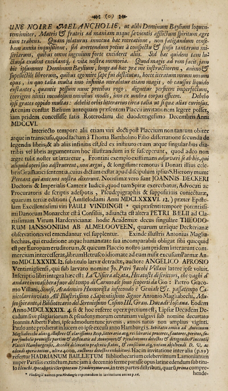 (o) i UNS NOIRE i^MELANCHOLlSy ut alibil^ommumBajlimnloqmn- temlmitery Adatns ^ fratris ad maniam usqm fi-vientis ajflid^um fpiritum iZgre tum trahens, Q^uam jolaturus innocua'hac recreatione, non fatigandum cenfe- ham anxia inquijttione, fed avertendum potius d confpeBu fenju tantarum mi^ feriarum y quihus omne ingenium forte excideret aliis. Sed hac quidem ta7n lu- Buofa exulent excidant^ e 'vita noftra memoria. Quod magis ad rem facit jam hic ipfummet Dominum Bajlium, longe ad hac pra me inftruBiorem , animo^ fupelleBile librorum-^ quihus ego mire fapefui defiitutus, hocce iteratum meum novum opus y in quo talia multa imo infinita mirabitur etiam magis , ob cauffus liquido exjiantes, quantis poffum nunc precibus rogo , dignetur perficere imperfeSiumy corrigere nimis mendorum omnibus modis y imo ex umbra corpus efficere. Debebo ipfigrates oppido multas: debebit orbis litterarius circa talia ut fi qua alias curiojus. At enim conflat Bilium antequam praefentemPlaccii invitationem legere poflfet, iam pridem concelTiffe fatis Roterodami die duodetrigefimo Decembris Anni MDCGVI. Interiedlo tempore alii etiam viri doflipofl Placcium non tantum obiter atqueintranscufujquodfadumaThoma Bartholino Filio dnlertatione fecunda de legendis libris-5& ab aliis infinitis eft,fed ex inftituto etiam atque Angularibus dia¬ tribis vel libris argumentum hoc iliuftrandum in fe fufeeperunt, quod adeo non ^gre tulit nofler ut lactaretur, Frontini exemplo exiliimans adjugari fe ab his-^qui aliquidoperijuoadftruerent^ non argui y Sc longifiime remotus a Donati illius cele- brlsGramaticifententla,cuius didumexflat apud difcipulum ipfiusS.Hieronymum: Pereant qui ante nos noftra dixerunt. Notisfimse vero funt JOANNIS DECKERI Dodoris & Imperialis Camerae ludiciijquod tumSpir^ exercebatur, Advocati ac Procuratoris de fcriptis adefpotis , Pfeudepigraphis 8l fuppofitidis conicdur^, quarum tertiae editioni ( Amflelodami Anni MDCLXXXVl. iZ») praeter Epiflo- lam Excellentisfimi viri PAULI ViNDINGII * quipraefentitemporepotentisfi- miDanorum Monarchae efla Confiliis^ adiunda efl altera PETRI BiELlI ad Cla¬ ris fimum Virum Hardervician^ hodie Academiae decus finguUre THEODO¬ RUM lANSSONlUM AB ALMELOOVEEN, quarum uiraque Deckerianx obfervationes vel emendantur vel fupplentur. Exinde illuftris Antonius Maglia- bechius, qui eruditione atque humanitate fua incomparabili obligat fibi quicquid efl per Europam eruditorum^iSc qui cum Placcio noflro jam pridem litterarum com¬ mercium intercefieratjlibrumHetrulco idiomate ad eum mifit excufumParm^ An¬ no MDCLXXXlX-lzTub titulo larvae detradae, audore ANGELICO APROSIO Ventimiglienfi,qui fub larvato nomine Jo. Petri Jacobi yHlani latere ipfe voluit. Infcriptio libri integra haec efl: La%Jifieraal:^atayHecatoftedifcrittoriy che^vaghi d’ andareinmafcherafuordeltempo diCarnovalefono fcopertidaGio : Pietro Giaco- moViihnijSenefey^cademicoHumorifia infecondo e Genialepaffatempo Ga- nicolare inviato All'Illuftrisfimo eSapientisfimo Signor Antonio Maghabechi, Aiu- JeojpiranteyeBibliotecariodelSerenisfimo CofmoIIL Gran. DucadrPofcana. Eodem AnnoMDCLXXXIX. 4. fi & hoc referre operae pretium efl, Lipfi^ Decadem De¬ cadum five plagiariorum Sepreudonymorum centuriam vulgavi fub nomine decurtato Joannis AlbertiFabri,ipfeadmodumtuncjuvenis , annos natus non amplius viginti. Paulo ante prodierat in lucem eo ipfe excufa anno Hamburgi 8. JnMatio amka ad Antoinum 'Magliabecchi alios iUuftres (f clarijfimos Reip,litteraria atq^ rei libraria proceres ^fautores yperitoSyfu.- perfymholis promijjis partim deftinatis ad Anonyrnos^f P/eudonymos detecios ef detegendosVincentii Placcii Hamburgenfis, Accedit delineatio prafentis flatus^ confilnim at^votum ab(ohendi D. ‘U» ac edendi operis totim ^ ultra^ooo^ autlores deteBos exhibituri.PLacm invitatione inter alia (p.is>) ^ refertur HADRIANUM BAILLETUM Bibliothecarium celeberrimum Lamonianum nuper Pariliis extindumjtunc jam a decennio ferme parafle opus latine edendum fub titu¬ lo Elenchi ApocalypticiScriptoxum P/eudonymorum,in tres partes diftributi, quaruprima compre- * Vindin^ii Homen pr® virdunglg reponsadum in invitatione atniea p.tf. heude-