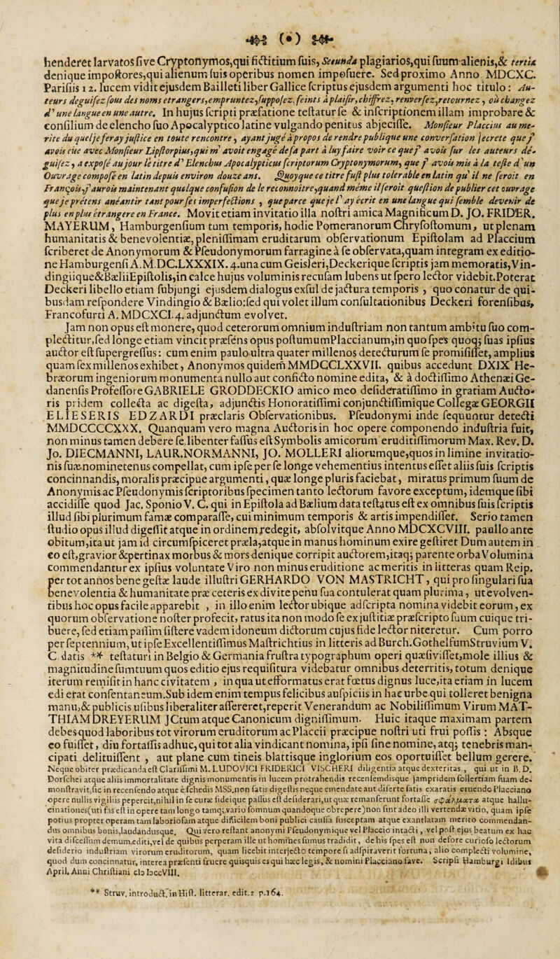 henderet larvatos five Cryptonymos,qui fidlitium fuis, SetuHda plagiarios,qui fuum alienis,& tmU denique impoftores,qui alienum iuis operibus nomen impofuerc. Sed proximo Anno MDCXC. Parifiis 12. lucem vidit ejusdem Bailleti liber Gallice feriptus ejusdem argumenti hoc titulo: Ju- teurs deguifezfouj des noms etrangers,enifrmtez-^fuppojez^ feints a plaifir, ch^ez<. renverfez/etournez, ou cbapgez d'une langue en une Autr e. In hujus fcripti praefatione teftaturfe & infcriptionem illam improbare & eonfilium de elencho fuoApocalypticolatine vulgando penitus abjecilTe. Monfieur PlaccUu aume- rite duqueljeferay juftice en toute rencontre ^ ayantjugeapropos derendrepublique une converfation jecrete quej' AveU cue avec Monfieur Lipftorpius,qMini avoit engage defa pare a luy faire voir ce quef avois fur les auteurs de* guifez, a expofe' aujour le titre d ’ Elenchus Apocalypticus feriptorum Cryptonymorum^ que f avois mis d Ia tefte d 'un Ouvrage compofe en latin depuis environ douze ans. ^upyque ce titre fuft plus tolerable en latin qti il ne feroit en Eranqois-,j'’auroU maintenant quelque confufion de le reconnoitre-^quand memc ilferoit queflion depublier cet ouvrage quejepretens aneantir tant pourfet irnperfeElions , que parce quejeT ayecrit en une langue qui femble devenir de plus en plus etr angere en Er ance. Movit etiam invitatio illa iioftri amica Magnificum D. JO. FRIDER. MAYERUM, Hamburgenfium tum temporis, hodie Pomeranorum Chryfoftomum, ut plenam humanitatis & benevolentiae, plenifiimam eruditarum obfervationum Epiftolam ad Placcium feriberet de Anonymorum & Pfeudonymorum farragine a fe obrervata,quam integram ex editio¬ ne Hamburgenfi A.M.DCLXXXIX. 4.una cum Geis]eri,Deckerique feriptis jam memoratis,Vin- dingiique&BaeliiEpiftolis,in calce hujus voluminis recufam lubens ut fpero ledor videbit.Poterat Deckeri libello etiam fubjungi ejusdem dialogus exful de jadura temporis , quo conatur de qui¬ busdam refpondere Vindingio &: Bselioifed qui volet illum confultationibus Deckeri forenfibus^ Francofurci A.MDCXCI.4. adjundum evolvet. Jam non opus eft monere, quod ceterorum omnium induftriam non tantum ambitu fuo com- pleditur.fed longe etiam vincit praefens opus poftumumPlaccianum,in quo rpe's quoqj fuas ipfius audor eft fupergreftus: cum enim paulo-ultra quater millenos detedurum fe promifillet, amplius quam fex millenos exhibet, AnonymosquidernMMDGCLXXVII. quibus accedunt DXIX He¬ braeorum ingeniorum monumenta nullo aut confido nomine edita, & a dodiftimo Athenaei Ge- danenfis ProfeflbreGABRIELE GRODDECKIO amico meo defideratiftimo in gratiam Audo- ris pridem colleda ac digefta, adjundis HonoratiflimiconjundiflimiqueCollegaeGEORGII ELIESERIS EDZARDI praeclaris Obfervationibus. Pfeudonymi inde fcquuncur detedi MMDCCCCXXX. Quanquam vero magna Audorisin hoc opere componendo induftria fuit, non minus tamen debere fedibenter faflus eft Symbolis amicorum eruditiftimorum Max. Rev. D. Jo. DIECMANNI, LAUR.NORMANNI, JO. MOLLERI aliorumque,quos in limine invitatio¬ nis fut^e-nominetenus compellat, cum ipfe per fe longe vehementius intentus eftet aliis fuis feriptis concinnandis, moralis praecipue argumenti, quae longe pluris faciebat, miratus primum fuum de Anonyinis ac I?reudonymis feriptoribus fpecimen tanto ledorum favore exceptum, idemque fibi accidifte quod Jac. SponioV. C.qui in Epiftola ad Baelium data teftatus eft ex omnibus fuis feriptis illud fibi plurimum famae comparalTe, cui minimum temporis & artis impendiftet. Serio tamen ftudio opus illud digellit atque in ordinem redegit, abfolvitque Anno MDCXCVIII. pa uIIo ante obitum,ita ut jam id circumfpiceret praela,atque in manus hominum exire geftiret Dum autem in €0 eft,gravior &:pertinax morbus & mors denique corripit audorem,itaqj parente orbaVolumina commendantur ex ipfius voluntate Viro non minus eruditione ac meritis in litteras quamReip. per tot annos bene geftae laude illuftri GERHARDO VON MASTRICHT, quiprofingularifua benevolentia & humanitate prae ceteris ex divite pehu fua contulerat quam plurima, utevolven- tibus hoc opus facile apparebit , in illo enim ledor ubique adferipta nomina videbit eorum, ex quorum obfervatione nofter profecit, ratus ita non modo fe ex juftitiae praeferipto fuum cuique tri¬ buere, fed etiam palEim (iftere vadem idoneum didorum cujus fide ledor niteretur. Cum porro perfeptennium,utipfeExcellentiftimusMaftrichtius in litteris ad Burch.GotheIfumStruviumV* C, datis teftaturi in Belgio & Germania fruftratypographiim operi quaefiviiret,mole illius & magnicudinefumtnum quos editio ejus requifitura videbatur omnibus deterritis, totum denique iterum remifitin hanc civitatem , in qua utefformatus erat foetus dignus luce,ita etiam in lucem edi erat confentaneum.Sub idem enim tempus felicibus aufpiciis in hae urbe qui tolleret benigna manu,&publicis ufibusliberaliteraflererctjreperit Venerandum ac Nobilifiimum Virum MAT- THIAM DREYERUM JCtum atque Canonicum digniftimum. Huic itaque maximam partem debesquod laboribus tot virorum eruditorum ac Placcii prscipue noftri uti frui poftis: Absque cofuiffet, diu fortalEis adhuc, qui tot alia vindicant nomina, ipfi fine nomine, atqj tenebris man¬ cipati delituiflent , aut plane cum tineis blattisque inglorium eos oportuiflet bellum gerere. Neque obiter prxdicandaeflClariffimiM.LUDOVICl FRIDERICI VISCHERI diligentia atque dexteritas , qui ut in B.D. Dorfehei atque aliis immortalitate dignis monumentis in lucem protrahendis recenfemdisque jampridemfollertiam fuam de- monftravit.fic in recenfendo atque e fchedis MSS.non fatis digeflis neque emendate aut diferte fatis exaratis eruendo Tlacciano opere nullis vigiliis pepercit,nihil in fe curte fideique palliis eft dclidcrari.utquai; remanferunt fortalTe crcpaAAtatTai atque halltt- cinationes(mi fas e(l in opere tam longo lamqvvario fomnum quandoque obrepcrc)non fint adeo illi vertendae vitio, quam ipfe potius propter operam tam laboriofam atque difticilem boni publici cauffa fusceptam atque exantlatam merito commendan¬ dus omnibus bonis,laudandusque. Quivero reflant anonymi Pfeudonymique vel Placcio intadli, vel pofl ejus beatum ex hac vita difcelfum demum.editi,vcl de quibus perperam ille ut homines fumus tradidit, de his fpes ell non defore curiofo ledlorum defiderio induftriam virorum eruditorum, quam licebitinterjedlo tempore fi adfpiraverit fortuna, alio compledli volumine, quod dumconcinnatur,intereaprxfentifruerequisquisesquih3eclegis,&nominiFlaccianofavc. Scripfi Hamburgi Idibus April. Anni Chrifliani cbbccVllI. ** Struv, introdudirinHifl. litterar. cdit.z p.164.