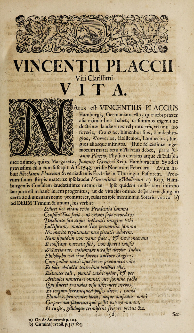 VINCENTII PLACCII Viri ClarinTimi VITA. ^Atus eft VINCENTIUS PLACClUS Hamburgi j, Germaniae ocello, quae urbs pr^tcr alia eximia hoc habet-^ ut fummos irigenji ac dodrinae laudae viros vel protulerit, vel linu fuo foverit, Craniibs, ElmcnhorlUos, Lindenbro- gios, Wovverios, Holftenios, Lambecios, Jun- gioj aliosque infinitos. Huic felicisfimae inge¬ niorum matri ortum Flaccius debet, patre Jo- anne Placm^ Phyfico civitatis atque ^fculapio meritisfimo, qui ex Margareta, Joannt^ Qarmen K6^, Hamburgenfis Syndici gravisfimi filia eumfufeepit A.C.I64Z> pridie Nonarum Februarii. Avum ha¬ buit Placcmm Svverfiadienfis Ecclefiaein Thuringia Paftorem. Proa¬ vum fuum ftirpis maternae ipfelaudat Vmcmtmm ^^Adolkmm a) Reip. Ham¬ burgenfis Confulem laudatisfimae memoriae, Ipfe quidem noder tam infirmo ^rpore eft in hanc lucem progenitus, ut de vita ejus bmhes delperarcnt,longam certe ac diuturnam nemo promitteret, cujus rei ipfe meminit in Socerio votivo b) ad DEUM Trinum & unum, his verbis: Scilicet hoc etiam certo Prudentia fumma Conjilio Tua fecit, ut ortum fepe recordans T>ehilitate fua atque injiantis imagine lethi LuBifeum, matura iu^ primordia fttmm^ Nec merito reputanda me a pietatia adorem. Namfiquidem non 'vana f des, 0^ ^era meorum Si conflant narrata flbi^ nOn Sparta tulijfet. ^Adartia fney natumque necajjet decolor hdus, Philofopho 'vel cive furens au&^ore Stagira ^ Cum pallor maciesque brevis pranunaa vita, Et folis obduda tenerrima pellibus ojfa,. Extantes tali y planta calx longiorpes . Articulos numerare omnes, nec fegmine fa&o Qui fineret treynulos vifu difeernere nervos., . ■ Et tergum ferram quod poffes dicere y lumbi , • Elumhes-y pro ventre locusy neque mufculus omni Corpore vel faturum qui pojfet pajcere murem, €t tusjis y gelidoque tremifeens frigore peSlus dcc. (d) Ser- z) Op.dcAnonymisp. IO}, b) Carmina juveoil»p.3i7«req.