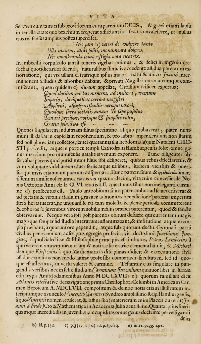 Servavit cum tamen fub providorum cura parentum DEUS , & gravi etiam lapfu in tenella setatequo brachium fregerat afflictum ita fecit convalefcercj ut nullus ejus rei fenfus amplius pofteafuperefTet^ —* //ec jam b) veteri de 'vulnere Ulla manent^ alias foliti,,mofmmenta dolores, Nec monflranda tenet vefligia nota cicatrix. In imbecilli corpufculo jam i teneris vigebat animus , & felici iri ingenio cre- fccbat quotidie ardor fciendi, naturalibus ftimulis accedente allidua parentum ex¬ hortatione, qui vix ullam ei fratrique ipfius majori natu & unico Joanni inter’ miflionem a.fludiis & laboribus dabant, & privati Magiftri curs utrumque com- miferant, quem quidem c) appellat. Orbilium fcilicet expertus: Gjmd docilem naBus mmtem-, ad meliora parentum Imperio, duriquelicet terrore magiflri .applicui, ajjuefcens/ludiis^veroquelabori, Quodque facra pietatis amans Te fape pujtllus Tentavi precibus, votisque Jimplice cultu^ Gratiajbla.Iua eji — — — Quoties lingularem indulfriam filius fpecimine aliquo probaverat, pater num¬ mum illi dabat in capfellam reporiendum,& pro lubitu impendendum non ffatim fed poftplures iam collectos,femel quotannis illa hebdomada^quae Natalem CHRI¬ STI prarcedit, atque in porticu templi CathedralisHamburgenfis folet omne ge¬ nus mercium pro munufculis natalitiis venum exponere. Tunc diligenter ob- fervabat parens quid potisfimum filius libi deligeret, quibus rebus deledaretur, & cum voluptate videbat eum duci feriis atque utilibus, ludicra vicisfim & pueri¬ lia quamvis etiamnum puerum adfpernari. Hunc patrem fuum &f^>flfili«x7^aman- tiffimum amifitnofter annos natus vix quatuordecim, vita enim concefiit ille No¬ nis Odobris Anni cb b CLVI. itatis Lll. cujus funus filius non ineleganti carmi¬ ne d) profecutus eft. Paulo ante obitum filios pater ambos adfe accerliverat & ad pietatis & virtutis ftudium graviter admonitos benedidione paterna impertita! ferio hortatus crat,ne unquam fe rei tam moleftae dc plen^ periculi committerent & ephoros fe juvenibus virorum nobilium filiis praefici paterentur, quod & fande obfervarunt. Neque veroipfi poft parentis obitum defuere qui currentem magis magisque femperad ftudia litterarum inflammabant,& irifiitutione atque exem¬ plo praeibant, a quorum ore pependit, atque fub quorum dudu Gymnafii patrii civibus per triennium adferiptus egregie profecit, viri dot\isi\mi foachimus Jun^ gius., aquoDialedicac & Philofophi^ principiis eft imbutus, Petrus Lambecius ^ quo veterem omnem memoriam & notitiae litterarias elementa haulit, & Adichael Kirftenius z quo Mathematicas difciplinas didicit 6c exercitatione ftyli aflidua expolitus non modo latinae profxfibi comparavit facultatem, fed id quo¬ que eft affecutus, ut verfu valeret & carmine. Teftantur ejus finguiare in pan¬ gendis verfibus nec in felix ^wdnwvczQarminum Juvenilium in lueem editi typis Amffclodamenfibus Anno M DC LXVIII; e) quorum familiam dicit Atla?ttis reteBa five de navigatione prima Chriftophori Columbi in Americani Car¬ men Heroicum A. MDCLVill. compofitum Sc deinde notis etiam illuliratum in- feriptumque zwunculoP^incentio Ganners Syndico ampliflimo Rcip.Hamburgenfis, i quo^wcewfi/nomen retulerat,& affini fuo (materteram enim Placcii duxeraD^^o^ anni a Felde JCto dMathematipo in Academia Julia acutiffimo.Quanta ipfius fuerit quamque incredibilis in juvenili aetate cupiditas omne genus dodrinx perveftigandi <Scin b) icl,p.}30. c) p.331. d) id.p.gpdeq. e) inii.pagg. 491.