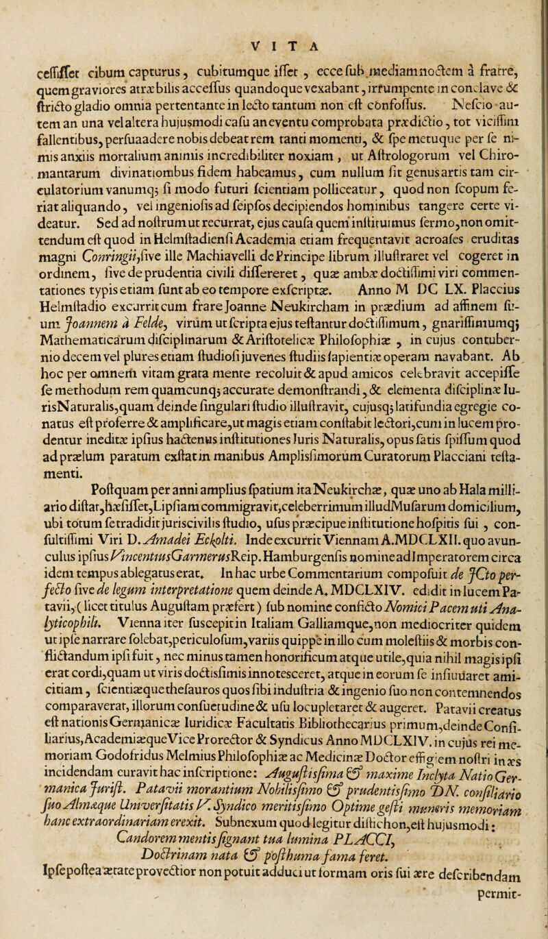 celTiffet cibum capturus 5 cubitumque ifTct , eccefub.mediamno(flem a fratre, quem graviores atrxbilisacceiTus quandoquevexabant, irrumpente m conclave (Sc ftrido gladio omnia pertentante in ledo tantum non eft cOnfolTus. ]S'efcio au¬ tem an una vclaltera hujusmodi cafu an eventu comprobata prxdidio, tot vicilTim fallentibus, perfuaadere nobis debeat rem tanti momenti, Sc fpe metuque perfe ni¬ mis anxiis mortalium animis incredibiliter noxiam , ut Aftrologorum vel Chiro- mantarum divinationibus fidem habeamus, cum nullum fit genus artis tam cir¬ culatorium vanumq, fi modo futuri fcientiam polliceatur, quod non feopum fe¬ riat aliquando, vei ingeniofis ad feipfos decipiendos hominibus tangere certe vi¬ deatur. Sed ad noftrumut recurrat, ejus caufa quem’inltiruimus fermojUon omit¬ tendum eft quod in Helmftadienli Academia etiam frequentavit acroafes eruditas magni ille Machiavelli de Principe librum iliuflraret vel cogeret in ordinem, live de prudentia civili differeret, qux ambae dodilTimi viri commen¬ tationes typis etiam funt ab eo tempore exfcriptae. Anno M DC LX. Flaccius Helmftadio excurrit cum frarejoanne Neukircham in pr^dium ad affinem fi:- um Jomnem a Felde^ viriim ut feripta ejus teftantur dodiffimum, gnariffimumq; Mathematicarum difciplinarum &Ariftotelicae Philofophiae , in cujus contuber¬ nio decem vel plures etiam ftudioli juvenes ftudiisfapientiae operam navabant. Ab hoc per omnem vitam grata mente recoluit & apud amicos celebravit accepiffe fe methodum rem quamcunqs accurate demonftrandi, Sc elementa difciplinae lu- risNaturalis,quam deinde lingulari ftudio illuftravit, cujusq5 latifundia egregie co¬ natas eft proferre Sc amplificare,ut magis etiam conftabit lcdori,cum in lucem pro¬ dentur ineditae ipfius hadenus inftitutiones luris Naturalis, opus fatis f{)ifrum quod ad praelum paratum exftat in manibus Amplislimorum Curatorum Flacciani tefta- menti. Poftquam per anni amplius fpatium itaNeukirchx, quae uno ab Hala milli- ario diftar,haefifret,Lipfiam commigravit,celeberrimum illudMufarum domicilium, ubi totum fe tradidit juriscivilisftudio, ufuspr^cipueinftitutionehofpitis fui, con- fultiffimi Viri \).Amadu Eckplti. Inde excurrit Viennam A.MDCLXII. quo avun¬ culus ipfius yincenUusQarmerusK.d'^, Hamburgenfis nomine ad I mperatorem circa idem tempus ablegatus erat» In hac urbe Commentarium compofuit de JCto fer- feSio ^lytde legum interpretatione quem deinde A» MDCLXIV. edidit in lucem Pa- tavii, ( licet titulus Auguftam praefert) fub nomine confido Nomici Pacem uti Ana- lyticophili, Vienna iter fuscepitin Italiam Galliamque,non mediocriter quidem ut ipfe narrare folebat,periculofum,variis quippe in illo cum moleftiis Sc morbis con- flidandum ipfi fuit, nec minus tamen honorificum atque utile,quia nihil magis ipfi erat cordi,quam ut viris dodisfimis innotesceret, atque in eorum fe infiuiiaret ami¬ citiam , fcicnti^que thefauros quos fibi induftria Sc ingenio fuo non contemnendos comparaverat, illorum confuctudineSc ufu locupletaret Sc augeret. Patavii creatus eft nationis Germanica luridicae Facultatis Bibliothccarius primu m,deinde Confi- liarius,Academia2queViceFroredor Sc Syndicus Anno MDCLXIV. in cujus rei me¬ moriam Godofridus Melmius Philofophiae ac MedicmsDodor effigiem noftri in^cs incidendam^ curavit hac infcriptione: Auguflisfima maxime Imlyta Natio Ger¬ manica Jurift. Patavii morantium Nohtlisjimo ^ prudentisjiyno T)N conjiliario fuoAlmaque Umverfitatis KSjndico meritisfimo Optime gefii muneris memoriam hanc extraordinariam erexit. Subnexum quod legitur diftichon,eft hujusmodi • Candorem mentisfignant tua lumina PLACCl^ DoSirinam nata poflhuma fama feret. Ipfepoftea^tateprovcdior non potuit adduci ut formam oris fui aere deferibendam ^ permit-