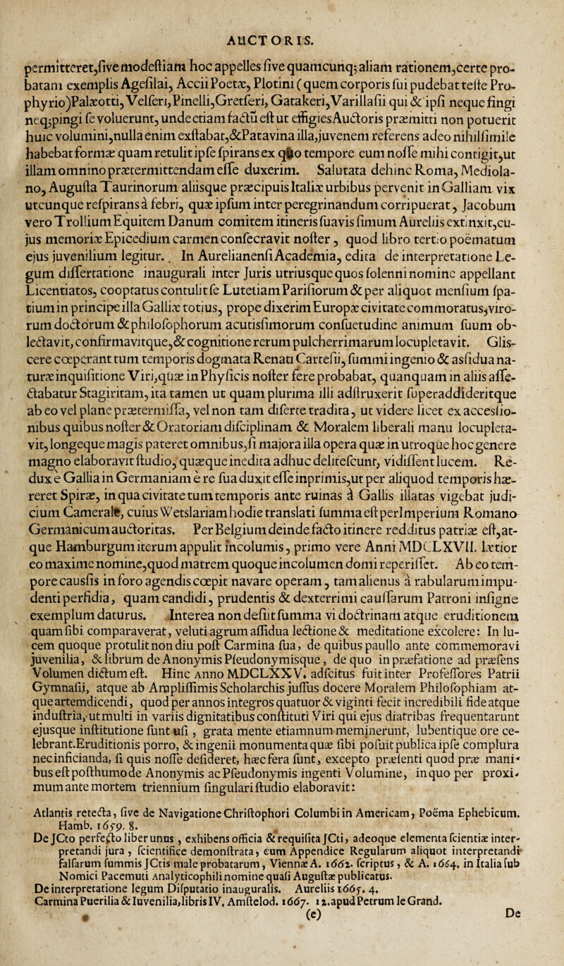 pcrmitteretjfivemodeftiam hoc appelles five quamcunqj aliam rationem^certe pro¬ batam exemplis Agefilai, Accii Poetae, Plotini (quem corporis fui pudebat tefte Pro- phyrio)Palaeotti, VelfenjPinellijGretferi, Gatakeri,Varillafii qui& ipfi neque fingi neq3pingi fe voluerunt, unde etiam fadueft ut effigiesAudoris promitti non potuerit huic voluminijnullaenim exftabat,&;Patavina illa,juvenem referens adeo nihilfimile habebatform^ quam retulit ipfefpirans ex q^o tempore eum nofie mihi contigit,ut illam omnino praetermittendam efie duxerim. Salutata dehinc Roma, Mediola¬ no, Augufta Taurinorum aliisque pr^cipuis Italiae urbibus pervenit in Galliam vix utcunque refpirans a febri, quae ipfum inter peregrinandum corripuerat, Jacobum vero TroliiumEquitem Danum comitem itineris fuavis fimum Aureliis extinxit,cu- jus memoriae Epicedium carmen confecravit nofter, quod libro tertio poematum ejus juvenilium legitur.. In Aurelianenfi Academia, edita de interpretatione Le¬ gum differtatione inaugurali inter Juris utriusque quos folenni nomine appellant Licentiatos, cooptatus contulit fe LutetiamParifiorum&; per aliquot menfium fpa- tium in principe illa Galliae totius, prope dixerim Europae civitate com moratus,viro¬ rum dodorum&philofophorum acutisfimorum confuetudine animum fuum ob- ledavit, confirmavitque,(& cognitione rerum pulcherrimarum locupletavit. Glis¬ cere coeperant tum temporis dogmata Renati Cartefii, fummi ingenio & as fidua na¬ turae inquifitione Viri,qUae inPhyficis nofter fere probabat, quanquam in aliis afie- dabatur Stagiritam, ita tamen ut quam plurima illi adflruxerit fuperaddideritque abeovelplanepr^termiifa, velnon tam diferce tradita, ut videre licet exacceslio- nibus quibus nofter & Oratoriam difciplinam & Moralem liberali manu locupleta¬ vit, longeque magis pateret omnibus,!! majora illa opera qu^ in utroque hoc genere magno elaboravit ftudio, quaque inedita adhuc delitefcunr, vidifient lucem. Re¬ dux e Gallia in Germaniam e re fua duxit efieinprimis,ut per aliquod temporis hae¬ reret Spirae, in qua civitate tum temporis ante ruinas ^ Gallis illatas vigebat judi¬ cium Camerate, cuius Wetslariam hodie translati fummaeftperimperium Romano Germanicum audoritas. Per Belgium deinde fado itinere redditus patriae eft,at- que Hamburgumiterumappulit incolumis, primo vere AnniMDCLXVIL Lrtior eo maxime nomine,quod matrem quoque incolumen domi reperifict. Ab eo tem- porecausfis in foro agendis coepit navare operam, tamalienus a rabularumimpu- dentiperfidia, quam candidi, prudentis Sc dexterrimi cauffarum Patroni infigne exemplum daturus. Interea non defiit fumma vi dodrinam atque eruditionem quamfibi comparaverat, velutiagrumaflidua ledioneSc meditatione excolere: In lu¬ cem quoque protulit non diu poft Carmina fua, de quibus paullo ante commemoravi juvenilia, & librum de AnonymisPleudonymisque, de quo in priefatione ad pr^fens Volumen didumeft. Hinc Anno MDCLXXV* adfcitus fuit inter Profeftbres Patrii Gymnalii, atque ab Ampliflimis Scholarchis juftus docere Moralem Philofophiam at¬ que artemdicendi, quod per annos integros quatuor & viginti fecit incredibili fide atque induftria, ut multi in variis dignitatibus conftituti Viri qui ejus diatribas frequentarunt ejusque inftitutione funt ufi , grata rnente etiamnum meminerunt, lubentique ore ce- lebrant.Eruditionis porro, Se ingenii monumenta qu^ fibi pofiiit publica ipfe complura necinficianda, fi quis nolTe defideret, hsecfera funt, excepto pridenti quod pree mani^ bus eft pofthumo ae Anonymis ac Pfeudonymis ingenti Volumine, in quo per proxi¬ mum ante mortem triennium fingulariftudio elaboravit: Atlantis retefta, five de Navigatione Chriftophori Columbi in Americam, Poema Ephebicum. Hamb. i6yp, 8. DeJCto perfeflo liber unus, exhibens officia &requifitaJCti, adeoque elementa feientiae inter¬ pretandi jura , fcientifice demonftrata, eum Appendice Regularum aliquot interpretandi falfarum fummis JCtis male probatarum, Viennae A. i<5(5z. feriptus, & A. 16^4, in Italia fub Nomici Pacemuti Analyticophili nomine quali Auguftae publicatus. De interpretatione legum Difputatio inauguralis. Aureliis i66f, 4. Carmina Puerilia & luveniliaftibris IV, Amftelod. 1667. i z.apud Petrum le Grand. ♦ (c) De