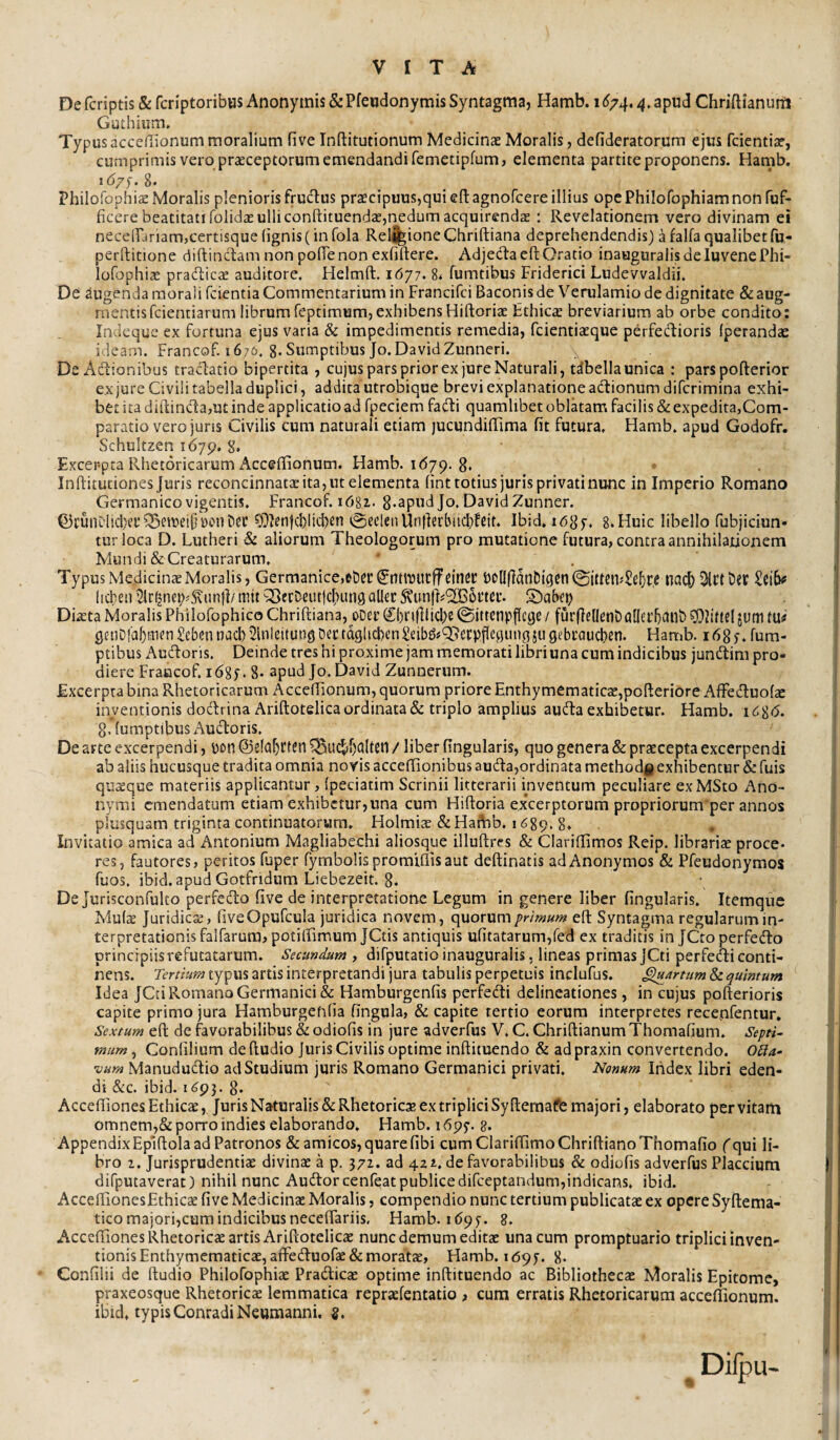 De fcriptis & fcriptoribus Anonymis &Pfeudonyrais Syntagma, Hamb. 16/4.4. apud Chriftianunl Guthium* Typus accefiionum moralium five Inftitutionum Medicinaz Moralis, defideratorum ejus fcientia?, cumprimis vero praeceptorum emendandi femetipfum, elementa partite proponens. Hamb. I <5/^.8. Philofophiae Moralis plenioris fru^lus pr2cipuus,quien:agnorcere illius opePhilofophiamnonfuf- ficere beatitati folidae ulli conftituendae,nedum acquirenda ; Revelationem vero divinam ei neceirariam,certisque (ignis (in fola Rel%ioneChriftiana deprehendendis) a falfa qualibetfu- perftitione diftindam non polTenon exfiftere. Adjedaefl: Oratio inaugnralisdeluvenePhi- loGjphia pradlica auditore. Helmft. 1677. 8< fumtibus Friderici Ludevvaldii. De augenda morali feientia Commentarium in Francifei Baconis de Verulamio de dignitate & aug¬ mentis fcientiarum librumTeptimum,exhibensHiftoriae Ethicie breviarium ab orbe condito: Indeque ex fortuna ejus varia & impedimentis remedia, fcienticcque perfedioris (perandae ideam. Francof.i 67(i. 8-Sumptibus Jo.DavidZunneri. De Adionibus tradatio bipertita , cujus pars prior ex jure Naturali, dbella unica : parspofterior e.xjure Civili tabella duplici, addita utrobique brevi explanatione adionumdiferimina exhi¬ bet ita diftinda,ut inde applicatio ad fpeciem fadi quamlibet oblatam facilis & expedita,Com¬ paratio vero juris Civilis cum naturali etiam jucundilTima fit futura. Hamb. apud Godofr. Schultzen 1679, 8, Excer-pra Rhetoricarum Acceffionum. Hamb. 1(579. 8. Inftituciones Juris reconcinnatae ita, ut elementa (int totius juris privati nunc in Imperio Romano Germanico vigentis. Francof. i68z. 8*apMd Jo. David Zunner. Q3i’unDlici)ei’Q3eiueipi£)c*nt)er ^Ien(cblicl)m vSeclenUnfietl^ud^fcjt. Ibid. ibSf. 8.Huic libello fubjiciun- turloca D. Lutheri Si aliorum Theologorum pro mutatione futura, contra annihilationem Mundi & Creaturarum. ' . Typus Medicinae Moralis, Germanice,et)cr ^llhUUtffeinec b0llflanbigcn©ittCtbSe5r,S tiad) heben '^r^nei?^5\un(l/ mit Q]erDeutlc|>un9 alite Stunjb^IiBoetei’. S)af>ei) Diaeta Moralis Philofophico Chriftiana, oDer €()ri(lUcl)e ©ittenpflege / fur|]e(lcnt)a[ltl’5ailb jum tu# gtnDia5mtnSebennad)2lnleltut)gDectdglicl)enSeibg#T?ecpfleguiigjugebL’aiicl)en. Hamb. idgf.fum- ptibus Audoris. Deinde tres hi proxime jam memorati libri una cum indicibus jundim pro¬ diere Fraccof. 1685. 8- apud Jo.David Zunneriim. Excerpta bina Rhetoricarum Accefiionum, quorum priore Enthymematicae,pofteriore Affeduofae inventionis doc^lrina Ariftotelica ordinata & triplo amplius auda exhibetur. Hamb. 1^8(5. 8. (umptibus Audoris. De arte excerpendi, pon ©tlo^rten 5Buc^f)altetl / liber fingularis, quo genera & praecepta excerpendi ab aliis hucusque tradita omnia novis acceffionibus auda,ordinata methodjg exhibentur & fuis quaque materiis applicantur, Ipeciatim Scrinii litterarii inventum peculiare exMSto Ano- nymi emendatum etiam exhibetur,una cum Hiftoria excerptorum propriorum per annos plusquam triginta continuatorum. Holmiae&Haftib. 1689. 8. Invitatio amica ad Antonium Magliabechi aliosque illuftres & Clarifiimos Reip. librariae proce¬ res, fautores, peritos fuper fymbolis promtllisaut deftinatis adAnonyraos & Pfeudonymos fuos. ibid. apudGotfndum Liebezeit. 8. Dejurisconfulto perfedo five de interpretatione Legum in genere liber fingularis. Itemqiic Mulae Juridicae, fiveOpufcula juridica novem, quorum eft Syntagma regularum in¬ terpretationis falfarurajpotilfimumJCtis antiquis ufitatarum,red ex traditis in JCco perfedo principiis refutatarum. Secundum , difputatio inauguralis, lineas primas JCti perfedi conti¬ nens. Tertium typus artis interpretandi jura tabulis perpetuis inclufus. fartum & quintum Idea JCti Romano Germanici & Hamburgenfis perfedi delineationes, in cujus pofterioris capite primo jura Hamburgefifia fingula, & capite tertio eorum interpretes recenfentur» Sextum eft de favorabilibus & odiofis in jure adverfus V. C. Chriftianum Thomafium. Septi¬ mum ^ Conlilium de (ludio juris Civilis optime inftituendo & adpraxin convertendo. OTIa- vum Manududio ad Studium juris Romano Germanici privati. Nonum Index libri eden¬ di &c. ibid. 1 8- Accefliones Ethicae, Juris Naturalis & Rhetoricae ex triplici Sy fteraafe majori, elaborato per vitam omnem,& porro indies elaborando, Hamb. 1695’. 8. Appendix Eplftola ad Patronos & amicos, quare fibi cum Clariffimo Chriftiano Thomafio ('qui li¬ bro 2. Jurisprudentiae divinae a p. 372. ad 42 2.. de favorabilibus & odiofis adverfus Placcium difputaverat) nihil nunc Audorcenfeat publicedifeeptandum,indicans, ibid. AccelTionesEthicae five Medicinae Moralis, compendio nunc tertium publicatae ex opere Syftema- tico majori,cum indicibus neceftariis. Hamb. i <595-. 8. AccelTiones Rhetoricae artis Ariftotelicae nunc demum editae una cum promptuario triplici inven¬ tionis Enthymematicae,afFeduorae& moratae, Hamb. id9]i. 8- Confilii de ftudio Philofophiae Pracfticae optime inftituendo ac Bibliothecae Moralis Epitome, praxeosque Rhetoricae lemmatica repraefentatio , cum erratis Rhetoricarum accefiionum. ibid, typisConradiNeumanni. g.