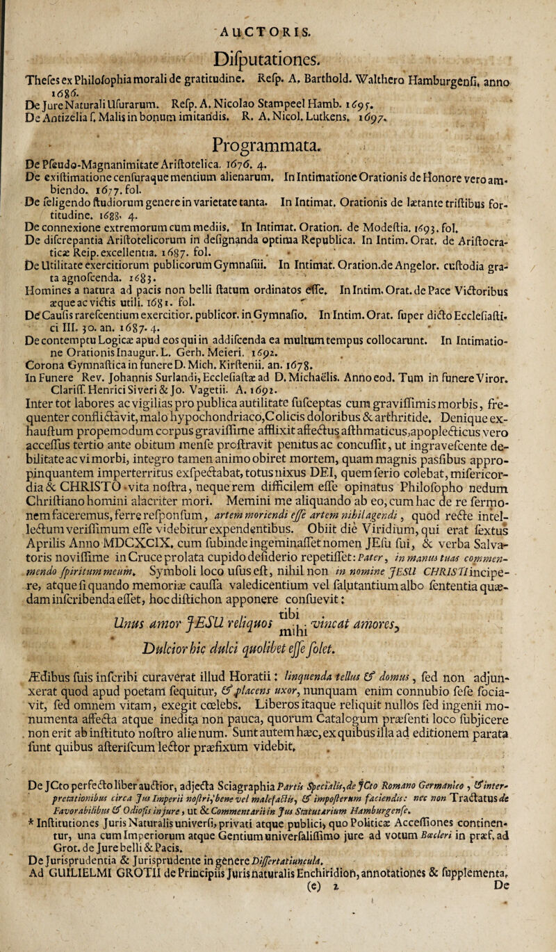 Difputationes. Thefcs ex Philolophia morali de gratitudinc. Refp. A, Barthold. Walthcro Hamburgenfi, anno i6%6. Ek Jure Naturali Ufurarum. Refp. A, Nicolao StampeeI Hamb. i f. De Antizelia f, Malis in bonum imitandis. R. A. Nicol. Lutkens. i tip/. Programmata. , . DePfeudo-MagnanimitateAriftotelica, 1(57(5. 4. De exiftimationecenfurai^ue mentium alienarum. In Intimatione Orationis dc Honore vero am¬ biendo. 1(577. fol De feligendo ftudiorum genere in varietate tanta. In Intimat, Orationis de laetante triftibus for¬ titudine. 1^88’ 4. De connexione extremorum cum mediis. In Intimat. Oration. de Modeftia. i(;93. fol. De difcrepantia Ariftotelicorum in defignanda optima Rcpublica. In Intim. Orat, de Ariftocra- ticae Reip. excellentia. 1(587-fol. • * De Utilitate exercitiorum publicorum Gymnafiii. In Intimat. Qration.de Angelor. cuftodia gra¬ ta agnofcenda. i(585* Homines a natura ad pacis non belli ftatum ordinatos dTe. In Intim, Orat, de Pace Vietioribus aeque ac vi(tlis utili. 1(581. fol. r D^Caufis rarefeentium exercitior, publicor, in Gymnafio. In Intim. Orat, fuper dii^o Ecclefiafti- ci IIL 30. an. 1(587.4. ‘ ’ De contemptu Logicae apud eos qui in addifeenda ea multum tempus collocarunt. In Intimatio¬ ne Orationis Inaugur.L. Gerh.Meieri. i^pz. Corona Gymnaftica in funere D.Mich.Kirftenii. an. 1678. In Funere Rev. Johannis Surlandi,Ecclefiaftaead D, Michaelis. Anhoeod. Tum in funere Viror. Clariflf.HenriciSiveri&Jo. Vagetii. A. 1692. Inter tot labores ac vigilias pro publica autilitate fufeeptas cumgraviffimismorb|s, fre¬ quenter confli (flavit, malo hypochondriaco,Colicis doloribus & arthritide. Denique ex- hauftum propemodum corpus graviflime afflixit afleclus afl:hmaticus,apople(flicus vero accelTus tertio ante obitum menfe proftravit penitus ac concuflit, ut ingravefeente de¬ bilitate ac vi morbi, integro tamen animo obiret mortem, quam magnis pasfibus appro¬ pinquantem imperterritus exfpeclabat, totus nixus DEI, quem ferio colebat, mifericor- dia(5c CHRISTO-vita noftra, neque rem difficilem efle opinatus Philofopho nedum Chriftiano homini alacriter mori. Memini me aliquando ab eo, cum hac de re fermo- nem faceremus, ferre refponfum, artem moriendi ejfe artem mhilagendi ^ quod re(fl:eintel- lecflumveriffimum efle videbitur expendentibus. Obiit die Viridium, qui erat fextus Aprilis Anno MDCXClX. cum fubindeingeminafletnomen JEfu fui, & verba Salva¬ toris noviflirae in Cruce prolata cupido defiderio repetiflet:P4^(';^, inmanuituas contmen- mendo fpiritum meum^ Symboli loco ufusefl, nihii non in nomine JESU incipe¬ re, atque Aquando memoria caufla valedicentium vel falutantium albo fententia qucc- dam inferibenda eflet, hoc diftichon apponere confuevit: Unm amoY fESil reliquos ‘vincat amores^ * Dulcior hie dulci quolibet ejfe filet. iTdibus fuis inferibi curaverat illud Horatii: linquenda tellus ef domus, fed non adjun¬ xerat quod apud poetam fequitur, ^placens uxor^ nunquam enim connubio fefe focia- vit, fed omnem vitam, exegit coelebs, Liberpsitaque reliquit nullos fed ingenii mo¬ numenta affeHa atque inedita non pauca, quorum Catalogum preefenti loco flibjicere non erit abinilituto noflro alienum. Sunt autem haec, ex quibus illa ad editionem parata funt quibus aflerifcum leiflor praefixum videbit. De JCtoperfe(floliber au(flior, adjedla SciagraphiaP4r/« SpecMis^dejCto komano Germamco , tSinter^ premtionibui circa Imperii noflriy bene vel malefaUiif fiT impofternm faciendis: nec non Tra(fl'atllS</s Favorabilibus £5“ Odiofts injure, ut & Commentarii in Jus Statutarium Hamburgenfe. * Inftitutiones Juris Naturalis univerfi, privati atque publici) quoPoUticje Accefliones continen¬ tur, una cum Imperiorum atque Gentium univerfaliffimo jure ad votum Boecleri in praef.ad Grot. de Jure belli & Pacis. De Jurisprudentia & Jurisprudente in genere Ad GUILIELMI GROTIl de Principiis Juris naturalis Enchiridion, annotationes & fupplementa. (e) % Dc