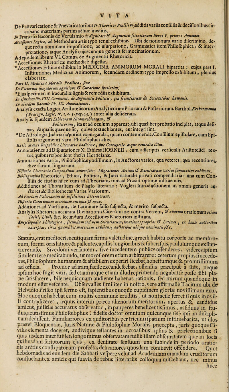 \ De Pravaricatione & Prarvaricatoribiis7r.r/&fflr/Vc- Pw^/VK/jadditis variis conGliis & dcciGonibus cir¬ ca hanc fflateriam, partim adhuc ineditis» /« FrancifciBaconis de Verulamio Augmentis fcientiarum libros priores Annomm. JfceffionesLogic<e, ad Methodum artis typo tenui exhibitae. Ubi de notionum vario difcrimine, de- quereda nominum impofitione, ac ufurpatione, Grammatica itemPhilofophica, & inter¬ pretatione, atque Analyfi cujuscunque generis fermocinationum. Ad ejusdem librum VI. Comm. de Augmentis Rhetoricis. ♦AccelTiones Rhetoricae methodice digeftae» ^Acceffiones Ethicae exhibitae in MEDICINA ANIMORUM MORALI bipartita: cujus pars I. Inftitutiones Medicinae Animorum, fecundum ordinem typo irapreffoexhibitum, plenius elaboratae. J>ars II. Medicina Moralis Praclicd, five De Vitiorum jtngulorum agnitione 1$ Curatione fpeeiatwt! *Ejus fpecimen in iracundiae lignis & remediis exhibitum. Jn ejtudemlib.VlILComment. de Augmentis Politicis y [eu feientiarum de Societatibus humanis. Jn ejusdem Baconis lib. IX. Annotationes. Analyfis exada Logica AriftotelicorumAnalyticorumPriorum & Pofteriorum. ^zn\\o\.Keckermanm (Pracogn. Logic» tr. z, c. ^.pag.t^j.) inter alia defidcrata. Analylis Ethicorum Nicomachicoraimy fiS* Politicorum y ita Ut ad oculum appareat, ubi quaelibet probatio incipiat, atque deG- nat, & qualis quaeque Gt, quive textus hiantes, aut integri Gnt. *De AftrologiaJudiciaria’potius expurganda, quam contemnenda,ConGliumcpiGolare, cumEpi- ftolis argumenti varii Philofbphici aliis. Ratio Status Reipublic£ LitterarU hodierna ^ (ipe Corruptela atque remedia iUius. Annotationes adDifputationes X: EthicasHORNEII, cum adferiptis verGculis AriftpteGci tex¬ tus,quibus refpondent thefes Horneianae. Annotationes varise, Philofophicaepotilfimum, in Audores varios, qua veteres, qua recentiores, diverfarum linguarum. Hijloria Litteraria Compendium univerfale: Migrationes Artium £5* Scientiarum varias fummatim exhibens. Bibli9grY}phiaK\\Qtonc2i y Ethica, Politica, & Juris naturalis privati compendiaria: una cum Con¬ Gliis de ftudiis hifce cum ad Theoriam, tum ad Praxin optime inftiuendis. Additiones ad ThomaGum de Plagio literario : Vogleri Introdudionem in omnis generis au- dores,& Bibliothecas Varias Variorum. Ad Pier ium Valerianum de infelicitate litteratorum, Hilioria Curationum moralium antiqua nova. Additiones ad Vorftium, de Latinitate falfo fufpeda, & merito fufpeda. AnalyGs Rhetorica accurata Divinationis Ciceronianae contra Verrem, illorum ovztionvim etiam Tacitiy Liviiy &c. fecundum AccelTiones Rhetoricas inftituta. tneyclopadia Pbilologica , fecundum ordinem Scientiarum^ locutiones proprias dff Latinas , ex bonis auHoribus excerptasj circa quamlibet materiam exhibens^ angoribus ubique nominatissime. Statura,eratmediocri, neutiquamfirma valetudine,gracili habitu corporis ac membro¬ rum, forma oris latiore 5c pallente,capillis longioribus & fubcrirpis,paululumque exftan- tiorenafo. Sive domi verfantem, five incedentem publice offenderes, videres ipfum fimilem fere meditabundo, ut morofiorem etiam arbitrarere: ceterum propius fi accede¬ res,Philofophum humanum & affabilem experiri licebat,honeffumqueSc promtiffimum ad officia. Pronior adiram,facile excandefeebat, offenfus pr^cipue a fuis, neque ipfum hoc fugit vitii, fed etiam atque etiam illud reprimendo negabat fe poffe fibi pla¬ ne fatisfacere , bilenequicquam audiente habenas rationis, fed mirum quandoque in modum effervefeente. Obfervaffes fimiliter in noftro, vere affirmaffe Tacitum ubi der Helvidio Prifeo ipfi fermo eft, fapientibus quoqde cupidinem gloriae noviffimam exui. Hoc quoque habebat cum multis commune eruditis, ut non facile ferret fi quis in os il¬ li contradiceret , aequus interim pr^co alienorum meritorum, apertus & candidus amicus, juftitiae accuratus obfervator , in pauperes beneficentisfimus, asfiduus in ftu¬ diis,acutisfimus Philofofophus , fidelis doffor omnium quicunque fefe ipfi in difcipli- namdediffent. Familiariores ex auditoribus per triennii fpatium inftituebatita, ut illos praeter Eloquentia, Juris Naturas & Philofophias Moralis praecepta , juris quoque Ci¬ vilis elementa doceret, audivique teftantes in acroafibus ipfius & pr^lecifionibus fi quis iisdem interfuiffet, longe minus obfervatam fuiffe aliam obfcuritatem qu« in locis quibusdam feriptorum ejus , ex denfitate fenfuum una fubinde in periodo oratio¬ nis ar<ffius conftipatorum profedfa, delicatiores quosdam confuevit offendere. Quot hebdomadis ad eundem die Sabbati vefpere velutad Academiam quandam eruditorum confluebant ex amicis qui fuavia de rebus litterariis colloquia mifcebant, nec minus hifce