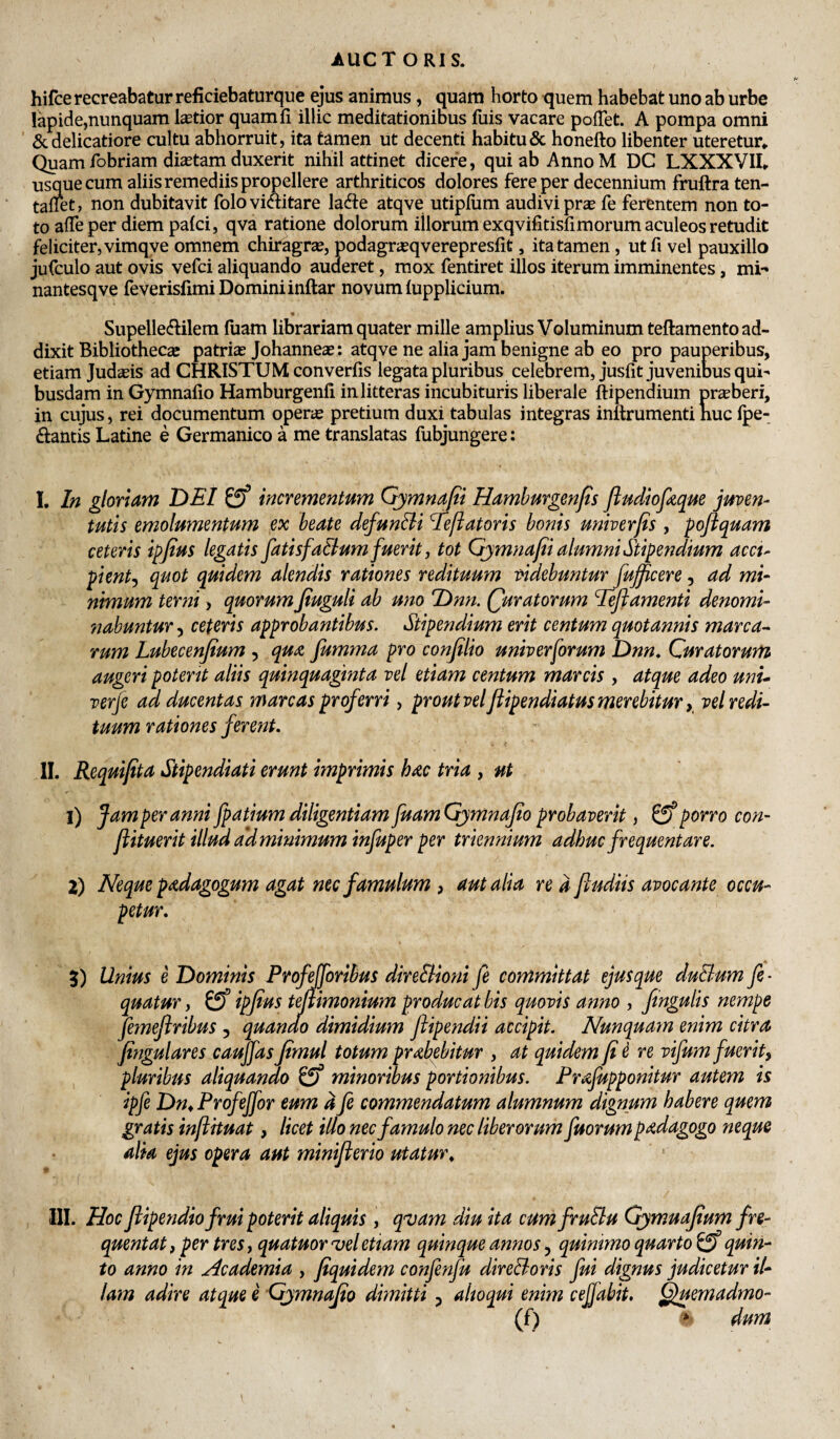 hifce recreabatur reficiebaturque ejus aniraus, quam horto quem habebat uno ab urbe lapide,nunquam latior quamfi illic meditationibus fiiis vacare pofTet. A pompa omni & delicatiore cultu abhorruit, ita tamen ut decenti habitu & honefto libenter uteretur* Quam fobriam diastam duxerit nihil attinet dicere, qui ab Anno M DC LXXXVII* usque cum aliis remediis propellere arthriticos dolores fere per decennium fruftraten- tallet, non dubitavit foloviaitare lad:e atqve utipfiim audivi pras fe ferentem non to¬ to alTeper diem pafci, qva ratione dolorum illorum exqvifitisfimorum aculeos retudit feliciter, vimqve omnem chiragrze, podagrjEqverepresfit, ita tamen, utfi vel pauxillo jufculo aut ovis vefci aliquando auderet, mox fentiret illos iterum imminentes, mi-» nantesqve feverisfimi Domini inftar novum tupplicium. • Supellecftilem fuam librariam quater mille amplius Voluminum teftamento ad¬ dixit Bibliothecas patrias Johanneae: atqve ne alia jam benigne ab eo pro pauperibus, etiam Judasis ad CHRISTUM converfis legata pluribus celebrem, jusfit juvenibus qui^ busdam in Gymnafio Hamburgenfi in litteras incubituris liberale ftipendium prasberi, in cujus, rei documentum operte pretium duxi tabulas integras inftrumenti huc fpe- ftantis Latine e Germanico a me translatas fubjungere: I. In gloriam DEI incrementum Gymnafii Hamhurgenfts ftudioptque juven¬ tutis emolumentum ex beate defunBi Eeftatoris bonis univerjis, poftquam ceteris ipfius legatis fatisfaBum fuerit, tot Gjmnafii alumni Stipendium acci¬ pient^ quot quidem alendis rationes redituum videbunturjujjicere, ad mi¬ nimum terni, quorum fiuguli ab uno Dnn. (furatorum Beflamenti denomi¬ nabuntur 5 ceteris approbantibus. Stipendium erit centum quotannis marca¬ rum Lubecenjium , qua, fumma pro conjilio univerforum Dnn^ Curatorum augeri potent aliis quinquaginta vel etiam centum marcis , atque adeo unu verje ad ducentas mare as proferri, proutveljiipendiatus merebiturvel redi¬ tuum rationes ferent. II. Requifita Stipendiati erunt imprimis hac tria , ut 1) Jam per anni fpatium diligentiam JuamGjmnaJio probaverit, 0^ porro con- flituerit illud ald minimum infuper per triennium adhuc frequentare. 2) Neque padagogum agat nec famulum , aut alia re d ftudiis avocante occu¬ petur. 5) Unius e Dominis Profforibus direBioni fe committat ejus que duBum fe- quatur, 0 ipjius tejlimonium producat bis quovis anno , fingulis nempe femefiribus , quando dimidium ftipendii accipit. Nunquam enim citra fingulares caujfas jtmul totum prabebitur , at quidem fi ^ re vifum fuerit) pluribus aliquando minoribus portionibus. Prafupponitur autem is ipfe Dm Profejfor eum d fe commendatum alumnum dignum habere quem gratis inftHuat, licet ilio nec famulo nec liberorum fuorum padagogo neque alia ejus opera aut minifterio utatur^ III. Hoc ftipendio frui poterit aliquis , q^vam diu ita cumfruBu GjmuaJtum fre¬ quentat, per tres, quatuor vel etiam quinque annos j quinimo quarto quin¬ to anno in Academia , fiquidem confenfu direBoris fui dignus judicetur il¬ lam adire atque e Gjmnafio dimitti ^ alioqui enim cefiabit, C^uemadmo- (f) * dum