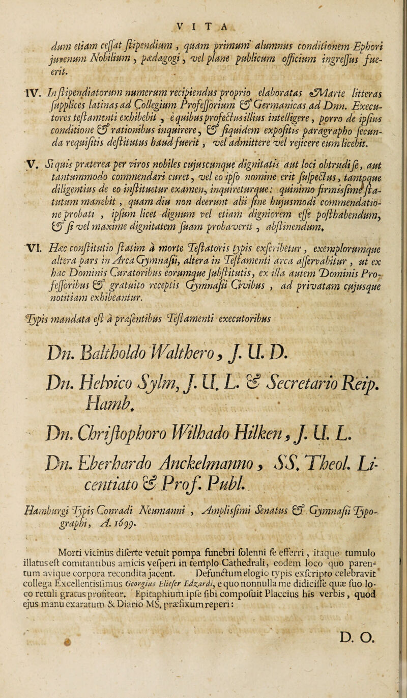 dmn etiam ceffat jlipendmm , quam primuni alum?2us conditionem Ephori jmenmn Nobilium , p^dagogi, ^el plane publicum ojficium ingrejfus fue- erit. W. Inflipendiatonm numerum recipiendus proprio elaboratas alMarte litteras fupplices latinas ad Qolkgtum Profefforium Cf Germanicas ad Dnn. Execu- tores teftamenti exhibebit, e quibusprofeUm illius intelligere, porro de ipfim conditione ^ rationibus inquirere, Jtquidem expojitls paragrapho fecun¬ da requifitis dejiitutus haud fuerit, 'vel admittere vel rejicere eum licebit. ■y^ Siquls praterea per viros nobiles cujuscunque dignitatis aut loci obtrudife^ aut tantmnmodo commendari curet vel eoipfo nomine erit Jufpedlus, tantpque diligentius de eo inftituetur examen-^ inquireturque: quinimo firmisfim^fta- tutum manebit, quam diu non deerunt alii fine hujusmodi commendatio¬ ne probati , ipfum licet dignum vel etiam digniorem ejje po/ihabendum^ fi vel maxime dignitatem fuam probaverit, abftinendum^ VI. Hac conflitutio flatim d morte Teftatoris tjpis exferibetur, exemplorumque altera pars in Arca Gjmnafiij altera in Eeftamenti arca affervabitur , ut ex hac Hominis Curatoribus eorumque Jubftitutis, ex illa autem Hominis Pro- fefforibus & gratuito receptis Gjmnafii Civibus , ad privatam cujusque notitiam exhibeantur. “ « ^pis mandata eft d prafentibus Teft amenti ■ exeeutoribus t Dn. Baltholdo Walthero, J. LL D. Dn. Helvico Sjlm, J. U. L. ^ Secretario Reip. Hamb^ ' ■ ' Dn. Chrijiophoro Wilhado Hilken > J. U. L. Dn. Eberhardo Anckelmanno , AA. Theol. Li- centiato xi- Pro f. Pubi.. Hamburgi Ijpis Conradi Neumanni , Amplisfimi Senatus ^ Gjmnafiifypo- graphiy A.i6^p. Morti vicinus diferte vetuit pompa funebri folenni fe efferri, itaque tumulo illatus eft comitantibus amicis vefpen in templo Cathedrali, eodem loco quo paren¬ tum avique corpora recondita jacent. Defuneftum elogio typis exferipto celebravit' collega Excellentisiirnus Georgiiis Bliefer Edz.ardi^ e quo nonnulla me didiciffe q^uas fuo lo¬ co retuli gratus profiteor. Epitaphium ipfe fibi compofuit Flaccius his ver Dis, quod ejus manu exaratum &. Diario MS. praefixum reperi: D. O.