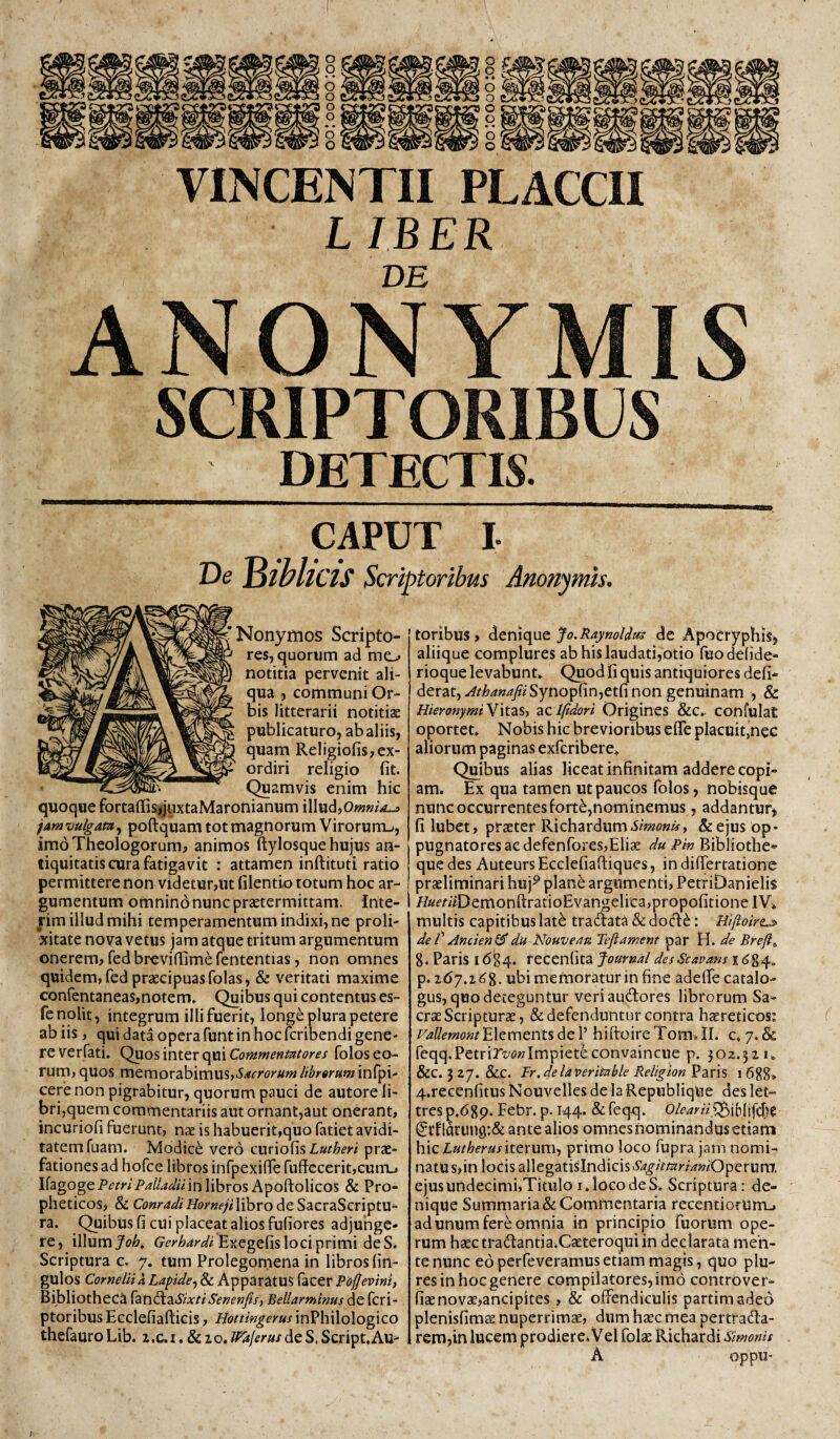 VINCENTII PLACCII LIBER DE ANONYMIS SCRIPTORIBUS DETECTIS. CAPUT I ue tSwllCIS Scriptoribus Ano?tymis. Nonymos Scripto¬ res, quorum ad mo notitia pervenit ali¬ qua , communi Or¬ bis litterarii notitiae publicaturo, ab aliis, quam Reiigiofis,ex¬ ordiri religio fit. (^amvis enim hic quoque fortaffis,juxtaMaronianum illud, famvulgam^ poftquam tot magnorum Virorum-», imo Theologorum, animos ftylosque hujus an¬ tiquitatis cura fatigavit : attamen inftituti ratio permittere non videtur,ut filentio totum hoc ar¬ gumentum omnino nunc praetermittam. Inte- rim illud mihi temperamentum indixi, ne proli¬ xitate nova vetus jam atque tritum argumentum onerem, fedbreviffimerententias, non omnes quidem, fed praecipuas folas, & veritati maxime confentaneas,notem. Quibus qui contentus es- fe nolit, integrum illi fuerit, longe plura petere ab iis, qui data opera funt in hoc fcribendi gene¬ re verfati. Quos inter qui Commentntores folos eo¬ rum, quos memorabimus,^.^rpor^w/r^Ttfrawinfpi- cere non pigrabitur, quorum pauci de autore li¬ bri,quem commentariis aut ornant,aut onerant, incuriofi fuerunt, nae is habuerit,quo fatiet avidi¬ tatem fuam. Modice vero curiofisLa^^m prae¬ fationes ad hofce libros infpexiflTe ruffccerit,cuiTL» IfagogeP^mP^/ZWwin libros Apoftolicos & Pro¬ pheticos, & libro de SacraScriptu- ra. Quibus fi cui placeat alios fufiores adjunge¬ re, 'xWumJoh^ Exegefis loci primi deS^ Scriptura c. 7. tum Prolegomena in libros fin- gulos Cornelii a Lapide^ & Apparatus facer Pojjevinii Bibliotheca {dit\^2.SixtiSenenfisy Beliarminus de fcri- ptoribus Ecclefiafticis, Hottingerus inPhilologico thefauroLib. z.c.i.&io.^f^/fr«xdeS.Script.Au- toribus, fo.Raynoldifi dc Apocryphis^ aliique complures ab his laudati,otio Puodelide- rioque levabunt. Quod fi quis antiquiores defi* derat,.»^rto/ir/^Synopfin,etfi non genuinam , & HieronymiN\tzsy diClfidori Origines &c.. confulat oportet. Nobis hic brevioribus efle placuit,nec aliorum paginas exfcribere. Quibus alias liceat infinitam addere copi¬ am. Ex qua tamen ut paucos folos, nobisque nunc occurrentes forte,nominemus, addantur, filubet, RichavdumSimonis, &ejus op¬ pugnatores ac defenfores,Eliae du Pin Bibliothe* que des Auteurs Ecclefiaftiques, in difiertationc praeliminari huj^ plane argumenti, PetriDanielis //«miDemonfl;ratioEvangelica,propofitionelV>, multis capitibus lat^ traaata & dod^: Hiftoire^ deT Ancien^du-Nouvem Tejiament par H. de Breft^ 8. Paris 1684. recenlita Jouvnal desScavans 1684, p. ubi memoratur in fine adeflfe catalo¬ gus, quo deteguntur veriaudores librorum Sa¬ crae Scripturae, & defenduntur contra haereticos; VallemontElements de 1’ hiftoireTom,il. c. 7. & reqq.Petrirz/i>«Impietfeconvaincue p. joz.^iu &C. 527. &.C. pr.delaverimbk Reltgion^^KVi, 1688» 4.recenfitus Nouvelles de la Republiqiie des let- tres p.dgp. Febr. p. 144. & feqq. OleariiSit)iU\\di)t ldung:& ante alios omnes nominandus etiam h.\zLutherusitcxum, primo loco fupra jam nomi¬ natus,in locis allegatisIndicisYAT^/^iiamWWOperum. ejus undecimi,Titulo I. loco de S. Scriptura: de¬ nique Sumrnaria& Commentaria recentiorumj ad unum fere omnia in principio fuorum ope¬ rum haectradantia.Caeteroquiin declarata men¬ te nunc eo perfeveramusetiam magis, quo plu- res in hoc genere compilatores, imd controver- fiaenovae>ancipites, & offendiculis partimadeo plenisfims nuperrimse, dum hasc mea pertfada- remjin lucem prodier e. V el folte Richardi Simonis A oppU“ l