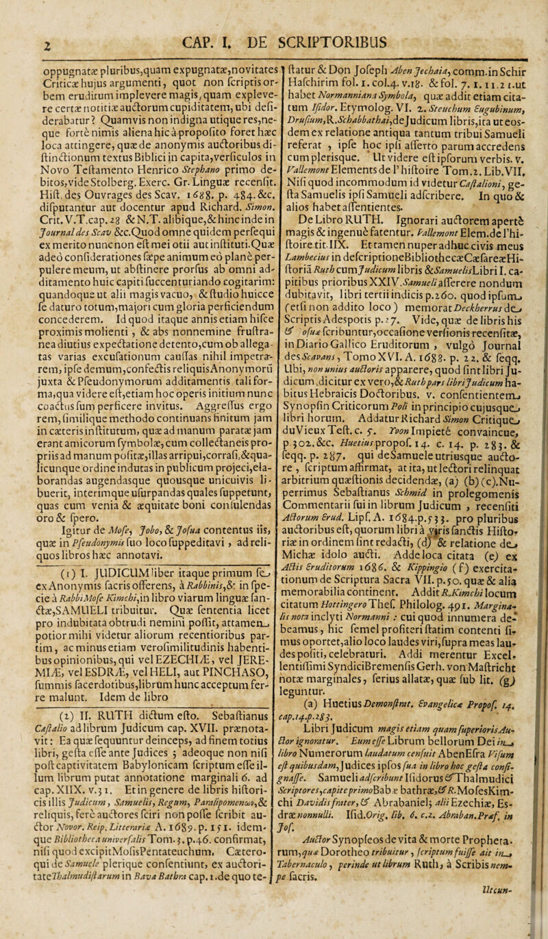 z oppugnata pluribus,quam expugnata?,novitates Critica hujus argumenti, quot non fcriptis or¬ bem eruditum implevere magis, quam expleve¬ re certae notitiK'e auctorum cupiditatem, ubi defi- derabatur ? Quamvis non indigna utique res,ne- que forte nimis aliena hic a propofito foret haec loca attingere, quae de anonymis auUoribus di- ftindionum textus Biblici in capita,verficulos in Novo Tcftamento Henrico Stepbam primo de¬ bitos, vide Stolberg. Exerc. Gr. Linguae recenfit. Hift, des Ouvrages des Scav. p. 484.&c» difputantur aut docentur apud Ricnard. Slmon, Crit. V.T.cap. 28 & N.T. alibique,& hinc inde in Journal des Scav &c.Qiiod omne quidem perfequi ex merito nunc non eft mei otii autinftituti.Quae adeo conliderationes fepe animum eo plane per¬ pulere meum, ut abftinere prorfus ab omni ad¬ ditamento huic capiti fuccenturiando cogitarim: quandoque ut alii magis vacuo, &fl:udiohuicce fe daturo totum,majori cum gloria perficiendum concederem. Id quod itaque annis etiam hifce proximismolienti, & abs nonnemine fruftra- nea diutius expedfatione detento,cum ob allega¬ tas varias excufationum caufias nihil impetra-- rem, ipfe demum,confedis reliquisAnonymoru juxta &Preudonymorum additamentis tali for¬ ma,qua videre eft,etiam hoc operis initium nunc coacftusfum perficere invitus. Aggreftus ergo rem, (imilique methodo continuans finitum jam in ceteris inftitutum, quae ad manum paratae jam erant amicorum fymbolae, cum colledaneis pro¬ priis ad manum politae,illas arripui,corrafi,&qua- licunque ordine indutas in publicum projeci,ela- borandas augendasque quousque unicuivis li¬ buerit, interimque ufurpandas quales fuppetunt, quas cum venia & aequitate boni confulendas oroSe fpero. Igitur de Mo[e^ Joboy & Jofua contentus iis, quae in Pfeudonymis fuo loco fuppeditavi, ad reli¬ quos libros haec annotavi. (i) I. JUDICUMhber itaque primum fe_^ cxAnonymis facrisofferens, z.Rabbinis^^. infpe- cie a RabbiMofe Kmcbiyn libro viarum lingUcC fan- <ftae,SAMUELI tribuitur. Quae fententia licet pro indubitata obtrudi nemini poftit, attamen.^ potior mihi videtur aliorum recentioribus par- tim, ac minus etiam verofimilitudinis habenti¬ bus opinionibus, qui velEZECHIiE, vel JERE- MliE, velESDRyE, velHELI, aut PINCHASO, fummis racerdotibus,librnm hunc acceptum fer¬ re malunt. Idem de libro Q) II. RUTH dicftum efto. Sebaftianus Cajlallo ad librum Judicum cap. XVII. praenota¬ vit : Ea quae fequuntur deinceps, ad finem totius libri, gefta cffe ante Judices j adeoque non nifi poft captivitatem Babylonicam fcriptum efte il¬ lum librum putat annotatione marginali 6. ad cap.XIIX. V.51. Et in genere de libris hiftori- cis illis Judicum y SamuelisyRegumy ParaiipomenodVy^ reliquis, fere aucftorcs fciri non poffe fcribit au- iXox Novor. Reip, Litteraria A. l68?. p. 15 I. idem- que BibliothecaumverfalisTov^\.^.'^.c^.6. Confirmat, nifi quod excipitMolisPentateuchum. Caetero- x\m<^tSamuele plerique confentiunt, ex audori- X.-sXtPbalmudiflarum in Bava Bathra cap. l .de qUO te- ftatur &Don Jofeph -^bcnJechaia.yCoxx\r[\.\viSQh\v Hafchirim fol.i.col.4. V.18. &fol. 7.1.11,2 t.ut habet Normanniana Symbola^ quae addit etiam cita¬ tum Ifidor. Etymolog. VI. x. Steucbum Sugubinumt Drufium,K.Scbabbatbaiy^t]\id\c\im\\hx'\Sy\t2i Ut eos¬ dem ex relatione antiqua tantum tribui Samueli referat , ipfe hoc ip(i alferto parum accredens cum plerisque. Ut videre eft ipforum verbis, v. Fallemont^\QXx\.Qnt%diC 1’hiftoire Tom.i.Lib.VII, Nifi quod incommodum id Caftalioniy ge¬ fta Samuelis ipfi Samueli adfcribere. In quo& alios habet affentientes. De Libro RUTH. Ignorari au^orem aperti magis & ingenui fatentur. Pallemont Elem.dc fhi- ftoire tit llX. Et tamen nuper adhuc civis meus Lambecius in defcriptioneBibliothecaeCjEfareaeHi- ^ioxuRutbc\xxx\Judicum\{bx\s &i.Samuelis\Ahx'\\. ca¬ pitibus prioribus XXIV..S4»?«f//'afrerere nondum dubitavit, libri tertii indicis p.i6o. quod ipfurrij fetfi non addito loco) mexnoxatDeckberrusdo^ ScriptisAdespotis p.27. Vide,quae delibrishis ^ fcrjbuntur,occafioneverfionisrecenfitae, in Diario Gallico Eruditorum , vulgo Journal desTomoXVI. A. 1(588. p. 22. & feqq. Ubi, non unius aubioris apparexCf quod fint libri Ju¬ dicum .dicitur ex vexo-,^Rutbpars librijudicum ha¬ bitus Hebraicis Doftoribus. V. confentientenUi Synopfin Criticorum Poli in principio cujusquo libri horum. Addatur Kichard.S»»o« Critiquo duVieuxTeft.c. y. Tvonlmpictt, convaincue, P 502.&C. HuetiuspxopoC.14. c. 14. p. 283. & feqq. p. 287. qui deSamueleutriusque audo- re , fcriptum affirmat, at ita, utledori relinquat arbitrium quaeftionis decidendae, (a) (b)(c).Nu- oerrimus Sebaftianus Scbmid in prolegomenis Commentarii fui in librum Judicum , recenfiti ALiorum Srud. Lipf.A. i(584.p.73 3. pro pluribus audoribus eft, quorum libri ^ wis fandis Hifto^ riae in ordinem fine redadi, (d)& relatione de..» Michae idolo audi. Adde loca citata (e) ex Ablis Sruditorum 16^6. & Kippingio (f) exercita¬ tionum de Scriptura Sacra VII. p.50. qu«& alia memorabilia continent. Addit i?,locum citatum HottingeroThtC Philolog. 491, Margina^ lif nommz\yi\ Normanni: cui quod innumera de¬ beamus, hic femel profiteri ftatim contenti fi¬ mus oportet,alio loco laudes viri,fupra meas lau^ des pofiti, celebraturi. Addi merentur Excel- lentiffimi SyndiciBremenfis Gerh. vonMaftricht notae marginales, ferius allatae, quae fub Iit. (g^ leguntur. (a) Hnetiusi)f«?ow/?«7t. £vangelica Propof. /4, cap.i^.p.zSS^ Librijudicum magis etiam quamfuperiorisAu- Bor ignoratur. ' Eum ejfe Librum bellorum Dei in^ libro Numerorum laudatum cenfuit AbenEfra Vifum ejl quibusdamy]x[d\ZZS ipfos/«/t in libro hoc gefta confi- gnajfte. Samueli adferibunt Ifidorus iSfThalmudici Scriptoresycapiteprimoldzbx bathrae,£?'/J-MofesKim- chi Davidisfrater, Abrabanielj ^/«Ezechiae, Es- dxxnonnulli. iCld.Orig. Ub, 6. c.z. Abraban.Praf. in Jof y^//c7prSynopfeosde vita & morte Propheta- XX[XX\,quaDoxOlbQQtribuitur, fcriptumfuijfe ait ifi^ Tabernaculo ^ perinde ut librum Riuli, a Scribis ww pe facris. lltcun-