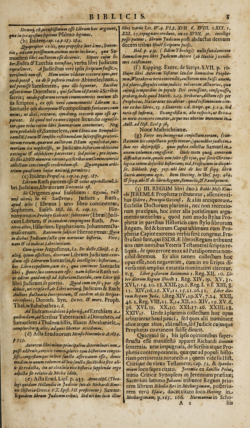 Utcunjj efi^vetuftijjimum ejfe Librum h<ec arguunt, qua infexagefimo (eptimo Pfalmo legimus, (b) Ibidem cap. i^.p.zs^. 284» Quapropter ex iis^ qua propofita funt amCt fenten- tiis) adeam potijfmum animus meus inclinat ^ qua Sa- muelem libri auHorem effle decernit, lltpote cujus //'- ^frjEsdra £?'Ezechia -vetullior^ verba libri Judicum reprafentet, Judicibus vero ipfis fcriptumfuijjc->j veriffmile non eft. Nam unius videtur textura opus ^nec credipoteft , eadefe pofleris tradere Abimelechum-jj velpotuifeSzvc\{oncmt qua illic leguntur. Facilius alfentiemuriyovoihto, quifa5lumidliatuitaScnh\% (acris j modogeffarumrerumcommentarios tantum ab iis feriptos , ex ipfis vero commentariis Librum a_. Samuele ipfo decerptum CTcompofitum/4/^4r«r; cum miusj ut dixi i textura^ ejusdemq^ textoris opus ejfie ap¬ pareat, Id quod vel ex uno capite fecundo cognofei- tur,,quo velut totius libri fummarium continetur, Neg^ vero probabile fy?,Samuelem, cum Ebraicam Rempubli camDEInutu (F confilio reftitaendam fufcepijjet,prateri- tarum rerum^ quarum auHorem DEum agnofcebat^me~ moriam ita neglexifie,^ ut ]ud\c\X\X\hiftoriam oblivione extingui obfolefeere pateretur} fedpotius ,proinjun- Sli fibi aDEO muneris ratione^exScribarumCommentariis collegam concinnafie credendum efl. Quamquam arbi trium quaftionis hujus unicuig^permitto ; (c) Ibidem Propof.14. cap.14.pag, 187. Librum Ruth partem effe CF velut appendicemW bri Judicum,Ebrteorum Sic apud Eufebium : p»^ Tstep cwTsig cv €vi ^co<pSTifs>j Judices > Ruth, apud ipfos ( Ebraeos ) uno libro continentur, Sophetim, Eufeb. Ub. 6. cap.zpi Hie¬ ronymus/'». Prologo Galeato:[ubtexunt(Ebra2i)Judi- cum Librum, IF in eundem compingunt Ruth» Pra^ tereo alios^ Hilarium, Epiphanium, JohannemDa- mafeenum. Rationem [ubjicit Hieronymus: ^^/4 indiebus Judicum faBa ejus narratur hifioria. Vere} nam id indicat Libri initium. C»w/]^//»r Augu(linus,/.2. De doBr.Chrifi. c. 8. aliijj ipfum afieBati^ ///.rfr»»/Librum Judicum dium efic Librorum Samuelis,/c intelligito: bifioriam-> hoc Libroexpofitam^cum iis,, qua continent Samuelis libri , jjonte fua connexam effe: nam hifioria Ruth vel¬ ut aditus quidam efl ad hifioriamDavidis^ cum Liber ipfis libri Judicum/?/portio. Quod cum ita fit,, par ejje debuit, uti reipfa efl,de Libri utriusjj Judicum & Ruth AuBore fluBuatio Interpretum, (F eosdem ab,iis Scripto¬ res referri }Dovoth. Syn. Devit, (F ww. Proph. Thal ./■«Bababathra c,l. Ad 'E%6v2imvidelicetaplerisq„ad'£.ztcK\2im quibusdam,adSQx\h2i% Tabernaculi 4 Dorotheo, ad SamuelemiThalmudiftis, Ifaaco Abrabaniele-», compluribusq^ aliis, ad quos libenter accedimus, (d) Adta Eruditorum MenfisNovembris A.J684. tSSh Aut orem libri minus principalem determinari non^ poffe adflruit,conjicit tamen,plures eam hifioriam conges- fijfe, congeftamque in loco fanBo affervatam ejfe, donec tandem in unum volumen kViris fanBts fiveHiskia five ali¬ is fit redaBa, ita ut claufula vice hifioria fupplenda ergo adjeBa fit relatio de Micha idolo, (e) AdlaErud. Lipf. p, 435'. Annoi6sd. (Theo¬ logi quidam HoUandia in Judiciis fuisfie Richardi Simo¬ nis Hifioria Critica V.T. Epift. HI prdftentur) Samue- Xv quidem librum Judicum tribui} Sed uti boc locis illius libri variis t.ii. IV.4. Vl.8. Xm 6. XVlll, i.XIX, /. XXI. zp.repugnare credunt, ita ex XVIII. jo, intelligi pojffe putant > librum Judicum poft abdudtas demum decem tribus Ifiael feriptum fuiffe. Ibid.p. 4lp. ( Udem Theologi) 'nuUo fundamento Samuelem pro libri J udicum Aut ore (ab Huetio ) vendi¬ tari exiflimant. (f) Kipping. Exerc. deScript.S.VIL p. fo» tlujus libri Autorem Toflatus laudat Samuelem Prophe- tamfiVittakerus vero contendit^auBorem non fuijfe unum^ fed plure s,fingulos enim judices vel eorum ABuarios, qua cujusq, temporibus in populo Dei evenijfent, confignajfe^ probatqjindequodMatth. Z,zj. ftribatur>,diBumeffe per Prophetas, NazaraeUs vocabitur; quodteftimonium cita¬ tur ex hoc libro c, iq. p.Controv. i. d. Script. qu, c.4. Sed ratio eft infirma, Evangelifta n, alio refpicit, ut Beza^ in notis evincere conatur,atque nos uberius monemus in,.^ AuB. adHijl. Eccl p,)S, Notae Maflrichtianae. (g) Forte nec incongrua conjeBura eorum, (cun- B a enim hic conjeBuris perficiuntur,)quemlibet judicem-» fuas res defcripfiffe , quas poftea colleBas Samuel /«_» unum volumen congejferit. Unde tanta quoj^ annorum difficultas nata,qualis non folet ejfe ejus, qui ferie Chrono- logica totam de fer ibit hifioriam} vid.Frofjenium in disqni- jit. Biblioth. pag. ^07. ubi late de hoc IFI feqq. libris Sacris anonymis agit. Item Hotting. in Ihef pag. 4^4, feqq.ubi de librisRegum,Samuelis,I^Paralipomen. (j) III. REGUM libri duo a RabbiMofe Kim- c^/jEREMIiE Prophetae tribuuntur, afifentienti- bus Ifidoro, Procopio Gatenfi, & aliis antiquorutTLi Ecclefiae Dodtorum plurimis, nec non recentio- rum praecipuis, hoc inter alia potisfimum argu¬ mento utentibus , quod non modo ftylus Pro¬ phetae in partibus Hiftoridscum ftylo librorum Regum, (ed& horum Caput ultimum Cum Pro¬ phetiae Capite extremo verbis fer^ congf uat.FrU- fl;rafanerunt,quiESDRvE librosRegum tribuunt una cum omnibus Veteris Teftamenti feriptis re¬ liquis , de quo errore mox ad Paralipomena non¬ nihil dicemus. Ex aliis tamen colledum hoc opus effe,non negaverim, cum in eo feripta di- verfa non amplius extantia nominatim citentur» V. g. Libergeftorum Salomonis 10. Li¬ ber dierum Regum Ifraelts i. Reg. XIV, ip. XV, 3 r» XVI,f. 14.10. 2 8.XXII,3p,i.Reg.I. v.f. XIII, g, II. XIV,i(5.28. XV,i i.iy.il.zO.} i. Liber die- rumRegum Jud<e. i.Reg.XlV,2p.XV, 7.24. XXII, 46. 2,Reg. VIII,23.X,24.XII,20.XIV, ip.XV,(J» 26. XVI,ip» XX,2o. XXI,i7.2(5. XXIILzg, XXIV,f. Unde a plurimis colledum hoc opus arbitrantur haud pauci, fedquosalii nominant alios atque alios, alii nullos,fed Judicis cujUsque Prophetas coaetaneos fuiffe dicunt. Quicquid fit, his ipfis opinionibus fuper- ftrudia effe manifefto apparet Richardi simonk fententia. Utut impugnata, de Scribis atque Pro* phetis contemporaneis, quaeque ad populi hifto- riam pertinentia notantibus; quem vide fis Hift. Critique du vieux Teftament, cap. /2. & spanhe- mium loco fiipra citato. JeremU ex SanBio Polutf initio Criticae Synopfeos in Jeremiam prtcfixaej Sacerdoti Xwmmojohanni tribuere Regum prio¬ rem librum ScholiaSyrimMethurgimam, poftcrio- rem vero Efaia, docet citato loco Hotting, in_* Methurgimam, V,i6j, 166. Normannus in Scho-
