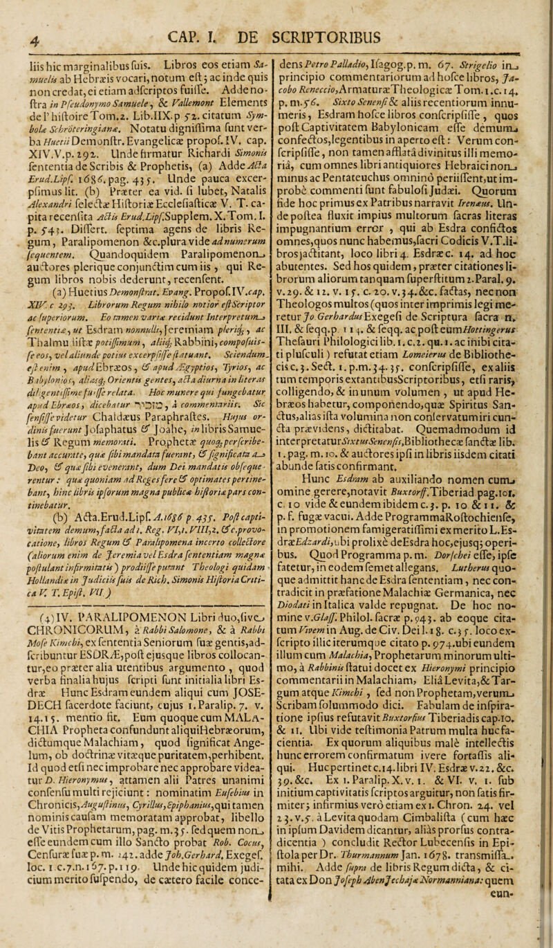 liis hic marginalibus fuis. Libros eos etiam Sa' mudis ab Hebr^is vocari, notum eft j ac inde quis non credat, ei etiam adfcriptos fuiire. Addeno- in Pfeudonytno Samuele ^ Sn Vallemont ElementS dcrhiftoireTom^z. Lib.IIX.p 5-z. citatum Sym- boU Schr '6termgian£. Notatu digniffima fuiit ver¬ baDem onftr. Evangelicae propof.IV. cap. XlV.V.p.iqz. Undefirmatur Richardi Simonis fententia de Scribis & Prophetis, (a) Adde Erud.Lipf. 168<^. pag. 45 y. Unde pauca excer- pfimuslit. (b) Prseter ea vid. fi lubet, Natalis Alexandri fele^ae Hiftoriac Ecclefiafticte V, T. ca¬ pita recenfita ^cT^frW.Z/^/^SuppIem.X.Xom.I. p. 5^4 ?. Difiert. feptima agens de libris Re¬ gum, Paralipomenon ad numerum (et^uentem. Quandoquidem Paralipomenon-^ auctores pleriqueconjundtimcumiis, qui Re¬ gum libros nobis dederunt, recenfent. (a) ]:{\XQt\XiS Demonftmt. Evang. Propof.IV.f4/>. XIV. c 2pj, Librorum Regum nihilo notior eft Scriptor ac (uperiorum. Eo tamen variae recidunt Interpretum-^ fententt£iut Esdram «0«««///, [eretniam pleri^, ac Thaimu iiftcC potijjimum, alii% Rabbihi, compofuis- fe eos.y vel aliunde potius excerpftjfe jiatuant. Sciendum- eft enim ^ apudEbvxos ^ (S apud ^Egyptios^ Tyrios^ ac B tby Ionios-) ali as Orientes gentes^ acia diurna in Ut er as diUgentijftmefu>[[e relata. Hoc munere qui fungebatur Apud Ebraos) dicebatur a commentariis. Sic fenftfte videtur Chaldaeus Paraphraftes. Huyus or- dinis fuerunt £5' Joahe, i» libris Samue- lis£5* Ketgyxm memorati. Prophetae quog^perfcribe- ' bant accurate, qua fibi mandata fuerant, ftgnificata a-j> Deo, qiiafibi evenerant, dum Dei mandatis obfeque - rentur : qua quoniam ad Reges fer e £5” optimates per tine' bant, hinc abris ipforum magna publica hiftorUpars con¬ tinebatur. (b) Ada.Erud.Lipr.^./<J’i’<J’Poftcaptt- vitatem demum, faUa adi. Reg. VI,i. VIII,z. c.provo¬ catione, libros Regum £5* Paralipomena incerto colieHore (aliorum enim de feremia vel Esdra fententiam magna poftulantinfirmitatis) prodiiffeputant Theologi quidam ■ Hollandix in Judiciis fuis deRich.SimonisHiftoriaCrtti- caV.T.Epift, VII) (4) IV. PARALIPOMENON Libri duo,fivc. CHRONICORUM, zRabbi Salomone, & a Rabbi fententia Seniorum fuae gentis,ad- fcribuntur ESDRA:,polt ejusque libros collocan- tur,eo praeter alia utentibus argumento, quod verba finalia hujus fcripti funt initialia libri Es- drae Hunc Esdram eundem aliqui cum JOSE- DECH facerdote faciunt, cujus i.Paralip. 7. v. 14.15. mentio fit. Eum quoque cum MALa- CHL\ Propheta confundunt aliquiHebrteorum, didlumqueMalachiam, quod fignificat Ange¬ lum, ob dodrinxvitcEque puritatem,perhibent. Id quod etfi nec improbare nec approbare videa¬ tur £>. attamen alii Patres unanimi Gonfenfu multi rejiciunt: nominatim Eufebius in Chronicis,CyriUus,£piphanius,c^\ tamen nominiscaufam memoratam approbat, libello de Vitis Prophetarum, pag. m.:; 5. fed quem norL_> cffe eundem cum illo Sando probat Rob. Cocus., CenfurcEfuasp.m. 242.adde J^^z&.Grr/^/^r^.Exeger. ! loc. i ,c.7.n. 167. p.i ip. Unde hic quidem judi¬ cium merito fufpendo, de caetero facile conce¬ dens P^/r0P4//4A2o,Ifagog.p.m. 67. Strigelio in_. principio commentariorum ad hofce libros, Ja- cobo /?^«<fr«o,Armatur£ETheologicas Tom. i .c. 14. р. m.fS, Sixto Senenfi& aliis recentiorum innu¬ meris, Esdram hofce libros confcripfifle , quos poft Captivitatem Babylonicam effe demurru, confed:os,legentibus in aperto eft: Verum con- fcripfifle, non tamen afflata divinitus illi memo¬ ria, cum omnes libri antiquiores Hebraici non_. minus ac Pentateuchus omnino periilfent,ut im¬ probe commenti funt fabulofi Judaei. Quorum fide hoc primus ex Patribus narravit Irenaus. Un¬ de poftea fluxit impius multorum facras literas impugnantium error , qui ab Esdra confiiftos omnes,quos nunc habemus,facri Codicis V.T.Ii- brosjaiftitant, loco libri4. Esdraec. 14. ad hoc abutentes. Sed hos quidem, prstcr citationes li¬ brorum aliorum tanquam fuperftitum i.Paral. 9. V.29.& 12. V. ly. c. 20. v.34.&c.fa(ftas, nec non Theologos multos (quos inter imprimis legi me¬ retur JoGfr^^zr^arExegefi de Scriptura facra n» III. & feqq.p t 14. & feqq. tumHottingerus Thefauri Philologici lib, i. c.2. qu. 1. ac inibi cita¬ ti plufculi) refutat etiam Lomeienu de Bibliothe¬ cis c. 3. Sed. i.p.m. 34. jy. confcripfifle, exaliis tum temporis extantibusScriptoribus, etfi raris, colligendo, & in unum volumen , ut apud He¬ braeos habetur, compohendo,quae Spiritus San- dus,alias ifta volumina non conlervatumiri eun¬ da praevidens, dicftitabat. Quemadmodum id intcrpretatur5VAT«f.S2'«f»/?x,BibliothecaE fandae lib. I. pag. m. IO. & audores ipfi in libris iisdem citati ■ abunde fatis confirmant. Hunc Esdram ab auxiliando nomen cunrL» omine gerere,notavit BuxtorfffY\htxizd ^zg,\ou с. IO vide & eundem ibidem c. 3. p. 10 & 11. & p. f. fugae vacui. Adde ProgrammaRoftochicnfe, in promotionem famigeratiflimi ex merito L.Es- ^rxEdzardi,vih\ prolixe deEsdra hoc,ejusq3 operi¬ bus. Quod Programma p. m. Dorfehei efle, ipfc fatetur, in eodem femet allegans. Lutberus quo¬ que admittit hanc de Esdra fententiam, nec con¬ tradicit in praefatione Malachiae Germanica, nec in Italica valde repugnat. De hoc no¬ mine v.G^/^/i Philol. facrae p.945. ab eoque cita¬ tumin Aug.de Civ. Dei l.ig. c.jy. locoex- feripto illic iterumque citato p. 974.ubi eundem illum cum Malachia, Prophetarum minorum ulti¬ mo, a Rabbinis ftatui docet ex Hieronymi principio commentarii in Malachiam, EliaLevita,& Tar- gum atque, fed non Prophetam, verum_i Scribam folummodo dici. Fabulam de infpira- done ipfius refutavit5i/Ar/2?r/?«/Tiberiadiscap.io, & II. Ubi vide teftimonia Patrum multa huc fa¬ cientia. Ex quorum aliquibus male intelledis hunc errorem confirmatum ivere fortaflis ali¬ qui. Hucpertinetc.i4.1ibri IV, Esdrae v.Z2.&c. 39.&G. Ex 1. Paralip.X.v. I. & VI. v. i. fub initium captivitatis feriptos arguitur, non fatis fir¬ miter^ infirmius vero etiam exi. Chron. 24. vel 23.v.y, aLevitaquodam Cimbalifta (cum haec in iplumDavidem dicantur, alias prorfus contra¬ dicentia ) concludit Redor Lubecenfis in Epi- ?io\z^txX)v. Thurmannum]zn. i6j%. transmifla_. mihi. Adde /«/?/« de libris Regum dida, & ci¬ tata ex Don Jofeph Abenjechaj* HSlormanniana: qucm eun-