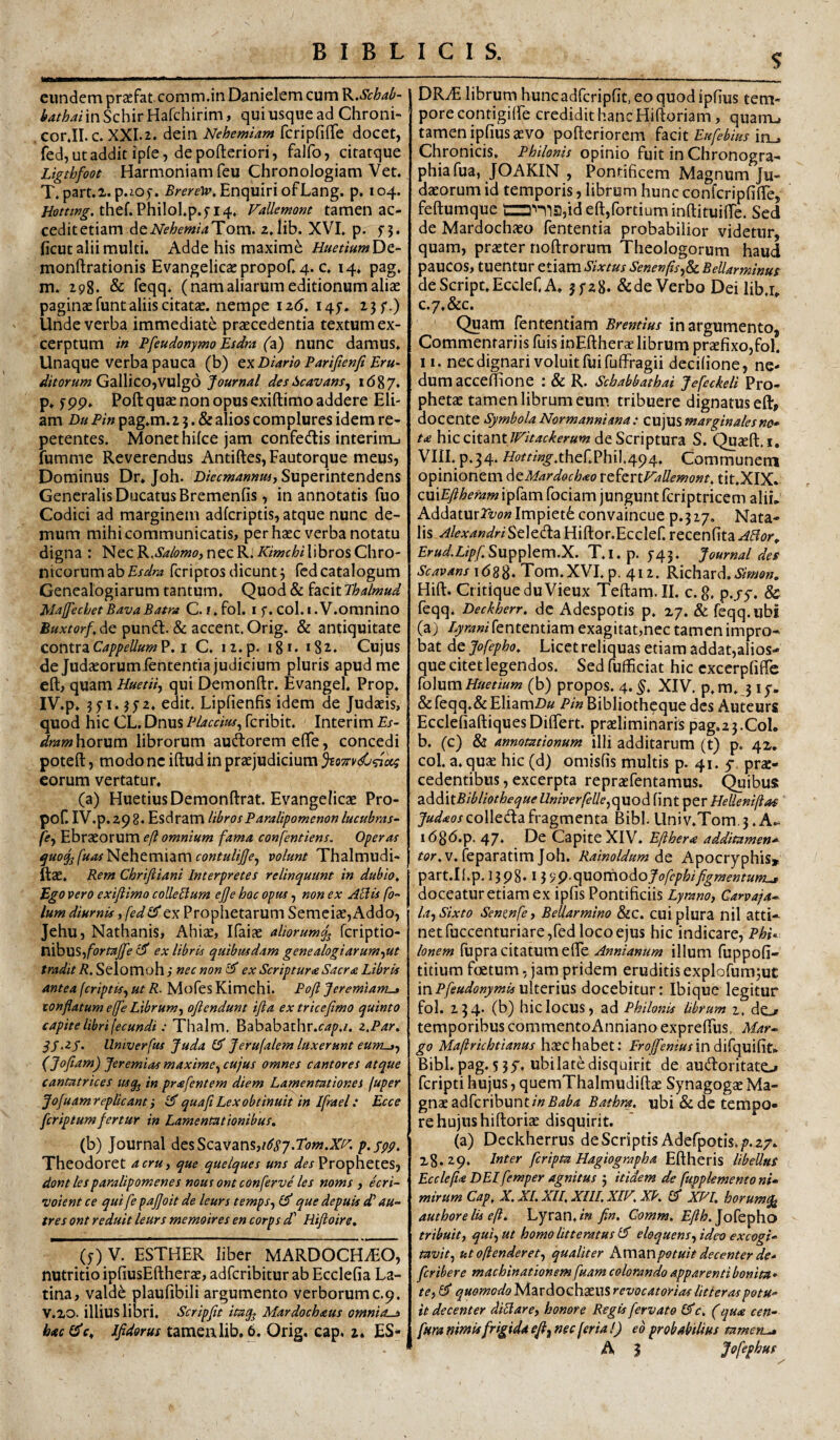$ eundem praefat comm.in Danielem cum K.Schal^- bathai in Schir Hafchirim, qui usque ad Chroni- cor.II. c. XXI.2. dein Nehemiam fcripfiiTe docet, fed,utadditipfe, depofteriori, falfo, citatque Ligtbfoot Harmoniam feu Chronologiam Vet. T.part.2. p.ioy. Enquiri ofLang. p. 104. thef.Philol.p.yi4, Fallemont tamen ac- ceditetiam deiV<?^£'«^i4Tom. ajib. XVI. p. y3. ficut alii multi. Adde his maxime HuetiumDt- monftrationis Evangelicaspropof. 4. c. 14. pag, m. 198. & Teqq. (nam aliarum editionum aliae paginae funt aliis citatae, nempe iz6, I4y. 23 f.) Unde verba immediate praecedentia textum ex¬ cerptum in Pfeudonymo Esdm (z) nunc damus. Unaque verba pauca (b) tx Diario Parijienji Eru¬ ditorum GzWiZO-yvvXgd Journal desScavam^ i(587. p* ypp. Poft quae non opus exiftimo addere Eli¬ am Dh Pin pag.m. 2 5. & alios complures idem re¬ petentes. Monet hifce jam confedis interim.) fumme Reverendus Antiftes, Fautorque meus, Dominus Dr* Joh. Superintendens Generalis Ducatus Bremenfis, in annotatis fuo Codici ad marginem adfcriptis, atque nunc de¬ mum mihi communicatis, per haec verba notatu digna : NecK.SalomO}necR.KimchiWhrosChro¬ nicorum ab fcriptos dicunt5 fcdcatalogum Genealogiarum tantum. Quod & facit Phalmud Maffecl/et BavaBatra C. r.fol. i y. col. i. V.oranino Buxtorf,dG pundl. & accent.Orig. & antiquitate contvzCappellum ?. i C. i2.p. 181. 182. Cujus de Judaeorum lententia judicium pluris apud me eft, quam UuetH, qui Demonftr. Evangel. Prop. IV. p. jyi. jya, edit. Lipfienfis idem de Judaeis, quod hic CL. Dnus Placem^ feribit. Interim Es- drarnhovvim librorum audorem elTe, concedi potefl:, modo ne iftud in praejudicium ^07n/<C<^cci eorum vertatur, (a) HuetiusDemonftrat. Evangelicae Pro- pof. IV.p. 29 8. Esdram libros P aralipomenon lucubras- fify Ebraeorum e/l omnium fama confentiens. Operas ^uoJjfuas^HthtmxzmcontuliJJe^ volunt Thalmudi- ftae. Rem Chrifiiani Interpretes relinquunt in dubio^ Ego vero exifiimo coUeUum ejje hoc opus, non ex Altis fo- lum diurnis, fedex Prophetarum Semciae, Addo, Jehu, Nathanis, Ahiae, Ifaiae aliorumferiptio- ti^WS-ifortaJJe £3' ex libris quibusdam gene alogi arum-^ut tradit R. Selomoh ; nec non £3* ex Scriptura Sacra Libris antea feriptts^ ut R. Mofes Kimchi. Pofl Jeremiaryu» tonflatum effe Librum^ ojlendunt ifta ex tricefimo quinto capite libri fecundi: Thalm. Bababathr.f-;?/^./. z,Par, SS‘2j. llmverfus Juda Jerufalem luxerunt eum-tf (Jofiam) Jeremiasmaxime^cujus omnes cantores atque cantatrices usq^ in prafentem diem Lamentationes fuper Jofuam replicant i quafi Lex obtinuit in Ifrael: Ecce feriptumfertur in Lamentationibus. (b) Journal desScavans,/^<y7.7<7w.X!^. p.sgp. Theodoret acru, que quelques uns Prophetes, dont lesparalipomenes nous ont conferve les noms , ecri- voient ce qui fe pajjoit de leurs temps^ £5' que depuis d' au- tres ont reduit leurs memoires en corps d^ Hifloire. (y) V. ESTHER liber MARDOCHiEO, nutritio ipfiusEftherae, adferibitur ab Ecclefia La¬ tina, vald^ plaufibili argumento verborumc.9. V. 20. illius libri. Scripfit itag^ Mardochaus omnio-i bac(Je^ Jfldorus tamenlib. 6. Orig, cap. 2. ES* DR.^ librum hunc adfcripfit, eo quod ipfius tem¬ pore contigilFe credidit hanc Hiftoriam, quamj tamen ipfius aevo pofteriorem facit in_. Chronicis, Philonis opinio fuit in Chronogra- phiafua, JOAKIN , Pontificem Magnum Ju¬ daeorum id temporis, librum hunc confcripfilTe, feftumque id eft,fortiuminftituiflTe. Sed de Mardochaeo fententia probabilior videtur, quam, praeter noftrorum Theologorum haud paucos, tuentur etiam Sixtus Senenfls^Sc Bellarminus de Scripe. Ecclef, A. jyzS. & de Verbo Dei lib.r» C.7.&C. Quam fententiam Brentius in argumento, Commentariis fuis inEfthera? librum praefixo,fol. 11. nec dignari voluit fui fufiPragii decifione, ne¬ dum acceftione : & R. Schabbathai Jefcckeli Pro¬ phetae tamen librum eum tribuere dignatus eft, docente Symbola Normanniana: cujusmargwalesnc^ ta hic citant IFitac^erum dc Scriptura S. Quaeft.i. VIII.p.34. «??r%.ther.PhiI;494. Communem opinionem dcMardochao rtitrtVallemont. tit.XIX. euxEfiheram ipfam fociam jungunt fcriptricem aliL Addatur2z;o»Impiet6convaincue p.317. Nata¬ lis Alexandri Seleda Hiftor.Ecclef. recenfita ABor.. Erud.LipfSuppicmX. T.I. p. y45. Journal des Scavans i<588* Tom.XVI. p. 412. Kichaxd. Simon. Hift. CritiqueduVieux Teftam.II. c. g, p.jy. & fcqq. Deckherr. dc Adespotis p. 27. & feqq.ubi (a) Lyrani fententiam exagitat,nec tamen impro¬ bat de Jofepho. Licet reliquas etiam addat,alios- que citet legendos. Sed fufficiat hic cxcerpfifle folum (b) propos. 4.^. XIV. p.m.j ly. &feqq.& EliamD» Pin Bibliothcque des Auteurs EcclefiaftiquesDiftert. praeliminaris pag.23.C0L b. (c) & annotationum illi additarum (t) p. 42, col. a. quae hic (d) omisfis multis p. 41. 5 prae¬ cedentibus, excerpta repraefentamus. ^ibus zdddtBibliothequeUniverfelle^quod fint per Helleniflaf jW^oxcolledafragmenta Bibi.llniv.Tom.3.A^ i(5g6.p. 47. De Capite XIV. Efthera additamen* v. feparatim Joh. Rainoldum de Apocryphis» part.Il.p.l3p8, \ ^<y9.(\uorhodojofephifigmentunij doceatur etiam ex ipfis Pontificiis Lyranoj Garvaya- la^Sixto Senmfey Bellarmino &c. cui plura nil atti¬ net fuccenturiare,fed locoejus hic indicare, Phu Ionem (upra citatum efte Annianum illum fuppofi- titium foetum, jam pridem eruditis explofum^uc inPfeudonymisu\tcriu% docebitur: Ibique legitur fol. 234* (^) hic locus, ad Philonis librum 2, de^ temporibus commentoAnniano expreftus, Mar-^ go Maftrichtianus haec habet: Frojfenius mdi^epedhu Bibi. pag. 5 35', ubilatedisquirit de audoritato feripti hujus, queraThalmudiftae Synagogae Ma¬ gnae adfcribunt/« Bathra, ubi & dc tempo¬ re hujushiftoriae disquirit. (a) Deckherrus de Scriptis Adefpotis./». 27. 23.29. Inter [cripta Hagiographa Eftheris libellus Ecclefia DEI femper agnitus j itidem de fuppkmentoni» mirum Cap. X. XL XII, XlII. XIF, XP. CJ XP'1. horum^ authore lis efl, Lyran./« fin. Comm. Eflh.]o^Qpho tribuit y quifUt homo litteratus IS eloquens^ ideo excogi¬ tavit^ utoftenderet^ qualiter Ktr\anpotuit decenter de¬ fer iber e machinationem fuam colorando apparenti bonita* te i £3* quomodo Mardochaeus revocatorias litteras potu¬ it decenter diblare, honore Regis fervato I^c, (qua cen- fura nimis frigida efi^ nec [er ia 1) eb probabilius tamen^ A J Jofephuf