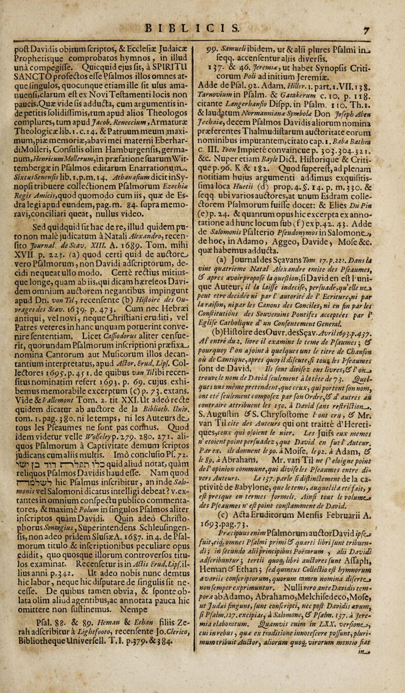 poft Davidis obitum fcriptos, & Ecclefiae Judaicae Prophetisque comprobatos hymnos, in illud una compegiflTe. Quicquid ejus fit, a SPIRITU SANCTO profedlos efTe Pfalmos illos omnes at¬ que fingulos, quocunque etiam ille fit ufus ama- nuenfi,clarum eftex NoviTeftamenti locis non paucis.Quae vide fis addudla, cum argumentis in¬ de petitis folidiflimis,tum apud alios Theologos complures, tum apud Jdcob. Reneccium, Armaturae Theologicte lib. i. c. 14. & Patruum meum ^maxi¬ mum,piae memoriae,abavi mei materni Eberhar- diMolleri, Confulis olim Hamburgenfis, germa¬ num,praefatione fuarum Wit- tembergaein Pfalmos editarum Enarrationutru. SixtusSenenftslib,i.p.m, 14. AthmaftumdicitinSy- nopfi tribuere coIlecTonem Pfalmorum EzechU quod quomodo cum iis, quae de Es- dra legi apud eundem, pag.m. 84- fupra memo¬ ravi,conciliari queat, nullus video. Sed quidquid fit hac de re, illud quidem pu¬ to non male judicatum a Natali ^/^^4«,!/;'^?,recen- fito JournaL deScav, XIIL A. 1689. Tom, mihi XVII p. fa) quod certi quid de auftore-» vero Pfalmorum, non Davidi adfcriptorum, de¬ cidi nequeat ullo modo. Certe redius mitius- que longe, quam ab iis,qui dicam haereleos Davi- dem omnium auctorem negantibus impingunt apud Dn. vonTil^ recenfente (b) Hiftoire des Ou- vragesdes Scav. 1639,. p. 473* Cum nec Hebraei antiqui, vel novi, neque Chriftiani eruditi, vel Patres veteres in hanc unquam potuerint conve¬ nire fententiam. Licet Cafflodorus aliter cenfue- rit, quorundam Pfalmorum infcriptioni praefixa-, nomina Cantorum aut Muficorum illos decan¬ tantium interpretatus, apud A^or.Brud.LtpJ. Col- ledores 1695-. p. 45-1.de quibus van Tz/ibirecen- fitusnominatim refert 1693. p. <59, cujus exhi¬ bemus memorabile excerptum (c) p. 73,extans, \iAz$iPallcmont Tom. z. tit XXL Ut adeo re de quidem dicatur ab audore de la Biblioth. Unb, tom. i-.pag. 38o*ni letemps, ni les Auteurs de-» tous les Pfeaumes ne font pas corfhus. Quod idem videtur velle Wol('eley^.'h’g^. igo, zyi. ali¬ quos Pfalmorum a Captivitate demum fcriptos judicans cum aliis multis. Im6 conclufio Pf. /z. p nn iSd quid aliud notat, quam reliquos Pfalmos Davidis haud efTe. Nam quod hic Pfalmus infcribitur, an inde Salo-’ tnonis vel Salomoni dicatus intelligi debeat ? v. ex- tantes in omnium confpedu publico commenta¬ tores, & maxime Polum in fingulos Pfalmos aliter infcriptos quam Davidi. Qmn adeo Chritlo* phorusSontagius, Superintendens Schleufingen- fis, non adeo pridem SlufiaeA. \ 6%i. in 4. de Pfal¬ morum titulo & infcriptionibus peculiare opus edidit, quo quosque illorum controverfos titu¬ los examinat. Recenfetur is in APlis SrudMpf.W- liusanni p.34z. Ut adeo nobis nunc demtus hic labor, neque hic difputare de fingulisfit ne- ceffe. De quibus tamen obvia, & fponteob¬ lata olim aliud agentibus,ac annotata pauca hic omittere non fuftinemus. Nempe Pfal, 88- & 89. Heman & Ethan fiUis Ze- rah adfcribitur a L/ghtfooto, recenfente ]o,Clerico, BibliothequeUniverfelL TJ, P.379.&384. 99. SamueliihiAtm, Ut & alii plures Pfalmi in_» feqq. accenfentur aliis diverfis, 137. & habet Synopfis Criti¬ corum Poli ad initium Jeremiae. Adde de Pfal. 92. Adam. Htller. i. part, x.VII, 13 8,. Tarnoviumin Pfalm. & Gamkerum c, 10. p, iig. citante Langerhanfio Difpp.in Pfalm. 110. Th.i. Sii.\2LMi^^Xwn\Normanmana!SymboU Don JofephAben JechaU-) decem Pfalmos Davidis aliorum nomina praeferentes Thalmudiftarum audforitate eorum nominibus imputantem,citatoC2L^.i,BabaBathra c. IIL Tvon Impiete convaincue p. 503.304.31 u &c. Nuper etiam .fi47/<?Di(ft. Hiftorique & Criti- que p. 9d, K & 18 x. Quod fupereft, ad plenam notitiam hujus argumenti addimus exquifitis- fima loca Huetii (d) prop, 4. §, 14. p, m. 3 3 o. & feqq ubi varios auctores,at unum Esdram colle- dlorem Pfalmorum fuifie docet: & Elies DuPin (e) p. X4. & quantum opus hic excerpta ex anno¬ tatione ad hunc locum rub(f) ex p.qx. 43. Adde de .S4/(?wz?«zVPfalterio in Salomone-»? de hoc, in Adamo, Aggeo, Davide, Mofe&C. quae habemus addudta. (a) Journal des S^aVansTo»?, ip.p,zz>. BansU vint quatrieme Natal Alexandro traite des PfeaumeSf ^ apres avoirpropofe laque^fon^riDaviden eftbuni- que Auteur, il Ia laijfe indecife^ perfuade^qu eUe nt^ peut etre decideeni par l' aut or it e de V Ecriture^ni paf laraifon-f niparles Cdnons des ConcileSjni en finparies Confiitutions des Souverains Pontifes acceptees par /’ Eglife Catholique d' un Confentement General, ^ (b)Hifl;oire desOuvr.desS^aVr^w//^./».^^/. At entreduz, livre il examine le tetne de Pfaumest^ £3* pourquoy P on ajointk queiquesuns le titre de Chanfon ou deCantique^apres quoyildifcute,fi tous Its Pfeaumes fbnt de David, Iis font divifez ens livreSft^Pon~jt trouvele nom de Davidfeulement alathede 73. ques uns memepretendent^que ceuxy qui portent fon nom^ ont ete feulement compofez par fon OrdrefS d' autres ati contraire attribuent les ijo. a David fans reftriBion^, S.Auguftin «C?'S. Chryfoftome t ont cru, Mv, van ^ilcite des Auteur s qui ont traitte d’Hereti- ques,ff«v qui ojoient le nier, Les Juifs eux memes n etoientpointperfuadez^ que David en futi Auteur, Par ex, iis donnent le po. /^3*2. ^Adam, le8p, a Kbvdhdim, Mr. vanTil ne f eloignepoint dePopinion commune ^qui divi feles Pfeaumes entre di- vers Auteur s. Le iqj, parle ftdiftinPlement de la ca¬ pti Vite de fiabylone, que letemsy auquelila ete fait, y efi f resque en termes formels, Ainfi tout le volumt^ des Pfeaumes n' eftpoint conflamment de David. (c) Ada Eruditorum Menfis Februarii A. 1d93.pag.73, Proecipuus enim'^{^KS\ox\mi audiOrDavid fuityciq^ omnes Pfalmi primiquarti librifunt tribuen¬ di p in fecundo alii principibus Poetarum , alii Davidi adferibuntur j tertii quoq^ libri auHoresfunt K^3ip\\y Heman Ethan, fedqmmus CoUeBio eft hymnorum avariis conferiptorum^ quorum tamen nomina diferttjt nonfemper exprimuntur. Nulli vero anteDavidis tem¬ pora ab Adamo, AbrahamojMelchifedecojMofc, utjudai fingunt, funt conferipti, nec poft Davidis ievum^ fi Pfalm,izy.excipias<, k Salomone, Pfalm, iqy.a Jere- mia elaboratum, ^luamvis enim in LXX, verfione^, cuiinrebus^ qU£ ex traditione innotefeere poffunt, pluri- mumtribuit AuHor^ aliorum quoq^virorum mentio ftat in^