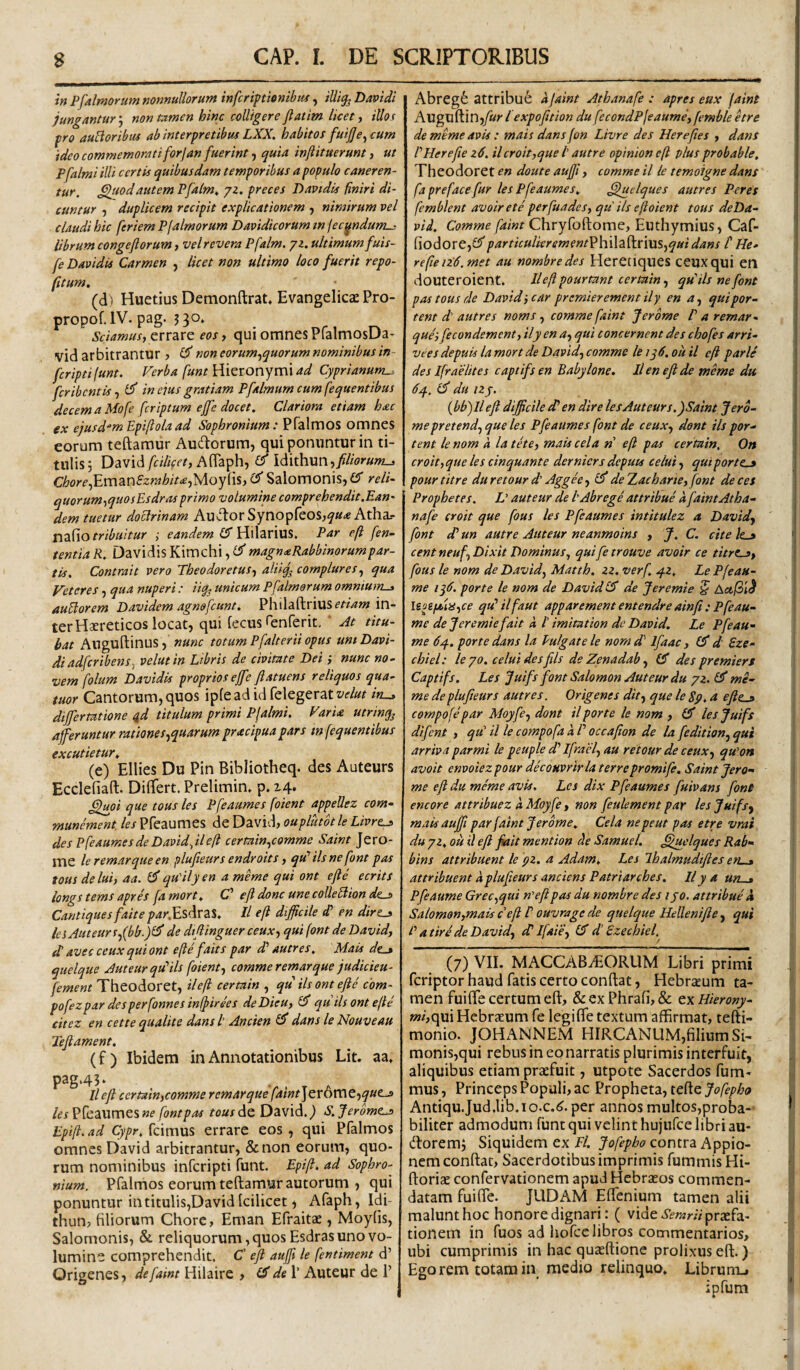 in P[almorum nonnullorum infcriftionibus, iUig^ Davidi jungantur j non tamen hinc colligere Jlatim licet, itlof fro auBoribus ab interpretibus LXX. habitos fuijje^cum 'tdeo commemorati for] an fuerint f quia inftituerunt j ut pfalmi illi certis quibusdam temporibus a populo caneren¬ tur. ^odautem Pfalm. 72. preces Daptdis finiri di¬ cuntur f duplicem recipit explicationem , nimirum vel claudi hic feriem P(almorum Davidicorum w (ec^ndum-: librum congefiorum, vel revera Pfalm. 72. ultimum fuis- fe Davidis Carmen , licet non ultimo loco fuerit repo- (itum. (d ) Huetius Demonftrat* Evangelicae Pro- propof.lV. pag. J30* Sciamus,eos, quiomnesPfalmosDa* vid arbitrantur 7 non eorum,quorum nominibus in- fcriptifunt. Ferba fune Hieronymi ad Cyprianum^ fcribcntis, in eius gratiam Pfalmum cum fequentibus decemaMofe fcriptum effe docet. Clariora etiam h£c ex ejusdem Epijlola ad Sophronium: Pfalmos omnes eorum teftamur Audorum, qui ponuntur in ti- tulis5 David/f/V?, AflTaph, £5* Idithun,//wr«w-j Chore,Em^nSzrahit<e,'^oy[\s, 'd Salomonis, d reli- quorum,quosBsdras primo volumine comprehendit.Ean' dem tuetur doctrinam Auvfbor Synopfeos^f»^ Atha.- ridflO tribuitur ; eandem d HsA2X\\X%. Par efl fen- tentiaR. DavidisKimchi,£i^magnaRabbinorumpar- tis. Contrait vero Theodoretus, alii^ complures, qua Veteres, qua nuperi : i% unicum Pfalmorum omniums aufitorem Davidem agnsfcunt. Philaftriusffz'/?»; in¬ ter Hsereticos locat, qui fecus fenferit, ' At titu¬ bat Anguftinus, nunc totum Pfalterii opus uni Davi¬ di adfcribens^ velutin Libris de civitate Dei; nunc no¬ vem folum Davidis proprios ejfe ftatuens reliquos qua- tuor Cantorum, quos ipleadidrelegeratt-fZ/z? differtatione id titulum primi Plalmi. Varia utrinq^ afferuntur rationes,quarum pracipua pars in (equentibus excutietur^ (e) Ellies Du Pin Bibliotheq. des Auteurs Ecclefiaft. DilTert. Prelimim p» 14. C^upi que tous les Pfeaumes foient appellez eom- munement les Pfeaumes de David, ouplutbtle Livrt^ des Pfeaumes de Davidftlefl certain,c9mme Saint Jero- me ler emar que en plufieurs endroits, qVilsnefont pas tous delui, aa. dqVilyen a meme qui ont efte ecrits longs tems apres fa mort^ C' efi donc une colle filion dt^ Cantiques faite parfEs^VZt. II efi difficile d’ en dirt^ les Auteurs,(bb.)d de dtflinguer ceux, qui (ont de David, dl avec ceux qui ont e(ie faits par d' autres, Mais de_» quelque Auteurqdils foient, comme r emar que judicieu- fement Theodoret, ilefi certain , qu iis ont efte c'om- pofezpar desperfonnes inlfirees deDieu, d qtiiis ont e(te citez en cette qualite dans /’ Ancien d dans le Nouveau Teftament. (f ) Ibidem in Annotationibus Lit. aa» pag*45‘ ll eft certain,comme r emar que faint\cv6mt-,quLj> /(?/Pfeaumes «e fontpas tousAo, David.) S.Jerbme.j> Epi(i. ad Cypr, fcimus errare eos , qui Pfalmos omnes David arbitrantur, &non eorum, quo¬ rum nominibus infcripti funt. Epift. ad Sophro¬ nium. Pfalmos eorum teftamur autorum , qui ponuntur in titulis,David Icilicet) Afaph, Idi- thun, filiorum Chore, Eman Efraitae, Moyfis, Salomonis, & reliquorum, quos Esdras uno vo¬ lumine comprehendit. C eft aufft le fentiment d’ Origenes, defaint Hilaire , d de V Auteur de 1’ Abreg6 attribui ajaint Athanafe : apres eux faint Auguftin,y«r l expofttion du fecondP(eaume, femble hre de meme avis : mais dans fon Livre des Hereftes , dans RHerefte z6. ilcroit,que /’ autre opinion efi plus probable, Theodoret en doute aufft, comme il te temoigne dans fa preface fur les Pfeaumes. ^uelques autres Peres femblent avoirete perfundes, qu iis eftoient tous deDa- vid. Comme faint Chryfoftome, Euthymius, Caf- fiodore,S5'particulkrementVh\\2i(\.r\XiS,quidans t He¬ re fien’6. met au nombredes Heretiques ceux qui en douteroient. Ilefi pourtant certain, qdils ne font pas tous de David jcar pr emier ement ily en a, qui por¬ tent d' autres noms, comme faint Jerbme P a remar- que', fecondement, ily en a, qui concernent des chofes arri- veesdepuislamortdeDavid,comme leiqd.ouil eft parle des Ifraelites captifs en Babylone. Il en eft de meme du 6q.. d du izy. {bb)Ileft difficile d’en dire les Auteur s.fSaint Jero- mepretend, que les Pfeaumes font de ceux, dont iis por¬ tent le nom a la tete, mais cela n eft pas certain. On croit,que les cinquante dernicrs deputs celui, quiportt.^ pour titre du retour d' Aggee, d de Xaeharie, font de cet Prophetes. L auteur de lAbrege attribue d faint Atha¬ nafe eroit que fous les Pfeaumes intitulez a David, font d’ un autre Auteur neanmoins , J. C, cite /e_» cent neuf, Dixit Dominus., quife trouve avoir ce titri-s, fous le nom de David, Mattb. zz, verf .q.z, Le Pfeau- me iffi. porte le nom de David d de Jeremie S ActISii \io&(Mii,ce qdilfaut apparement entendre ainft : Pfeau- me de Jeremie fait d 1' imitation de David. Le Pfeau- me 6q.. porte dans la Pulgate le nom d'' Ifaac , d d Sze- ehiel: leyo. celui desfils de Zenadab, d des pr emier s Captifs. Les Juifs font Salomon Auteur du 72. d me¬ me de plufieurs autres. Origenes dit, que le Sp. a efie^ compofepar Moyfe, dont il porte le nom , d les Juifs difent , qd il le compofa d P occafton de la fedition, qui arriva parmi le peuple d' Ifrael, au retour de ceux, qwon avoit envoiezpour decoHvrirla terrepromife. Saint Jero- me eft du meme avis. Les dix Pfeaumes fuivans font encore attribuez d Moyfe, non feulement par les Juifs, mais aufft par faint Jerome, Cela nepeut pas etre vrai du 72. oii il eft fiait mention cie Samuel. ^uclques Rab- bins attribuent le pz. a Adam. Les Ihalmudiftes erL.s attribuent dplufieurs anciens Patriarches. Ily a uru^ Pfeaume Grec,qui meftpas du nombre des ijo. attribue d Salomon,mais c eft P ouvrage de quelque Hellenifte, qui P a tiri de David, di Ifaie, d d’ Ezechiel.^ (7) VII. MACCABiEORUM Libri primi fcriptor haud fatis certo conftat, Hebrccum ta¬ men fuifle certum eft, & ex Phrafi, & ex Hierony- mi,c\\x\ Hebraeum fe legifle textum affirmat, tefti- monio. JOHANNEM HIRCANUM,fiIiumSi- monis,qui rebus ineo narratis plurimis interfuit, aliquibus etiam praefuit, utpote Sacerdos fum- mus, Princeps Populi, ac Propheta, tefte Jofepho Antiqu.Jud.lib.io.c.(^. per annos multos,proba-’ biliter admodum funt qui velint hujufce libri au- doremj Siquidem ex Fl. Jofepbo contra Appio- nem conftat, Sacerdotibus imprimis fummisHi- ftoriae confervationem apud Hebraeos commen¬ datam fuiffe. JUDAM Eftenium tamen alii malunt hoc honore dignari: ( vide *«««/praefa¬ tionem in fuos ad hofce libros commentarios, ubi cumprimis in hac quaeftione prolixus eft.) Ego rem totam in medio relinquo, Librunu ipfum