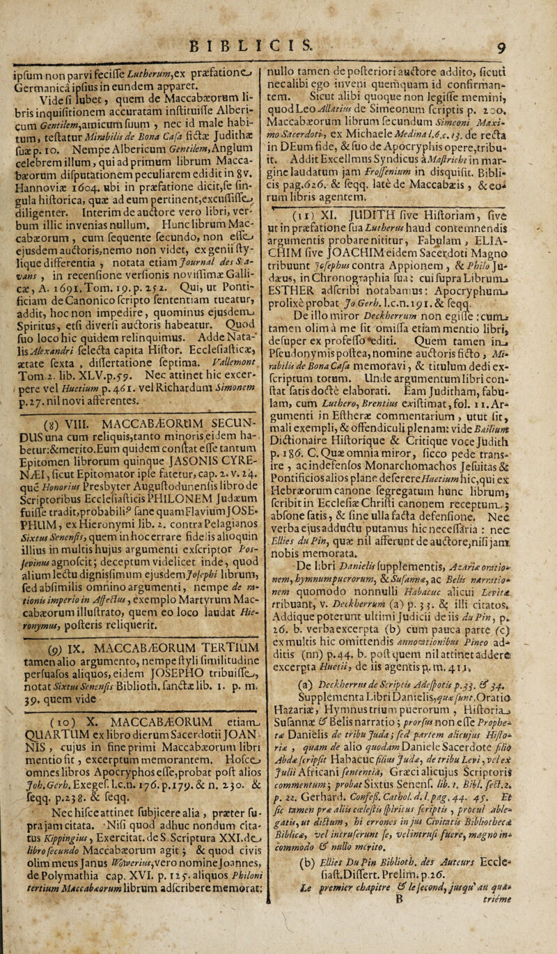 ipfum non parvi fecilTe Lutherum^tx praefationo Germanica ipfiiis in eundem apparet» Vide fi lubet, quem de Maccabaeorum li- brisinquifitionem accuratam inftituifie Alberi- cum c?^»r^'/eW)araicumruum 5 nec id male habi¬ tum» tQ^ditUV Mirabilis de Bona Cafa fidlae Judithac fuaep. IO. Nempe Albericum Gentikntyhn^nm celebrem illum, qui ad primum librurn Nlacca- taeorum difputationem peculiarem edidit in g v, Hannoviae 1604, «bi in praefatione dicit,fe fin- gula hiftorica, quae ad eum pertinent,excufiiflcj diligenter. Interimdeaudore vero libri, ver¬ bum illic invenias nullum. Hunc librum Mac- cabaeorum , cum fequente fecundo, non efio ejusdem audtoris,nemo non videt, ex genii fty- lique differentia , notata emm jtourna/ desSia^ vans , in recenfione verfionis noviilimaeGalli- c^, A. idpi.Tom. ip.p. xjz. Qui, ut Ponti¬ ficiam de Canonico feripto fententiam tueatur, addit, hoc non impedire, quominus ejusdem.^ Spiritus, etfi diverfi audoris habeatur. Quod fuo loco hic quidem relinquimus. Adde Nata¬ lis feleda capita Hiftor. Ecclefiafticae, aetate fexta , difiertatione feptima. Fallemorn Tom.2. lib. XLV.p.y?. Nec attinet hic excer¬ pere vel Huetium p.461. velRichardum Simonem p. 27. nil novi afferentes. (g) VIII. MACCABiEORtIM SECUN¬ DUS una cum reliquis,tanto minoris eidem ha-. beturr&merito.Eum quidem conftat effe tantum Epitomen librorum quinque JASONIS CYRE¬ NAEI , ficut Epitomator ipfe fatetur, cap. 2. v. 24. que Honorius Presbyter Auguftodunenlis libro de Scriptoribus Ecclefiafticis PHILONEM Judaeum fuiffecradit,probabili'‘^ fane quamFlaviumJOSE* PHUM, ex Hieronymi lib. z. contra Pelagianos Sixtus Senenfis, quem inhocerrare fideiisalioquin illius in multis hujus argumenti exferiptor Bos- jevinusagnoiciVy deceptum videlicet inde, quod alium ledudignisfimum e']usdtmyo]ephi librum, fedabfimilis omnino argumenti, nempe ra- tionis imperio in JfeHus, exemplo Martyrum Mac- cabaeorumilluftrato, quem eo loco laudat Hie¬ ronymus, pofteris reliquerit. (p; IX. MACCABiEORUM TERTIUM tamen alio argumento, nempe ftyli (imilitudine perfuafos aliquos,eidem JOSEPHO tribuiffe_/, notatBiblioth.fandxlib. i. p. m. 39. quem vide (10) X. MACCABiEORUM etiam.. QU ARTUM cx libro dierum Sacerdotii JOAN NIS , cujus in fine primi Maccabaeorum libri mentio fit, excerptum memorantem. Hofco omnes libros Apocryphos effe,probat poft alios Joh.Gerh,Exegc^hc,n> lyd.p.l79.& n. 230. & feqq. p.238. & feqq. Nec hifceattinet fubjicere alia , praeter fu- pra jam citata. Nifi quod adhuc nondum cita¬ tus Kippingius-f Exercitat, de S. Scriptura XXI.do libro fecundo Maccabaeorum agit 3 & quod civis olim meus Janus lPb\verius,vero nominejoannes, de Polymathia cap. XVI. p. i iy. aliquos Philoni tertium Maecabaorum librum adicribere memorat: nullo tamen depofterioriaudore addito, ficuti necalibiego inveni querhquam id confirrhan^ tem. Sicut alibi quoque non legiffe memini, quod Leo de Simeonum feriptis p. 230. Maccabxorum librum .^ecundum Simeoni Maxi¬ mo Sacerdoti, ex ^sAxchatXt Medina U,c. I^. de reda in DEum fide, & fuo de Apocryphis opere,tribu* it. Addit Excellraus Syndicus \Maflricht in mar¬ gine laudatum jam Projfenium in disquifit. Bibli* cis pag.626. & feqq, late de Maccab^ds, &eo* rum libris agentem. (ii ) XI. JLIDITH five Hiftoriam, five ut in pr^fatione luaLutherushaud contemnendis argumentis probare nititur. Fabulam, ELIA- CHIM five JOACHIM eidem Sacerdoti Magno tribuunt Jcfephus contra Appionem , Ju- dseus, inChronogvaphia fua : cuilupraLibruiTL» ESTHER adferibi notabamus: Apocryphum-, prolixi probat Jo GerhA.c.n.ipi.Si feqq. De illo miror Deckherrum non egiffe :cUttijr tamen olim a me fit omiffa etiam mentio libri, defuper ex profeffo''»editi. Quem tamen in_« Pfeudonymispoftea, nomine audorisfido , M* rabtlis de Bona Cafa memoravi, & titulum dedi ex* feriptum totum. Linde argumentum libri con* fiat fatis dode elaborati. Eam Juditham, fabu¬ lam, cum Luthero, Brentius e^-ifiimat, fol. 11. Ar* gumenti in Eftherae commentarium, utut fit, mali exempli, & offendiculi plenam: vide BaiVmnt Didionaire Hiftorique & Critique vocejlidith p. ig(5. C.Quse omnia miror, ficco pede trans* ire , acindefenfos Monarchomachos JefuitasSs Pontificios alios plane deferereA?/^m'^/« hic,qui ex Hebrteorum canone fegregatuin hunc librumj feribitin EcclefiaeChrifti canonem receptum., j abfone fatis, & fine ulla fada defenfione. Nec verba ejusaddudu putamus hicneceffdria : nec .tUies duPin, qux nil afferunt de audor e,nifi jam: nobis memorata. De libri fupplementis, AzarUoratio» Mem,hymnumpucrorum^ &i.Sufannee^ac Belis narratio* nem quomodo nonnulli Habacuc alicui Levitas. fribuant, v. Deckherrum (a) p'. 5 3. & illi citatos^ Addique poterunt ultimi Judicii de iis duPin, p^ 2(5. b. verba excerpta (b) cum pauca parte fc) ex multis hic omittendis annotationibus Pineo ad* ditis (nn) p.44, b. poft quem nil attinet addet© excerpta HuetH, de iis agentis g.m. 411. (a) Dcckherrtis de Scriptis Jdejpotis p. Supplementa Libri Danielis.,y«<«/«wr,Oratio Hazariae, Hymnus trium puerorum , Hiftoria_j. Sufannas Belis narratio 3 prorfts non effe Prophe¬ ta Danielis de tribujudai fed partem alicujus Hiflo* rite , quam de alio Daniele Sacerdote filio Abdafcripfiit VeAnacXtcfUiusJuda, de tribu Levi,vel ex juliiKincanifententia, Grtecialicujus Scriptorii commentum^ />r(?^.i!ASixtus Senenf. lib.i, Bibl. feH.Zt p. zz. Gerhard. Confefi.Cathol.dJ.pag,^^. Ft fic tamen pra aliU coeleftis (fiiritus feriptis , prbeul Able* gatis, ut diflum, hi errones in jus Civitatis Bibliothece^ Biblicte, vel intruferunt [e, velintrufi fuere^ magno in» commodo (if nullo merito^ (b) Ellies Dufiin Biblioth, des Auteurs Ecclc* fiaft.Differt. Prelimi p.26. Le premier cbapitre lejecond^jusqu'' au qua- , B trieme l '