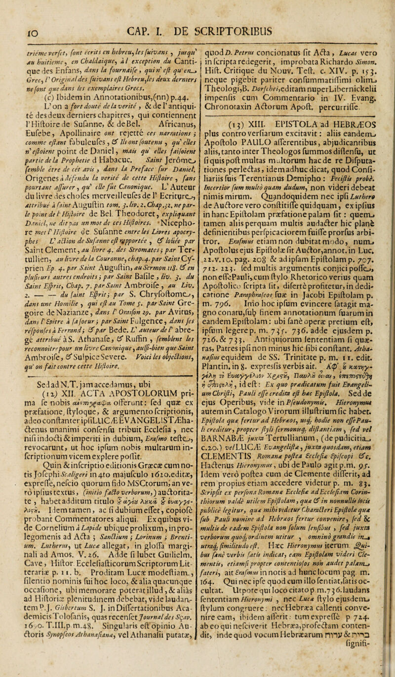 IO triemcverfet, font ecrits en hebreu-,lesfuivans , jusqti /tuhuitieme^ en Chaldaique^ kl exceptim du Canti- quedes Enfans, dans la fournaife y quin' ejl qu^ert^ Grec^ /’ Originaldes fuivans eft Hebreu^les deux dermers ne font que dans ies exemplaires Grer.s. (c) Ibidem in Annotationibus,(nn)p.44. L’ on a fort doute de la verite , & de 1’ antiqui- te des deux derniers chapitres, qui contiennent rHiftoirede Sufanne, & deBel. Africanus, Eufebe, Apollinaire ont rejette ces narmtions ,• comme ejiant fabuleufes , £5* Iis ont foutenu , qu' eUes n'eftoient point de Daniel, mats qu etles faifoient partiedela Prophetie d Habacuc» Saint Jeromo femble etre de cet avis , dans Ia Preface fur Daniel, k ^efendu la verite de cette Hifloire , fans pourtant ajfurer ^ qu' eUe fiit Canonique. L’Auteur dulivredeschofes merveilleufesde 1’ Ecrityro, Attribue k fnint Auguftin tom. q. Itv, z. Chap.qz, nepar^ le point de l'Hifloire de Bel. Theodoret, expliquant Danief ne ditpas un mot de ces Hilioires, 'Nicepho- re met l'Hijioire de Sufanne entreles Livres apocry- phes L'allion de Sufanne eji ngpportee ^ louee par Saint Clement, au Ihre q.. des Stromates-, par Ter- tullien, au livre de la Couronne,, chap.q. par Saint Cy- prien £/> 4. par Saint x'\ugufl:in, auSermon 118-en plufiturs autres cndroits j par Saint Bafile , liv, q, du Saint Efpricy Chap. 7. par Saint Ambroife , au Liv. 2. — — du faint E§)rit', par S, ChryfoftomO, dans une Homilie , qui eft au Tome j. par Saint Gre- goire de Nazianze, dans l' Oratfon 27. par Avitus, dans i Spitre k (afoeur par Saint ^a\gQnzQ -y dans fes refpon[es kPerrandi £5'par L' auteur de l' abre- g6 attribue aS. Athanafe, £5* Ruffin , femblent les reconnoitrppour un livre Canonique, auffi-bien que Saint Ambroife, ^Sulpice Severe. Foici les objeHions^ qu on fait contre cette Hilioire, Sed ad N.T. jam accedamus, ubi XII. ACTA apostolorum pri¬ ma fe nobis offerunt; fed quae ex praefatione, ftyloque, & argumento fcriptionis, adeo conftanter ipliLllCT EVANGELlST^Eha- (ffenus unanimi confenfu tribuit Ecclefia , nec niliindodi&imperiti in dubium, Erafmo tefto, revocarunt, ut hoc ipfum nobis multarum in- fcriptionum vicem explere poBit. Quin &infcriptio editionis Graecae cum no¬ tis Jofephiif/^^m in4to majufculo idio.editae, exprefle, nefcio quorum fido MSCtorumi an ve¬ ro ipfius textus, (initio faSlo verborum,) te , habet additum titulo ^dyia § evayye- Idem tamen, ac fi dubium effet, copiofe probant Commentatores aliqui. Ex quibus vi¬ de Cornelium k Lapide ubique prolixum, in pro- legomenis ad A(ffa 5 SanElium ,• Lorinum ■, Brenti- um. Luthertis^f ut allegat, in gloffa margi¬ nali ad Amos. V. 26. Adde fi lubet Guilielm. Cave, Hiftor. Ecclefiafticorum Scriptorum Lit¬ terariae p. 11. b. Proditam Luc« modefiiam., filentio nominis fui hoc loco, & alia quacunque occafione, ubi memorare poterat illud, & alias ad Hiflorice plenitudinem debebat, vide laudan,- temP.J. Gisbertum S. J. in Differtationibus Aca¬ demicis Tolofanis, quas Journal des Sqav. i6yO. T.IILp m.48. Singularis elTopinio Au- dtoris Synopfeos Athanafiana^ vel Athanafii putatae, (\\^odD. Petrus concionatus fit Ada , Lucos vero j in (cripta redegerit, improbata Richardo Simon. I Hifl:. Critique du Mouv, Teft. c. XIV. p. 1^3. neque pigebit pariter confummatifiimi olim_i Theologi,B. Dorjcheiytdxtdirn nuperLibernickelii impenfis cum Commentario in IV. Evang, Chronotaxin Adorum Apoft, percurriffe. (13) XIII. EPISTOLA ad HEBRAEOS plus contro verfiarum excitavit: aliis eandenu Apoftolo PAULO afferentibus, abjudicantibus aliis, tanto inter Theologos fummos diflenfu, ut fi quis poft multas multorum haede re Difputa- I tiones perledas, idem adhuc dicat, quodConfi- liariis fnis Terentianus Demipho: Fecifiis probk Incertior fum multo quam dudum^ non videri debeat nimis mirum. Quandoquidem nec ipfi de Audore vero conftitiffe quidquam, ex ipfius inhancEpiftolam praefatione palam fit; quem.» tamen aliis perquam multis audader hic planfe definientibus perfpicaciorem fuiffe prorfus arbi¬ tror. etiam non dubitat mfido, numj Apoftolusejus Epiftolaefit Audor,annot.in Luc* 22.V.10. pag. 208 & adipfam Epiftolam p. 707. pti- 213. fed multis argumentis conjicipoffe.,, noneflePanlij.cum ftylo Rhetorico verius quam Apoftolico feripta fit, diferte profitetur, in dedi¬ catione Paraphrafeos fuae in Jacobi Epiftolam p. m. 79(5. Irrio hoc ipfum evincere fatagit ma¬ gno conatu,fui? finem annotationum fuarumin eandem Epiftolam; ubi fane operae pretium eft, ipfum legere p, m. 73 5-. 736. adde ejusdem p. 72(5.& 733. Antiquiorum (ententiam fi quae¬ ras, Patres ipfi non minus hic fibi conftant. .dtha-^ »<///«• equidem de SS. Trinitate p. m. 11. edit. Plantin.ing. expresfis verbis ait. ^ Kp’ h stuTrjy- yeAfi Ev(ZyyeAiOti HcwXS etictf, ij , id eft : Ex quo prodic at um fuit Evangeli- umChriftij Pauli ejfe credita eft hoc Epiflola, Sed de ejus Operibus, vide in Pfeudonymis, Hieronymus autem in Catalogo Virorum illuftrium fic habet. Epiflola quo fertur ad Hebroos,, usq^ hodie non effePau¬ li creditur, propter fiyli fermontsq^ dijiantiam , fed vel BARNx‘\ByE Tertullianum, (depudicitia_, c.zo.) velWXQM Evangelifto^ juxta quosdam^ etiam CLEMENTIS Romano poflea Scclefio Spifeopi (Jc, Hadenus Hieronymus, ubidePaulo agitp.m. pj. Idem vero poftea cum de Clemente differit, ad rem propius etiam accedere videtur p. m. 83. Scripflt ex perfona Romano Ecclefio adEcclefiam Corin¬ thiorum valde utilem Epiftolam, quo £5* in nonnullis locis publice legitur, quo mihi videtur CharaHeri Epiftolo quo fub Pauli nomine ad Hebroos fertur convenire, fed ^ multis de eadem Epiflola non folum (enfibus , fed juxta verborum quof ordinem utitur , omnino grandis in^ utraq^ (imilitudo eft, Haec Hieronymus MCVMXXX. Sui¬ bus fane verbis fatis indicat, eam Epiftolam videri Cle¬ mentis, etiamft propter contentiofos non audet palarn^ fateri, ait in notis ad hunc locum pag. m. 1(54. Qi^i ipfe quod cum illo fentiat,fatis oc¬ cultat. Utpote qui loco citatop m.736.1audans fententiam/ZVro«7w/ , nec Luco ftyloejusdemj ftylum congruere; necHebrasa callenti conve¬ nire eam, ibidem afferit. tumexpreffe p 724. abe(jquinefciverit Hebrcea,profcdam conten¬ dit, inde quod vocum Hebraearum nny & fignifi-