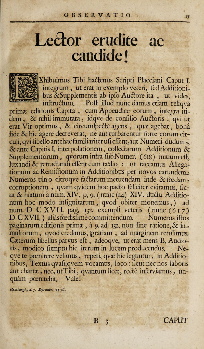 OBSERVATIO. 15 Le£lor erudite ac Xhibuimus Tibi hadenus Scripti Flacciani Caput I. integrum , ut erat in exemplo veteri, fed Additioni- bus<3cSupplementis ab ipfo Audtore ita , ut vides, inftrudum. Poli illud nunc damus etiam reliqva primje editionis Capita , cura Appendice eorum , integra iti¬ dem, & nihil immutata, idqve de confilio Audoris qvi ut erat Vir optimus, & circumlpedeagens , qux agebat, bona fide & hic agere decreverat, ne aut turbarentur forte eorum cir¬ culi, qvi libello antehac familiariter ufieflent,aut Numeri dudumj, & ante Capitis I. interpolationem, colledarum Additionum & Supplementorum, qvoruminfra fubNumer, (618) initiumeft, luxandi & retradandi ellent cum taedio : ut taceamus Allega¬ tionum ac Remilfionum in Additionibus per novos earundenij Numeros ultro citroqve fadarum metuendam inde & foedam^ corruptionem , qvam qvidem hoc pado feliciter evitamus, fic- ut & hiatum a num. XIV. p. 9. (nunc (14) XIV. dudu Additio¬ num hoc modo infignitarum, qvod obiter monemus;) ad num. D C X V11. pag. 132. exempli veteris (nunc (617) DCXVil,) alias foedisfime committendum. Numeros iftos paginarum editionis prirax, a 9. ad 132. non fine ratione, & ioj multorum, qvod credimus, jgratiam , ad marginem retulimus. Cxterum libellus parvus eft , adeoqve, ut erat mens B, Audo- ris, modico fumptu hic iterum in lucem producendus. Ne- • qve te poenitere velimus, repeti, qvs hic leguntur, in Additio¬ nibus, Textus qvafi,qvem vocamus, loco : ficutnecnos laboris aut chartae, nec, utTibi, qvantum licet, rede inferviamus, un¬ quam poenitebit. Vale! lUmburgf^el.j, Seftemhr. 170^. B 3 CAPUT