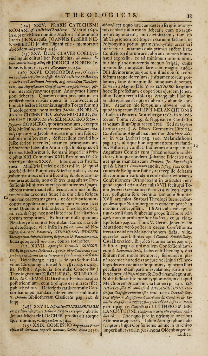 (24) XXIV. PRAXIS CATECHISMI ROMANI^ Do^rm<e Chriftiam. Madriti I (^40. in 4.pr£Efixis loco nominis Auftoris folummodo literis J.E.N. excufa, JO ANNIS EUSEBII NIE- REMBERGII Jefuitae Hifpani effe , memoratur ab eodemp.2.38* (z5)XXV. DUM CLAVES COELI,va¬ riis linguis editus liber Pontificius, de amoris di- vipicontritionis^a^u^t^]ODOCl ANDRIES Je- luitae. V. fupra n. i f. ex Alegambe p. zgo. {i6) XX VL CONCORDI A ^/4, er mi confenfu repetita Confejfio fidei £5” doBrina Elegiorumj Principum ordinuni Imperiiy at^ eorundem Theologo- ruMy qui Auguftanam Confejfionem complebuntur^ ptJ- tius inter P.olyonymos quam Anonymos libros poni deberet, (^amvis enim prsecipua in eo confcribendo navata opera fit a convocatis ad hoc ab Eledlore Saxoniae Augufto Torga: fummis Theologorum : nominatim Jacobo ANDREdE, Martino CBEMNITIO, Andrea MUSCULO, 25.^- vide CHYTR.1EO. Nicolao SELNECCERO & Chri- fiophoro CORNERO, quorum omnium, excepto folo Mufculo,vitas vide enarratas a Melchiore Ada- tni, (qui in vita Jacobi Andreae imprimis fufe oc- cafionem hiftoricam , & fuccefium conditi hu- jufce fcripti recenfet) attamen priusquam im¬ primeretur Liber ille Anno ifgo. fubfcriptus eft Utribus Eledloribus S, Romani Imperii: a Prin¬ cipibus XXIComitibus XXII. Baronibus IV. Ci¬ vitatibus liberis XXXV. Interque eas Patria_. mea. Miniftris Ecclefiae odies mille. Id quod acerbe doluit Pontificiis & fedariisaliis, antea ,calumniantibus elFraeni licentia, &plusquam te¬ meraria audacia, nonefie tres Augultanas Con- feffionis Miniftros inter fe confentientes.Quam- obrem mirum haud eft, fecuta continuo fuifte^ tot virulenta contra hunc librum edita feripta, quorum partem magnam , ut & refutationum-, contra oppofitarum enumeratam videre licet apud Draudium Bibliothecte Theologicae pag. m. 140. &reqq. necnonHiftoricos Ecclefiafticos eorum temporum. Ex his non nulla quoquo Pfeudonyma contra Formulam Concordiae edi¬ ta, detedaque, vide infra in PfeudonymU ad No¬ mina STllRMlANlf WOLEElIy Jheologorum Anhaltinorur»y Belgarum Palatinorum->, Edita quoque eft oevowjxuq contra tothoftes. (17; XXVn. Apologia Eormuldi CONCOR- /)ZdE, in qua vera Dobrina , qux in libro Concordia com- prehenfa eft^ firmis facra feriptura fundamentis defendi' tur. Heidelbergae. iy83.4. de quaSethus Cal- vifius Chronologiae fuae ad A. 1 y 8 i• pag- ua. 947. ita feribit: Apologia Formulae Concordiae a Theologis tribus KIRCHNEP..O, SELNECCE¬ RO, & CHEMNITIO feribitur Erphurdiae,quae poft triennium, cum a reliquis examinata elTet, publice editur. De feriptis variis formulae Con¬ cordiae oppugnandae aut defendendae publicatis v. Draudii Bibliothecam Clasficatn pag. i 40. & feqq. (28) XXVIII. Infirubio CONESSSARIORUM ex Ludovici de Ponte f e fuit a feriptis excerpta, ab alio jefuita MichaeleLOSCHER prodita eft absque ejus nomine, 344. {!<)) XXIX. CONFESSIO eipumf^ Statuum Imperii nomine) Cafar i Annoif^O, oblata^Yicet aequo jure cum caeteris feriptis anony- mis cenferi nullo modo debeat, cum obargu- mentidignitatem, imo divinitatem > tum ob fubfcriptionem tot ImperiiStatuum fadam, ut Polyonymis potius quamAnonymis accenferi mereatur : attamen quia primus aiidor five^ Confcfiptoriliorumarticulorum nomen fuuiiu haud expresfit, eoad minimum intuitu non_i fuit hic plane omittenda mentio fcripti, cujus meminifte nunquam fatis cum magna laudo DEI divinorumque, quorum illud ope fuiteon- fedum atque defenfum, inftrumentorum pos- fumus , fane dememinifie nunquam debemus. Et vero a Magno DEI Viro LUTHERO feriptum hoc efte profedum, ex operibus ejusdem Jenen- fibus Tomo tertio fol. 193 & feqq. ubi illud in¬ ter alia ejusdem feripta exhibetur , abunde con- ftat. Attamen hic fcrupulum movere poffit, quod in operum PHILIPPI MELANCHTONIS a Cafparo Peucero Wittebergae 1 ydx. infol.edi- torum Tomo i.p. 29. & feqq.eadem Confefiio tanquam illius Opus recenfetur. Sed ex Chytral Latina lyyjT. 8. & Dilheri GermanicaHiftori^-, Confesfionis Auguftana:, nec non Melchiore Ada- mo in vita Lutheri pag. 140. Melanchthonis pag. 334. aliisque hoc argumentum tradanti- bus Hiftoricis conftat, Lutherum antequam ad Auguftana Comitia cum JohanneSaxonisEIe- dore, filioque ejusdem Johanne Fridericouna iret,ipfius mandato cum Philippo, Jo. Bugenhagio qui & a Patria Pomemnus 2XiM\t.^Jufioqj yo«4 collo¬ cutum de Religione fuiffe , acrecepilfe delatam (ibi communi eorundem confenfu provinciam-., Confesfionem Orthodoxam in articulos redi¬ gendi ^ quod etiam Articulis XVH fecit,quiTo¬ mo Jenenfi Germanico V. fol. 14. & feqq.legurt- tur, poftquam fer^ biennio jam ante fimiliter XVII. articulos Suabaci Theologi Brandenbur- genfes atque Norimbergenfes eundem prop6 in modum concepiffent. Illi Articuli deinceps la¬ tius extenfi funt,& uberius propofiti labore Phi¬ lippi, non improbante hoc Zatiifyo, cujus vido Epiftolam pag.2Z. Tom.V. Germ. Jenenfis.De Mutatione veropoftea in eadem Confeftiono iterato edita per Melanchthonem fada, vido querelas acerbiftimas apud Conrad. Schlujfelburg^ Catal.ha£reticor.lib.3.deSacramentariis pag.203. &lib. y. pag. 14 ubi mollem Confeftioniftam-. eum a Laurentio Surioj Lubecenfi Theologo, dici folitum non modo memorat, fed eundem pla¬ ne accenfet haereticis 3 an jure vel injuria?Theo- logis decernendum relinquimus, quorum libri peculiares etiam partim excufantes, partim At- fendentes Pi^i/zjp/»/vitam & Dpdrinam,leguntur. Nobis fuffidat hic notaffe, quomodo,ut eft apud Melchiorem Adami in vita Lutheri p. 140. LU- IHERt confilio confenfu i MELANCHTHONE con¬ fer ipta Confejfio exhibita efi : imo Ut ^xDavidis Chy- Irai Hifloria Augufiana Confcjfionis & Coeiefiino de Co¬ mitiis Augufiants v^Y^ttBurgoldenfis ad Inflrum. Pacis part. t.pag 17. CcnfejfioifU a LUTHERO £5' ME¬ LANCHTHONE confignatis articulis conflans exhi¬ bita efi. Undequo jure in utriusque operibus exhibeatur.^apparet. Ipfum Autographum fub- feriptum hujus Confeftionis adhuc in Archivo imperii aflervari l.c. p. 18* notat Oldenburgenlis. . Lutheri