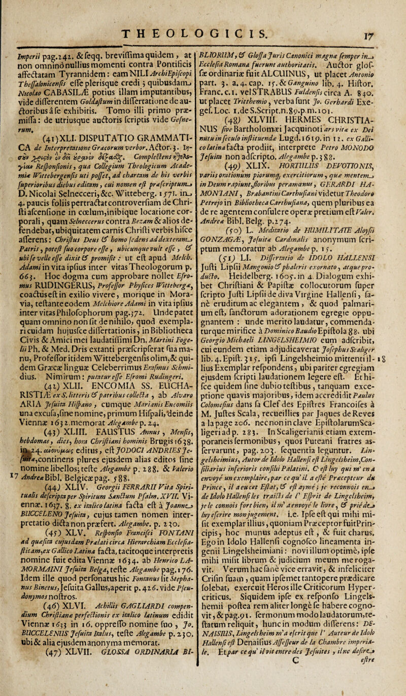 Iwperii pag.241. &feqq. breviffima quidem , at non omnino nullius momenti contra Pontificis afFedlatam Tyrannidem: cdimNlLUrchiEplfcopi rheffalonkenfis effc plerisque credi j quibusdanu NicoUo CABASILili potius illam imputantibus, vide dilTerentem Goldajlum in diflfertatione de au- doribus a fe exhibitis. Tomo illi primo pras- miflTa: de utriusque audoris fcriptis vide Gefne^ rum, C4i)XLI. disputatio GRAMMATI¬ CA de InterpretationeGr^corumverbor.K^ov.'i. I?;- (THv o;' CompleBens •ylou) Refponfionis, qua Collegium Theologicum Acade¬ mia VAittebergenfts uti pojfet^ ad chartam de his verbis fuperioribus diebus editam, cui nomen efi pr<efcriptum-3 D. Nicolai Selnecceri,&c. Witteberg. 1/71. iru 4. paucis foliis pertradatcontroverfiam de Chri- ftiafcenfione in ccElum,inibique locatione cor¬ porali , quam Selneccerus contra Bezam & alios de¬ fendebat, ubiquitatem carnis Chrifti verbis hifce afferens: Chrijius Deus homo fedens ad dexteram^ Patris, pote/i fuo corpore ejje, ubicunque vult effe , ubi [evelle ejfe dixit (5 promifit : ut eft apud Melch. ^<^<*^/in vitaipfius inter vitas Theologorum p. 66Hoc dogma cum approbare nollet E[ro- mus RUDINGERUS, Profejjor Phyfices Witteberga^ coadtuseftin exilio vivere, morique in Mora- via, teftanteeodem Melchiore Adami in vitaipfius inter vitas Philofophorum psg.jjz. Unde patet quam omnino non fit de nihilo, quod exempla¬ ri cuidam hujusfccdiffertationis, in Bibliotheca Civis & Amici mei laudatilIimiDn.iW4r^/«; Foge- liiFh, & Med. Dris extanti przefcripferat hta ma¬ nu, Profeffor itidem Wittebergenfis olim,&: qui¬ dem Grxcx linguae Celeberrimus Erafmus Schmi- dius. Nimirum: putaturej[e Efromi Rudingeri, (41) XLII. ENCOMIA SS. EUCHA¬ RISTIAE , ab Alvara ARI A Jefuita Hilpano , CUmque Marianis Encomiis una excura,fine nomine, primum Hifpali,'deinde Viennae 1631.memorat24. (43) XLIII. FAUSTUS Annus , Menps-^ hebdomas) dies-^ hora Chrijiiani hominis Brugisi638* cciovvfzccg editllS, C^JODOCI ANDRIES Je- /w>«,continens plures ejusdem alias editos fine nomine libellosj tefte Alegambe p. 288* & Palerio Andre<z^)}o\^ Belgicaepag. y88» (44) XLIV. Georgii FSRRARII Vita SpirU tualis defcriptaper Spiritum SanUum Pfalm.XVII. Vi¬ ennae. 1637, g, ex italico latina fadfa eft a Joannz^ BUCesLENO Jefuita j cujus tamen nomen inter¬ pretatio didfa non praefert. Alegambe. p. 2^0. (4f) XLV. Rejponfto Francifei FONTANI ad quafita cujusdam Pralati circa Hierarchiam Ecclefia- fticam^ex Gallico Latina fadta, tacitoque interpretis nomine fuit edita Viennae 1(534. 3^ Henrico LA¬ MO rmaini Jefuita Belga^ tefte Alegambe pag. 17(5. Idem ille quod perfonatushic Fontanus [\t Stepha- nus Binetus,]c[\f\tz. Gallus,aperit p. 42(?. vide P(eu- donjimos noeros. (46) XLVI. Achillis GAGLIARDI compen¬ dium Chriftiana perfectionis ex italico latinum edidit Viennae 1^33 in i(5. oppreffo nomine fuo , Jo. BUCCELENUS Jefuita Italus., tefte Alegambe p. 250. ubi& alia ejusdemanonyma memorat. (47) XLVII. GLOSSA ORDINARIA BI- BLlORllMy O' Glojjajuris Canonici magna femper in « EccleftaRomana fueruntauthoritatis. Au^or gloE fae ordinariae fuit ALCUINUS, ut placet part. 3. a.4. cap. i^.^iGanguino lib. 4. Hiftor, Franc. c. i. velSTRABLIS Fuldenfis circa A. 840. ut placet TritthemiOy verba funt Jo. Gerhardi Exe- gef. Loc. I,de S.Script.n.89*p m. 1 oi. (48; XLVIII. HERMES CHRISTIA¬ NUS /7p<?Bartholomaei Jacquinoti^r/p;Vtf fA- Dei nUtu infeculo inflituenda Lugd. 161 p, in 12. ex Gallk fo/^2/»4fa(fta prodiit, interprete Petro MONODO Jefuita non adferipto. Aleg.tmbe p. 3 g 8. (49) XLIX. HORTULUS DEVOTIONIS, variis orationum piorumq^ exercitiorum, qua menterru» in Deum rapiunt,floribus peramoenus, G ER ARDI HA- MONTANI, BrabantiniCarthufiani videtur Theodoro Petrejam. BibliothecaCarthufiana, quem pluribus ea de re agentem confulere opera pretium eft/Wfr. Andrea Bibl.Belg. p.274. ff o) L. Meditatio de HUMILITATE Aloyfii GONZAGFE, Je[uit£ Cardinalis anonymum fcri- ptum memoratur ab Alegambe^. i f. (Sl) LI. Differtatio de IDOLO HALLSNSI Jufti VivptfFx Mangonio phaleris exornato, atque pro- duBo. Heidelberg. i(5oy.in 4. Dialogum exhi¬ bet Chriftiani & Papifta collocutorum fuper feripto Jufti Lipfii de diva Virgine Hallenfi, fa- ne eruditum ac elegantem , & quod palmari¬ um eft, fan(ftorum adorationem egregie oppu¬ gnantem : unde merito laudatur, commenda- turquemirifice \DominicoBaudio'E^\^o\dL%z. ubi Georgio Michaeli LINGSLSHEIMIO eum adfcribit, cui eundem etiam z)i]Vi)\cdNtx2itJofephusScaliger lib. 4.Epift. ipfi Lingelsheimio mittenti il-18 lius Exemplar refpondens, ubi pariter egregiam ejusdem feripti laudationem legere eft. Ethi- fce quidem fine dubio teftibus, tanquam exce¬ ptione quavis majoribus, idem accredidit Colomefius dans fa Clefdes Epiftres Francoifes ^ M. Juftes Scala, recueillies par Jaques deReves ala page 20(5. nec non in clave EpiftolarumSca- ligeriadp. 283. InScaligerianis etiam extem- poraneisfermonibus, quos Puteani fratres as- fervarunt, pag. 203. fequentia leguntur. Lin- gelsheimius, Autorde Idolo HaUenfi efi Lingelsheim,Con- flliarius inferioris confihi Palatini. O efi luy qui m' en a envoye un exemplaire, par ce qu il a efie Pracepteur du Prine e, il a eu ce t Efi ai, efiayme} je reconnois en-» de Idolo HaUenfi les trailis de /’ Ejprit de Lingelsheim, jele connois fortbien, il m'a envoye le livre, priede-a luyefcrire monjugement, i.e. Ipfeeftqui mihi mi- fit exemplar illius, quoniam Praeceptor fuitPrin- cipis, hoc munus adeptus eft , & fuit charus. Ego in Idolo Hallenfi cognofeo lineamenta in¬ genii Lingelsheimiani: novi illum optimi, ipfe mihi mifit librum & judicium meum me roga¬ vit. Verum hac fane vice erravit, & infeliciter Crifin fuam, quam ipfemet tantopere praedicare folebat, exercuit Heros ille Criticorum Hyper- criticus. Siquidem ipfe ex refponfo Lingels- hemii poftea rem aliter longe fe habere cogno¬ vit, &pag.9i. fermonummodoIaudatorum,te- ftatum reliquit, hunc in modum differens: DS- NAISIUS,Lingelsheimm'a eferitque P Auteur de Idolo Hallenfi efi Affefieur de la Chambre imperia¬ le. Et par ce qu il vit entre des J e fuit es , tine defirt^ C
