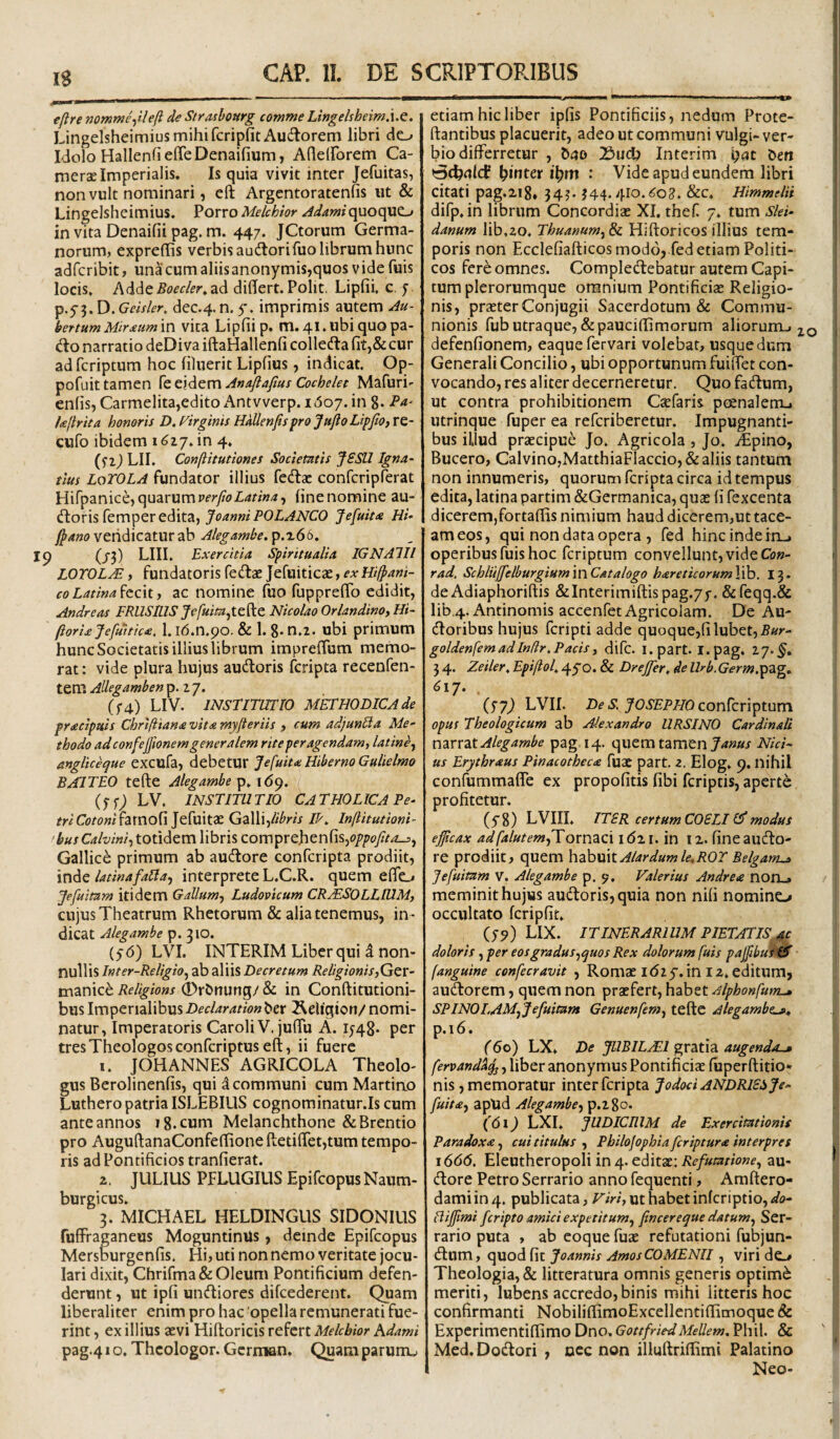 efire nomme-filefi de Stroihourg comme Lingelsheim.ue. LingelsheimiusmihifcripfitAucflorem libri do Idolo HallenfieffeDenaifium, Afleirorem Ca- mersE Imperialis. Is quia vivit inter Jefuitas, non vult nominari, eft Argcntoratenfis ut & Lingelsheimius. Porro Melchior Adamiquoquo in vita Denaifii pag. m. 447. JCtorum Germa¬ norum, expreffis verbis audlorifuo librum hunc adfcribit, unacumaliisanonymis,quos vide fuis locis. Adde5(?fc/i?r, ad dihert. Polit. Lipfii, c, 5 p.yj. D. Geisler, dec.4.n. 5'. imprimis autem Au- bettumMirdcumiw vica Lipfii p. m. 4l.ubi quo pa- do narratio deDiva iftaHallenfi colleifla fit,& cur ad fcriptum hoc fihierit Lipfius, indicat. Op- pofuit tamen ^t^x^zmAnaflafiusCochelet Mafuri- enfis, Carmelita,edito Antvverp. i(5o7. in 8* hjlrua honoris D. Virginis Hnllenfispro JujloLipfiOy re- cufo ibidem 1617. in 4. LII. Conftitutiones Societntis JSSU Igna- tius LoTOLA fundator illius fedac confcripierat Hifpanice, quarum fine nomine au¬ ctoris femper edita, JoanniPOLANCO Je[uit<e Hi- fpano veridicatur ab Aleg&mbe. p.z66. (/3) LHI. Exercitia Spiritualia IGNAlll LOrOLM y fundatoris fedae Jefuiticae, exHifpani- co Latina y ac nomine fuo fuppreffo edidit, Andre as FRUS EIS Jp/ai/Wjtefte Nicolao Orlandinoy Hi~ (iori£jefuttic<e, 1. id.n.po. & 1. g- n.2. ubi primum hunc Societatis illius librum impreffum memo¬ rat : vide plura hujus auctoris fcripta recenfen- tem Allegambenp. 27. (^■4) LIV. INSTITUTIO METHODICA de pracipuis Chrifiiana vita myfteriis , cum adjunUa Me¬ thodo ad confejfionem generalem rite peragendam, latine^ angliceque excufa, debetur Jefuita Hiberno GuUelmo BAJTEO tefte Alegambe (yf; LV. INSTITUTIO CATHOLICA Pe¬ tri Cotonixamo^ljc^akx Galli,//^w IT, Inftitutioni- •husCalviniy totidem libris comprehenfis,(?/’/'o//.i_j, GallicC primum ab auftore confcripta prodiit, \w^Q latinafaUay interprete L.C.R. quem effo Jefuimm itidem Gallum-y Ludovicum CRjESOLLIUM, cujus Theatrum Rhetorum & alia tenemus, in ¬ dicat Alegambe p. 310. (56) LVI. INTERIM Liber qui d non¬ nullis Inter-Religio^ ab aliis Decretum ReligionisyQzx- manice Religions 0r&nu?ig/ & in Conftitutioni- bus Imperialibus Declaration ber ^eligion/ nomi¬ natur, Imperatoris Caroli V. juffu A. 15^48* per tres Theologos confcriptus eft, ii fuere 1. JOHANNES AGRICOLA Theolo¬ gus Berolinenfis, qui d communi cum Martirio Luthero patria ISLEBILIS cognominatur.Is cum ante annos ig.cum Melanchthone &Brentio pro AuguftanaConfeftione ftetifret,tum tempo¬ ris ad Pontificios tranfierat. 2. JULIUS PFLUGIUS EpifcopusNaum- burgicus. 3. MICHAEL HELDINGUS SIDONIUS fuffraganeus MoguntinUs, deinde Epifcopus Mersburgenfis. Hi, uti non nemo veritate jocu¬ lari dixit, Chrirma& Oleum Pontificium defen¬ derunt , ut ipfi uneftiores difcederent. Quam liberaliter enim pro hac opella remunerati fue¬ rint , ex illius aevi Hiftoricis refert Melchior Kdami pag.41 o, Thcologor. Gcrman. Quam parunu. etiam hic liber ipfis Pontificiis, nedum Prote- ftantibus placuerit, adeo ut communi vulgi- ver- bio differretur , bao 2>udb Interim i;ac &efi (rBcbrtfcf ^inter i\)\n : Vide apud eundem libri citati pag.iig. 34?. 344.4ro.<;o2. &C. Himmelii difp.in librum Concordiae XI. thef 7. tum Slei- danum lib.zo. Thunnum^Si Hiftoricos illius tem¬ poris non Ecclefiafticos modo,.fed etiam Politi¬ cos fere omnes. CompleCtebatur autem Capi¬ tum plerorumque omnium Pontificiae Religio¬ nis, praeter Conjugii Sacerdotum & Commu¬ nionis fub utraque, &pauciftimorum aliorum-i 2.0 defenfionem, eaquefervari volebat, usque dum Generali Concilio, ubi opportunum fuiffet con¬ vocando, res aliter decerneretur. Quo fadum, ut contra prohibitionem Csefaris pcenalem.» utrinque fuper ea referiberetur. Impugnanti¬ bus iljud praecipue Jo. Agricola , Jo. iEpino, Bucero, Calvino,MatthiaFIaccio,& aliis tantum non innumeris, quorum fcripta circa id tempus edita, latina partim &Germanica, quae fi fexcenta dicerem,fortaftis nimium haud dicerem,ut tace¬ am eos, qui non data opera , fed hinc inde in-, operibus fuis hoc fcriptum convellunt, vide C(j«- rad. Schlujfelburgium\wCAt alogo hareticorumYlh. 13. de Adiaphoriftis &Interimiftis pag.7j-. &reqq,& lib.4.Antinomis accenfet Agricolam. De Au- (ftoribus hujus feripti adde quoque,filubet,5ar- goldenfem adIndr. Pacis y difc. l.part. I.pag. 27*^. 3 4. Zeiler, Epiftol, 45'0. & Drejfer, de Urb. Germapdig» 6\-J, (77^ LVII. Df conferiptum opus Theologicum ab Alexandro URSINO Cardinali mvrzt Alegambe pag. 14. quem tamen Nid¬ us Erythraus Pinacotheca fuac part. z. Elog. 9. nihil confummafle ex propofitis fibi feriptis, aperte profitetur. (yg) LVIII. ITER certum COELI modus efficax adfalutemyToxv,2^c\ i <521. in I z. fine aucfto- re prodiit, quem hzhxxM Alar dum le,ROT Belganu» Jefuitam V. Alegambe p. 9, Valerius An dr e a nox\^ meminit hujus audtoris, quia non nifi nomino occultato fcripfit. (79) LIX. ITINERARIUM PIETATIS, ac doloris, per eos gradus ^quos Rex dolorum fuis paffibuK^ (anguine confecravit , Romae 1(52 5'. in 12. editum, audorem, quem non praefert, habet Alphonfum^ SPINOLAMjJefuitam Genuenfemy tefte Alegambt^^ p.i6. (60) LX. De JUBILAT gratia augenda-» fervand^^, liber anonymus Pontificiae fuperftitio* nis, memoratur inter fcripta Jodod ANDRlESje- fuitay apUd Alegambe-y p.2go. (<5i^ LXI. JUDICEIM de Exercitationis Paradoxa, cui titulus , Philofophia feriptura interpres \666, Eleutheropoli in 4. editae; au- (ftore Petro Serrario anno fequenti, Amftero- damiin4. publicata, ut habet inferiptio, .s/o- fliffiimi feripto amici expetitum^ fincereque datum^ Ser¬ rario puta , ab coque fuae refutationi fubjun- ftum, cyyxodfK Joannis AmosCOMENII, virido Theologia, & litteratura omnis generis optimi meriti, lubens accredo,binis mihi litteris hoc confirmanti NobiliftirnoExcellentiffimoque & Experimentiftimo Dno, GottfriedMellem, Phil. & Med. Dodlori , nec non illuftriflimi Palatino Neo-