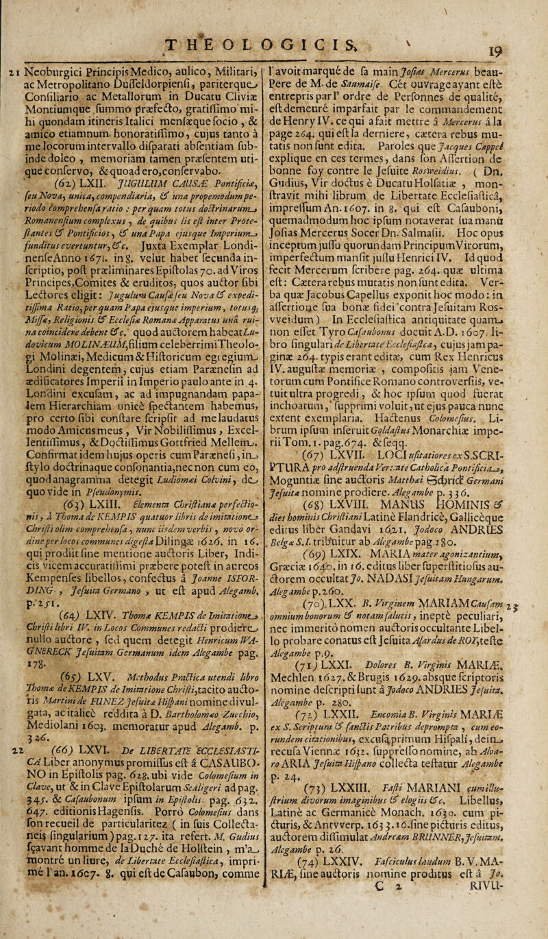 19 THEOLOGICIS, 11 Neoburgici Principis Medico, aulico, Militari, ac Metropolitano DutTeldorpienfi., pariterquo Confiliario ac Metallorum in Ducatu Cliviae Montiumque fummo praefedlo, gratiffimo mi¬ hi quondam itineris Italici menlaequefocio , & amico etiamnum honoratiffimo, cujus tanto a me locorum intervallo difparati abfentiam fub- indedoleo , memoriam tamen prccfentem uti¬ que confervo, & quoad ero,confervabo. (6z) LXII. JUGULUM CAllS^ PontificU^ feu Nov4j untca-f compendiaria, ^ una propemodum pe¬ riodo comprehenfa ratio : per quam totus doUrinarum-3 Romanenfium complexus , de quibus lis eji inter Prote~ flantes IS Pontificios, Gf una Papa ejus que Imperiunts funditus evertuntur,1^0, Juxta Exemplar Londi- nenfeAnno 1^71. ing» velut habet fecunda in- fcriptio, poft praeliminaresEpiftolasyo.ad Viros Principes,Comites & eruditos, quos audor fibi Ledtores eligit: Jugulum Caufe feu Nova expedi- tiffima Ratio, per quam Papa ejus que imperium, totusq- Miffee, Religionis Cf Ecclefia Romana Apparatus una rui¬ na coincider.e debent Gfc, quod auctorem habeatZ,»- dovicum MOLINALUhlfaWxim celeberrimiTheolo- gi Molinaei, Medicum &Hiftoricum egi egiuiiv Londini degentem, cujus etiam Paraenefin ad aedificatores Imperii in Imperio paulo ante in 4. Londini excufam, ac ad impugnandam papa- lem Hierarchiam unice fpedtantem habemus, pro certo fibi conflare fcripfit ad me laudatus modo Amicus meus, VirNobiliffimus, Excel- lentiffimus, &DQcT:inimusGottfried Mellerru. Confirmat idem hujus operis cumParaenefi,in_j ftylo dodrinaqueconronantia,necnon cum eo, quod anagramma detegit Ludiomai Colvini, de^ quo vide in Pfeudonymis. (6'^) LXIIL Elementa Chrifttana perfeUio- ffis, a Thoma de KEMPIS quatuor libris de imitatione-» Chrifli olim comprehenfa, nunc iisdem verbis, novo or¬ dine per locos communes digefaDWm^X 1626. in qui prodiit fine mentione aucdoris Liber, Indi¬ cis vicem accuratillimi praebere poteft in aureos Kempenfes libellos, confedus a Joanne ISFOR- DING , Jefuita Germano , ut eft apud Alegamb, p.iji. (64J LXIV. Thoma KEMPIS de Imitatione-» ■ Cbrifii libri IK. in Locos Communes redaUi prodiero nullo aufflore , fed quem detegit Henricum WA- GNERECK Jefuitam Germanum idem Alegambe pag. X78- (65) LXV. Methodus PraBica utendi libro Thoma de KEMPIS de Imitatione Chri(ii,t2LCltO auilo- Hs Martinide PllNEZJefuitaHijfaniv\OV[\\ViQdL{w\j\' gata, acitalice reddita a D. Bartholomao Zuechio, Mediolani 1605. memoratur apud Alegamb. p. 3 zR, ai (€6) LXVI. r>e LIBERTATE 'ECCLESIASTI¬ CA Liber anonymus promiffus efl a CASAUBO- NO in Epiftolis pag, 628. ubi vide Colomefium in Clave, vd. & in Clave Epi(lolarum ^i?4%m ad pag. 54/. & Cafdubonum ipfum in Epiftolis. pag, <531, 647. editionisHagenfis. Porro Colomefius dans fori recueil de partieularitez ( in fuis Colledla- nei? fingularium ) pag, 127. ita refert. M. Gudius f^avant hommede laDuche de Holftein , m’a_i inontre unliure, de Libertate Eccleftaftica, impri¬ me 1’an. idcj. 8, qyieftdeCafaubon, comme \ l avoitmarqu^de fa VNZvcsJofias Mercerus bcau- Pere de M. de Saumaife. Cet ouvrageayant efl6 entreprisparl’ordre de Perfonnes de qualite, eftdemeure imparfait par le commandement deHenrylV. ce qui afait mettre a Mercerus ala page 2(54, qui efl la derniere, castera rebus mu¬ tatis nonfunt edita, Paroles c^^Jacques Cappei explique en ces termes, dans fon Afiertion de bonne fpy contre le Jefiiite Rosweidius. ( Dn., Gudius, Vir docflus e Ducatu Holfatix , mon- liravit mihi librum de Libertate Ecclefiaftica, imprelEumAn.i^oy. in 8. qui efl Cafauboni, quemadmodum hoc ipfum notaverat (uamanii Jofias Mercerus Socer Dn. Salmafii. Hoc opus inceptum juffu quorundam PrincipumVirorum, imperfedlura manfit juflu Henrici IV. Id quod fecit Mercemm fcribere pag. 264. qus ultima efl: Csetera rebus mutatis nonfunt edita. Ver¬ ba quae JacobusCapellus exponit hoc modo: in affertioue fua bonae fidei contra Jefuitam Ros- vveidum) In Ecclefiaftica antiquitate quarru non effet TyroCafaubonus docuit A.D. 1607. li¬ bro CmguhrideLibertateEccleftaftca, cujus jam pa¬ ginae 264. typis erant editae, cum Rex Henricus IV.auguftae memoriae , cbmpofitis jam Vene¬ torum cum Pontifice Romano controverfiis, ve¬ tuit ultra progredi, & hoc ipfurn quod fuerat inchoatum,' fupprimi voluit, ut ejus pauca nunc extent exemplaria. Hacftenus Colomefius, Li¬ brum ipfum inferuitd^/is!^/?^/Monarchiae impe- riiTom.i.pag.(574. &feqq. ■ (67) LXVII. LOCISCRI¬ PTURA pro adftruenda Vertaite Catholica Pontificia-», Moguntiae fine audloris Matthai 0d^ri(f Germani Jefuita nomine prodiere. Alegambe p. 3 3 (5. ,, (^8) LXVIII. MANUS HOMINIS GT dies hominisChriftianihzimh Flandrice, Gallicequc editus liber Gandavi i6.zi, Jodoco ANDRIES RelgaS,I. tribtiitur ab Alegambep2ig.2^o. f6p) LXIX. Js/lAKlAmatcr agonizantiumy Grxciae 1640. in 16. editus liber fuperftitiofus au- dlorem occultat7^?, 'HADASl Jefuitam Hungarum. Alegambe ^,z6o. (70).LXX. R. Firginem MARlAMCaufam omnium bonorum notam falutis, mQpth peculiari, nec immerito nomen audoris occultante Libel¬ lo probare conatus eft Jefuita AjardusdeROT,iQR.Q. Alegambe p.9, (717 LXXI. Dolores B. Virginis MARIvE. Mechlen i627,&Brugis 1629. absque fcriptoris nomine defcripti lunt ^Jodoco ANDRIES Je[uita, Alegambe p. 280. (yi) LXXII. EncomiaB. Virginis MAKIJR ex S. Scriptura (d fanBis Patribus deprompta , cum eo^ rundemcitationibus, excuf^primum Hifpali,dein_, recufaViennae 1632. fupprelfonomine, ^oAba- ^■(? ARIA JefuitaHijpano colleda teftatur Alegambe p. 24. (73) LXXIII. Pafti MARIANI cumiUu^ ftrium divorum imaginibus elogiis GTc, Libellus, Latine ac Germanice Monach, 1630. cum pi- duris, &Antvverp. ib33.i<5.finepiduris editus, auif^orem TiTimrsXdXAndream BRUNNER, Jefuitam, Alegambe p. 2(5. (74) LXXIV. pafciculuslaudum .'bAA’ RliE, fine audoris nomine proditus eft a Jo. C a RIVLl-