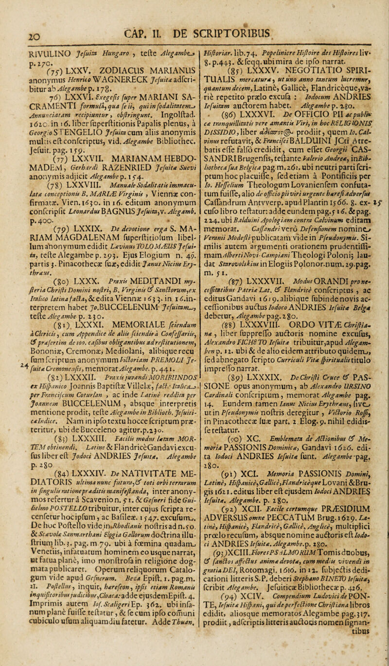RlVULINO Jefuim Hungaro , tefte Jlegambe^ p. Z/C. (y^) LXXV. ZODIACUS MARIANUS anonymus WAGNERECK adfcri- bitur ab jUgambe p. 17 8. j6) LXXVI. Exegefli fuper MARIANI SA¬ CRAMENTI formu/4j qua fe itj qui in fodalmtem-> Annunciatam recipiuntur, objlringunt, Ingolftad. 161C. in 16. liber fuperftitionisPapalis plenus, a Gforif/oSTENGELIO Jefuitacxxm aliis anonymis mulrisedconfcriptiis, wi^.Alegambe Bibliothec. Jefuit. pag. lyp. (77) LXXVII. MARIANAM HEBDO- MADEM, Gerhardi RAZENRIED Jefuitte Suevi anonymis adjicit Alegambe^. 15-4. (78) LXXVIII. Manuale Sodalitatis immacu¬ lata lonceptionis B, MARIAE Virginis , Viennae con¬ firmatae. Vien. i<^5o. in 16. editum anonymum confcripfit Leonardus B AGNUS Jefuita^v. Alegamb. p. 400. • I (79) LXXIX. De devotione MA-! RIAM MAGDALENAM fuperftitiofum libel¬ lum anonymum edidit Lavinus TOLOM^USjefui- tefte Alegambep. 293. Ejus Elogium n. 49. partis j. Pinacothecae fu^e, edidit Janus Nictus Ery- thraus, C80) LXXX. MEDITANDI wy. fieria Chriftt Domini noftri^ j5. Virginis SanLiorum^ex Italico & edita Vienn£e i ^3 3. in i^.in- terpretem habet J4>.BUCCELENUM- Jefuitam^f it^tAlegambe '^. 250. (8 0. LXXXL MEMORIALE [ciendum a Clericis^ cum Appendice de aliis [ciendis a Con[eJ[ariis-^ iSprajertim de 100. cafibus obligantibus adreflitutionem^ Bononiae, Cremonae, Mediolani, alibiquerecu fum feriptum anonymumPREMOLl Je- [uitaCremoneofs, mtmO'L2iX. Alegamb e. p, 441. (82) LXXXII. Praxis juvandi MORIBUNDOS exHifpanico JoantiisBaptiftae Villel.T, fatl.^Italica-», per Francijcum Coturlan , ac inde Latine reddita per Joannern BUCCELENUM , absque interpretis mentione prodit, Alegambe inBiblioth.Je[uiti- calndice. Nam in ipfo textu hocce feriptum prae¬ teritur, ubideBucceleno agitur.p.230. (83) LXXXIII. Facilis modtis Utam MOR¬ TEM obtinendi. Latine & FlandriceGandavi excu- fus liber eft Jodoci ANDRIES Je[uita, Alegambe p. 280 (84') LXXXIV. De NATIVITATE ME¬ DIATORIS ultima nunc [utura.^lJ toti orbi terrarum in [tngulis rationepraditis mani[efianda.^ inter anony- mosreferturd Scavenion.y-i.& G^/w^r/ fideG^«/- //WwoPOiTPLiO tribuitur, inter cujus feripta re- cenfeturhocipfum, ac Bafileae. i j-47.excururrL,. De hoc Poftello vx^tm^Rhodianis noftris ad n.fo. ^ScavolaSanmarthani Slggia Gallorum^o^rxvxz illu- ftriumlib. 3. pag. m 79. ubi a fcemina quadamu Venetiis, infatuatum hominem eo usque narrat, «t fatua plane, imo monftrofain religione dog¬ mata publicaret. Operum reliquorum Catalo¬ gum vide apud Gcfnerum. Beza Epift, i. pag.m. 2I. Poftelltu, inquit, harefeon-f ipfis etiam Romanis inqtiiptoribusjudicibus.^Cloacatz^^^ ejusdemEpift. 4. Imprimis autem lof.Scaligeri^^. 362, ubiinfa- num plane fuifte teftatiir, & fe cum ipfb comuni cubiculo ufum aliquamdiu fatetur. Adde Thuan, Hiftoriar. lib.74. Popeliniere Hijloire des Hijloires liv* 3.9.443. &feqq.ubimira de ipfo narrat. (80 LXXXV. NEGOTIATIO SPIRI¬ TUALIS mercatur* ut uno anno tantum lucremnr^ quantumdecem,h2ii\ntt Gallice, Flandriceque,va¬ rie repetito praelo excufa : lodocum ANDRIES lefuitam aucftorem habet. Alegambe • (8(5) LXXXVI. OFFICIO PII ca tranquillitatis vere amantis Viri, in hoc RELIGIONIS DISSIDIO,\'\htT cld(axror(^ prodiit, quem/<?.C4/- vinus refutavit, & Franci[ciBALDUINI JCti Atre- batisefte falfocredidit, cum z^QtGeorgii CAS¬ SANDRI Brugenfis, teftante Valerio Andre*, xnBib- liotheca[ua Belgica pag m.2(52. ubi neutri parti feri¬ ptum hoc placuilfe, fed etiam a Pontificiis per Io. He][elium Theologum Lovanienfem confuta¬ tum fuifte, alio de officiopiiviri urgente harefiadver[uf Caftandrum Antvverp.apudPlantin iy(56. 8. ex- tp cufo libro teftatur: adde eundem pag.y 16. & pag. ZXi^.xJihx Balduini Apologiam contra Calvinum editam memorat. Caffiandriwtro De[enfionem nomino Veranii 4/(?^/fy?ipublicatam vide in P[eudonymis. Si¬ milis autem argumenti orationem prudentifti- mzm^lbertiNovi CampianiThtologx Polonij lau¬ dat Starovolskitis in Elogiis Polonor.num. 29.pag. m. y 1. (■g7) LXXX VII. Modus pro ne¬ ce fitatibus Patri* Lat. £5* Flandrice confcriptus , ac editusGandavi lA/q.alibique fubindenovisac- ceftionibus aucftus/o^^ort» ANDRIES le[uita Belg* debetur, .<^/(?^4?»^(?pag. 280. (88) LXXXVIII. ORDO VIT.E Chriftia^ n*, liber fuppreftb aucftoris nomine cxcufus, AlexandroFICHETO Ie[uit* tribuitur,apud Alegam- hen^. 12. ubi & de alio eidem attributo quiderru, fed abnegato feripto Curriculi Vit* l^iritualisixtxiXo impreftb narrat. (89) LXXXIX. DeChriffi Cruce PAS¬ SIONE opus anonymum, ab Alexandro URSINO Cardinali confcriptum, memorat Alegambe pag. 14. Eundem tamenNidus Erythram, fivCL. ut innoftris detegitur , ViUorio Roffiy in Pinacothecat luae part. z Elog.p.nihil edidis- fe teftatur. (90) XC. Emblemata de AElionibus £3* moria^ASSlO]^lSDominic*, Gandavi \6z6. edi¬ ta lodod ANDRIES le[uit* isxnt. Alegambe 280. (91) XCI. Memoria PASSIONIS Domini, Latini, Hffianice,Gallice,FlandriceqMe'\_.QVZX\\ &BrU- gis 1(521. editus liber eft ejusdemANDRIES Ie[uit*. Alegambe. p. 280. (92) XCII. Facile certumque PRAESIDIUM ADVERSUS PECCATUM Brug. 1629. Z4- tine,Hilpanice, Flandrice, Gallice, Anglice, multiplici prcelorecufum, absque nomine audtoris eft Wd- ci A1^DKl^Sle[uit*. Alegambe.^. 280. (p 4)XCI W.Flores ps.i LMORUM Tom is duobus, £3* fanUos affielius anim* devot*, cummedlts vivendi in gratia DEI, Rotomagi. i6\6. in 12. fubjedis dedi¬ cationi litteris S.P, deberi Stepbano BINETO lefuit*, feribit Alegambe, Jefuiticae Bibliothecae p. 426, (94) XCIV. Compendium Ludovicide^OH^- TE, lefuit* Hijpani, qui deperffiliione Chriftiana libroS edidit, aliosque memoratos Alegambe pag.317. prodiit, adferiptis litteris auUods nomen fignan- tibus