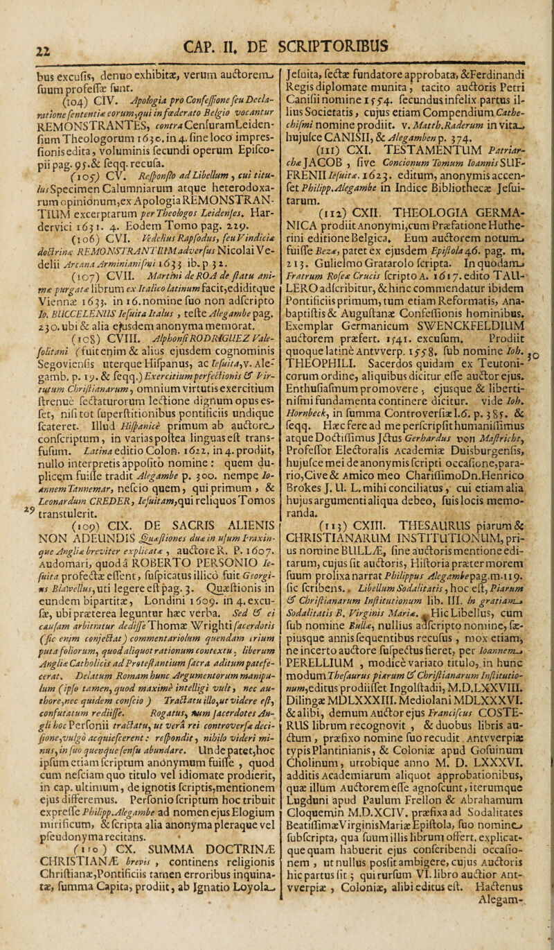 bus excufis, denuo exhibitae, verum audtoreiiu fuum profelTae funt. (104) CIV. Jpoiogia pro Confejftone fiu Decla¬ ratione fententU eorum-^qui infoederato Belgio vocantur REMONSTRANTES, contraCenfuramLeiden' fiumTheologorum 1630.104.fineloco impres- fionisedita, voluminis fecundi operum Epifco- piipag. 9f.& feqq.recufa. (io§) CV. Refponfo ad Libellum, eul titu- /«/Specimen Calumniarum atque heterodoxa- rum opinionum,ex ApologiaREMONSTKAN- TIllM excerptarum perTheologos Leidenjes^ Har- dervici 1631. 4. Eodem Tomo pag. zzp. (106) CVI. VedeUusRapfodusi (euVindicia doBrina REMONSTRANTUlM adverfus Nicolai Ve- delii Arcana Arminianifrai 163 3 ib. p 3 z. (107) CVII. Martini deROA de flatu ani- me purgate librum ex Italico latinum facit,ediditque Viennae 1633. in 16.nomine fuo non adfcripto lo, BllCCELENUS lefuita Italus , ttdiQ. Alegambe 23 o. ubi & alia efusdem anonyma memorat. (icS) CVIII. AlphonfiRODRiGUEZVale- (olitani ffuit enim & alius ejusdem cognominis Segovienfis uterque Hifpanus, ac lefuita-yY. Ale- gamb. p. !<;.& kqq.) Exercitiumperfeclionis Pir- tutum Chri/iianarum^ omnium virtutis exercitium ftrenue fcclaturorum ledlione dignum opus es- fet, nifi tot fuperftitionibus pontificiis undique fcateret. Illud Hijpanice primum ab aucloro confcriptum, in varias poftea linguas eft trans- fufum. editio Colon. 1621. in 4. prodiit, nullo interpretis appofitb nomine : quem du¬ plicem fuifie tradit Alegambe p. 300. nempe lo- annemTannemar, r\Q^Q\o qui primum, & Leonardum CREDER, Iefuitam,qa\ reliquos Tomos transtulerit. (109) CIX. DE SACRIS ALIENIS NON ADEUNDIS ^ueftiones duein ujumEraxin- que AngUe breviter explicate 1 au^tOFCR. P. l6o7* Audomari, quod a ROBERTO PERSONIO le- /«/>/? profedlaeeffent, rufpicatusillico fuit Georgi- ns BiaWelius^xxtA legere eft pag. 3. Qu^ftionis in eundem bipartitae, Londini 1609. in4.excu- fe, ubi praeterea leguntur haec verba. Sed ei caufatn arbitratur dediffe^Yhoxwx ^facerdotis (fic enim conjeEiat) commentariolum quondam irium puta foliorum^ quod aliquot rationum contextu, liberum Anglie Catholicis ad Prstefiantium facra aditum patefe¬ cerat. Delatum Romam hunc Argumentorum manipu¬ lum (ipfo tamen^ quod maxime intelligi vult, nec au- thore^nec quidem confeio ) TraHatu illo^ut videre eftf confutatum rediiffe. Rogatus^ %um jacerdotes An- gliboc^tx^onn traBatu^ utver^ rei controverfe deci- fwne^vulgo acquiefcerent: reffondit, nihilo videri mi¬ nus^ in fuo quenque fenfu abundare. Unde patet,hoc ipfum etiam feriptum anbnymum fuifte , quod cum nefeiam quo titulo vel idiomate prodierit, in cap. ultimum, de ignotis fcriptis,mentionem ejus differemus. Perfonio feriptura hoc tribuit expreffe BhiUpp.Alegambe ad nomen ejus Elogium mirificum, & feripta alia anonyma pleraque vel pfeudonyma recitans. firo) CX. SUMMA DOCTRINiE CHRISTIANAE brevis , continens religionis Chriftianae,Pontificiis tarnen erroribus inquina¬ tae, fumma Capita, prodiit, ab Ignatio Loyola-, Jeluita, fedae fundatore approbata, &Ferdinandi Regis diplomate munita j tacito audoris Petri Canifii nomine if5'4. fecundus infelix partus il¬ lius Societatis, cujus etiam Compendium chifmi nomine prodiit, v. Mattb.Raderum in vita... hujufce CANISII, & Alegamben p. 374. (111) CXI. TESTAMENTUM Patriar- f^*eJACOB , five Concionum Tomum IoannisS\X£- FRENII lefuita, 1623. editum, anonymis accen- {tiPhilipp.Alegambe in Indice Bibliothecae Jefui- tarum. (112) CXIl. THEOLOGIA GERMA¬ NICA prodiit Anonymi,cum PrsefationeHuthe- rini editione Belgica* Eum audorem notunL, fuiffe patet ex ejusdem Epifiolaa^6. pag. m* 213. Gulielmo Gratarolo feripta. In quodanu Fratrum Rofea Crucis fcriptoA. 1617. cdito TALI- LEROadicribitur,&hinccommendatur ibidem Pontificiis primum, tum etiam Reformatis, Ana- baptifl:is& Auguftanae Confeffionis hominibus* Exemplar Germanicum SWENCKFELDIUM audorera praefert. 1^41. excufum. Prodiit quoque latineAntvverp. lyyS» fiib nomine ioh. TFIEOPHILI. Sacerdos quidam ex Teutoni- ’ eorum ordine, aliquibus dicitur effe audorejus. Enthufiafmum promovere , ejusque & liberti- nifmi fundamenta continere dicitur, vide Ioh, Hornheck^ in fumma Controverfiael.d. p. 3Sf. & feqq. Haec fere ad meperfcripfithumaniffimus atqueDodiffimus Jdus uon Majirkht^ Profeffor Eledoralis Academiae Duisburgenfis, hujufce mei de anonymis feripti occafione,para- rio,Cive& Amico meo ChariffimoDn.Henrico Brokes J. U. L. mihi conciliatus, cui etiam alia hujus argumenti aliqua debeo, fuis locis memo¬ randa* (ii 3) CXiri. THESAURUS piarum & CHRISTIANARUM INSTITUTIOxNUM, pri¬ us nomine BllLLdE, fine audoris mentione edi¬ tarum, cujus fit audoris, Hiftoria prseter morem fuum prolixa narrat Alegamhe^2i<g.m-\\^. fic feribens.. Libellum Sodalitatis, hoc eft, Piarum £5* Chriflianarum Infiitutionum lib. III. In gratiam-» Sodalitatis B. Virginis Mdri«. » Hic Libellus, CUm fub nomine BuU-e-, nullius adfcripto nomine, fae- piusque annis fequentibus recufus, mox etiam, ne incerto audore fufpedus fieret, per loannem^ PERELLIUM , modice variato titulo,, in hunc VHO^UXnThefaurus piarum Chriflianarum Inftitutio- ««w,editus prodiiffet Ingolftadii, M.D.LXXVIII. Dilingae MDLXXXIII. Mediolani MDLXXXVI* &alibi, demum Audorejus COSTE- RUS librum recognovit , & duobus libris au- dum, praefixo nomine fuo recudit. Antvverpia: typis Plantinianis, & Coloniae apud Gofuinum Cholinum, utrobique anno M. D. LXXXVI. additis Academiarum aliquot approbationibus, quae illum Audoremeffe agnofeunt, iterum que Lugduni apud Paulum Freilon & Abrahamum Gloquemin M.D.XCIV. praefixa ad Sodalitates BeatiffimaeVirginisMariaeEpiftoIa, fuo nomino fubfcripta, qua fuum illis librum offert, explicat- quequam habuerit ejus conferibendi occafio- nem , ut nullus posfit ambigere, cujus Audoris hic partus fit 3 quirurfum VI. libro audior Ant- vverpiae, Coloniae, alibi editus eft. Hadenus Alegam-