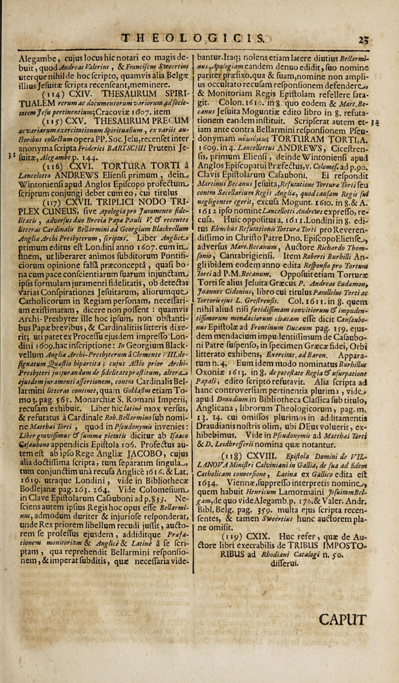 25 Alegambe, cujus locus hic notari eo magis de¬ buit 1 quod Andre as Valerim , & Francifcm SWeertm uterque nihil de hocfcripto, quamvis alia Belgas illius Jefuitas fcripta recenfeant,meminere. (114) CXIV. THESAURUM SPIRI¬ TU ALEM rerum ac documentorum variorum focie^ memjefu pertinemiumjCrSiCOWXX 160'/. item (115-) CXV. THESAURUM PRECUM acvariarum exercitationum Spiritualium ex variis au- Floribus colleFlum opera PP. Soc. Je{u,recenret inter anonyma fcripta Pruteni Je- 5 * fuitas, Alegambe p. 144. (116) CXVI. TORTURA TORTI a Lancelotto ANDREWS Elienfi primum , dein_. Wintonienfiapud Anglos Epifcopo profedutrL. fcriptumconjungi debet cum eo, cui titulus (117) CXVII. TRIPLICI NODO TRI- PLEX CUNEUS, five Apologiapro Juramento fide¬ litatis , adverfus duo Brevia Papa Pauli V, recentes Uner as Cardinalis BeUarmini ad Georgium BlackveUum AnglUArchiPresbyterum.)[criptas, Liber Anglicts primum editus eft Londinianno 1(^07. eum in_. finem, ut liberaret animos fubditorum Pontifi¬ ciorum opinione falf4 praeconcept^ , quafi bo¬ na cum pace confcientiarum Tuarum injundlam-. ipfis formulam juramenti fidelitatis, ob detedas Varias Confpirationes JeTuitarum, aliorumquo Catholicorum in Regiam perfonam, neceftari- amexiftimatam, dicere non pofient : quamvis Archi-Presbyter ille hoc ipfum, non obftanti- busPapaebrevibus, & Cardinalitiislitteris dixe¬ rit j uti patet ex Proceflu ejusdem imprefio Lon- dini idop.hacinfcriptione: 7« Georgium Black- vellum AnglU Archi-Presbyterum S. Clemente VlU.de- [gnatum ^lu^eflio bipartita cujus AFiio prior Archi- f resbyteri jusjurandum de fidelitatepraftitum, altera^ ejusdem juramenti ajfertionemy contra Cardinalis Bel¬ lar mini litteras continetGoldallustixxcnTO- mo5.pag. 55f. Monarchiae S. Romani Imperii, recufara exhibuit. Liber h\clatine mox verfus, & refutatus a Cardinale Rob.BeUarmino[vh nomi¬ ne Matthai Torti , quod in Pfeudonymis invenies : Libergravijpmus fumma pietatis dicitur ab Ifaaco appendicis Epiftola 106. Profectus au¬ tem eft ab ipfo Rege Angliae JACOBO, cujus aliadodliftima fcripta, tum feparatim lingula-,, tura conjundtimunarecufa Anglicc i6id.&Lat, 1619. utraque Londini, vide in Bibliothecae Bodlejanae pag.263. 264. Vide Colomefium_, in Clave Epiftolarum Cafauboniad p.8?^. Ne- feiens autem ipfius Regis hoc opus effe Bellarmi- admodum duriter & injuriofe reponderat, unde Rex priorem libellum recudi juftit, audlo- rem fe profeffus ejusdem , addiditque Prafa- tienem monitoriam Anglice&i Latine a fe fcri- ptam , qua reprehendit BeUarmini refponfio- nem,&imperatfubditis, quae necefiariavide* bantur.Itaqj nolens etiam latere dmwxs Bellarml- nus^ApologiamtznAcm denuoedidit, fuo nomine pariter praefixo.qua & fuam,nomine non ampli¬ us occultato recufam refponfionem defendero, & Monitoriam Regis Epiftolam refellere fata- git. Colon. K? I o. in 8, quo eodem & Mart.Be- f4«^^/JefuitaMoguntiae edito libro in g. refuta¬ tionem eandem inftituit. Scripferat autem et- H iam ante contra BeUarmini refponfionem Pfeu- donymam cUaviiJtixg torturam TORTLA. I <^09. in 4. LanceUottus ANDREWS, Ciceftren- fis,primum Elienfi, deindeWintonienfi apud Anglos Epifeopatui Pr3efcU:us,v. Colomef, ad p.po. Clavis Epiftolarum Cafauboni. Ei refpondit Martinus Becanus ]^(mf3i)Refutatione Torture Torti feu contra SaceUarium Regis AnglU) quodeaufam Regis fui negligenter egerit) excufa Mogunt. I^io. in 8-& A. I dl 2 ipfb novciiwtLancellotti Andrelassre-* cufa. Huicoppofitusa. idii.Londiniing- edi¬ tus ElenchusRefutationisTortureTorti proReveren- diftimo in Chrifto Patre Dno. EpifcopoElienfo, adverfus Mart.Becanum, Alldore Richardo Thom- fonio, Cantabrigienfi. Item Roberti BurhiUi An- gli ibidem eodem anno edita Rejf onfiopro Tortura lortizd. V.M.Becanum, Oppofuitetiam Torturas Torti fe alius Jeluita Graecus P, Andreas Sudemon, Joannes Cidonius) libro cui X\\.\x\\X% Paralie Ius Torti ac Tortoris ejus L, Greftrenfts. Col. 1611. in g. quem nihil aliud nifi fcetidijpmam convitiorum 0* impttden- tijfmorum mendaciorum cloacam efPe dicit Caufaubo.* ««r Epiftolae ad Frontinum Duceum pag. ifp. ejus¬ dem mendacium impudentiftimum de Cafaubo- ni Patre fufpenfo, in fpedmen Graecae fidei, Orbi litterato exhibens. Exercitat, adBaron, Appara¬ tum n. 4. Eum idem modo nominatus Burhillta Oxoniae 1^15. \W^. depoteftate Regial^ ufurpationc Papali) edito feripto refutavit. Alia fcripta ad hanc controverfiam pertinentia plurima, vido apud Draudiumxn Bibliotheca Claftica fub titulo, Anglicana, librorum Theologicorum, pag. m. 13, 14. cui omiftbs plurimas in additamentis Draudianisnoftris olim, ubi OEus voluerit, tx- hibebimus. Vide xn Pfeudonymis ad Mattkei Torti dcD, Leidhr effer ii nonxxwdi quae notantur. (ii3) CXVIII. Epiftola F)omini de yiL- LANOVAMiniftri Calvini ani in Gallia f de fua ad fideni Catholicam comer [tone) Latina QX Gallico tiMtZ eft id34. Viennje,fuppreftbinterpretis nominoi quem habuit Henricum Lamormaini JefuitamBel- gam)die. quo videAlegamb.p. 176.& Valer. Andr. Bibi. Belg. pag. 359. multa ejus fcripta recen-* fentes, & tamen Sweertius hunC aucftorem pla¬ ne omifit. (119) CXIX. Huc refer > quse de Au- dore libri exeerabilis de TRIBUS IMPOSTO¬ RIBUS ad Rhodiani Catalogi n» yo# difterUi* CAPUT