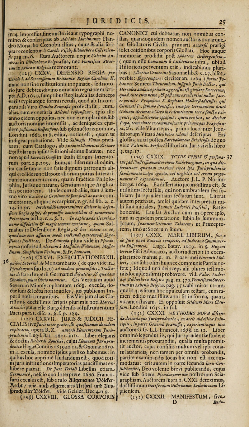 JURIDICIS. 2^ in 4. impreirus,fincaudorisauttypographi no- ! mine, &confcriptus tHo Adriano Muelmmm Flan- droMonacho Coenobii illius, cujus dialia fcri- ptarecenfentur a Carolo Vifch-)Bibliothec£Ciftercien- (is^2g,n\.6. EumAuftorem v\tc{\itValerm An- dreasm BibliothecaBelgka[\X2i^ nec Francifcus S\ver- tm in Athenis Belgicis memorant. (115) CXXV. DEFENSIO REGIA fr<^ Carolo L ad Serenijjlmum Britannia Regem Carolum II. nunc non fine reftitutionis inopinatse, fed noto¬ rio jure debitae,divino miraculo regnantem feri- pta A.D. i(5yo. fumptibus Regiis,& alias deinceps variis typis atque formis recufa, quod ab Incom¬ parabili Viro Claudio Salmafio profedta fit, cuitl» alias, tum ex nefaria Mihoni refponfione ^ ipfo illo anno eidem oppofita, nec non exemplaribus fub auctoris nomine impreflis , ac denique ex ejus¬ dem pofthuma Re/ponfion e,[uh ipfo audloris nomine, Londini iddo.in g.edita, notiuseft, quam ut indigeatprobatione. Vide Salmafti Vitam praefi¬ xam, cum Catalogo, zh Antonio ClementioZirizeeo Epiftolarum ipfius Editioni ultimae Batavae, nec non apud Itfrc«z/G«#in Italis Elogiis litterato¬ rum part.z.p.iop. Eum,utdifertumalioquin, ita caufae tantae non fatis dignum patronum ali¬ qui credideruntiUtpote aliorum potius litterari- rummonumentorum, quam Pradicae Philofo- phiae, Jurisque naturae. Gentium atque Anglica- ni, peritiorem. Unde cum ab aliis, tum a fum- mo viro Boeder 0 in Gr otium de Jure belli ac pacis com- mentante, aliquoties carpitur, v.gr. ad lib. 2. c, 14. in pr. Intolerabili importunitate dicitur in defen- fione Regia egijje, de promijfis contratlibus 15 juramentis Principum ad 1. J. C. 4. I ♦ In explicanda licentia^ nemo diffolutim magis temere verfatw ^ quam Sal- mafius inDefenfione Regia, £5” hoc evenit ex eo, quod non erat ajfuetus modo tradandi ejuscemodi .^<e- Jliones Praliicas, De Salmafio plura vide in Pfeudo- nymis noflris ad Alexium d Majjalia, IVallonem, MeJJa- linum, Simplicium P^erinum, & Fr. Francum. (i26)CXXVI. exercitationesXII. * quibusSeverini de Monzambano ( de quo vide in_> Pfcudonymis^VioXQCO') admodum promulfidis ^ Tracia^ ?«j<^/'fftatu Imperii GtxmzniQidifcutitur,^quadam Chnf momplura Obelo notantur. Cis Veronam apud Severum Mipofycophantam 166%. excufae, do- dae funr & ledu non inutiles, jus publicum Im¬ perii noftri curantibus. Eas Viri jam alias Cla- riffimi, dodiffimis feriptis plurimis noti Martini Schockiiputat efie Burgoldenfis adinftrumcntum Pacis ptrt.i.difc. 2. §.f. p. 289. {ir?) CXXVII. JURIS & JUDICII FE¬ CIALIS fivejam inter gentes,^ quajlionum deeodem explicatio, opera R. Z. Autoris Elementorum Juris- /^rW^wz/^^Lugd.Bat. idyi.inn. Liber elegans & dodus Richardi Zouchid, cujUS Elementa Jurispru- <^f»z?>Hag3BComitis K^fq.in iz.&Oxonize 1650. in 4. excufa, nomine ipfius praefixo habemus: in quibus hoc apprime laudandum eft, quod toti¬ us juris inftitutionesimperatorias pauciffimas ex¬ hibere pateat. Be Jure Feciali Libellus etianij Germanice, nefcio quo Interprete 1666. Franco- furtiexcufuseft, fub titulo ^lUgememes t^dlcFer^ Ked;t / ruie aud) aUQemeirtce UrtJ)eil unb 2Iu6# jpruc^aUerT^dlcfer. vide Geisler. Dec.4.n.9. (iz8) CXXVIIL GLOSSA CORPORIS I CANONICI cui debeatur, non omnibus con¬ flat, quandoquidem nomen audoris non sequo ac Gloftatoris Civilis primarii Accurfii prjefigi folet editionibus corporis Gloffati. Hoc itaque memoriae prodidit poft Abbatem Ur^ergenfem^ ( quem effe ConraUum d Lichtenave inirdi, ubi ad Hiftoricos perventum erit, indicabimus pluri¬ bus ) Albertus CrantziusSaxoniselib.g c. 27. hifeo verbis: ^0tempore(c\vc\x.Qrzn. i 269,) floruitJo- hannes %t\X\tC2iTheutonicus,inftgnis Juris Bodor, qui Herculea audacia primus aggrejfus eft glojjdre Becretum, quod ante eum nemo, (5poft eum excellentius nudus face¬ re potuit; Prapofttus S. Stephani Halberftadienfis, qui Clementi l. fummo Pontifici, tum per Germaniam ficuti Galliam decimas kCleroinredcmtionem t er rie fanda exi¬ genti , appellationem oppofuit: quem pro fua, ut dicebat Papa, temeritate excommunicavit privavit que Preepofitu- ra,(5c. vide Vitam ejus, primo loco inter Jcon- fultorum Vitas a Melthiore Adami deferiptas. Eas gloffas, auxit poftea Bartholomaus Brixienfis,dc quo vide Valentin. ForfieriHidovum Juris civilis libro J.cap. 17. (IX9) CXXIX. JCTUS VSRUS perfona- 37 tusiadiUuftriffmumBaronem Boineburgium, in qua dis- fertatione quadam maxime citea ip^a Jurisprudentiee fundamenta vulgo ignota, vel negleda vel errata propo¬ nuntur (5 expenduntur. Audore J, L. P. Norim- bergcc. 1664, Eadifiertatiojucundiftima eft, & utiliflimaledu illis, qui non umbratilem fed fo- lidam Jurisprudentiam fedaturi funt. Literas autem prectixas, amici quidam interpretati mi¬ hi funt initiales, Joannis Ludovici Prafehii, Ratis- bonenfis. Laudat Audor cum in opere ipfo, tum in ejusdem praefatione fubinde fummuiXL, Jctum, JoannemOttonem Taborem, ut Praecepto¬ rem, imo ut Socerum fuum. (130) CXXX. MARE LIBERUM, de Jure quod Batavis competit, ad Indicana Commmer- ciaBijfermtio, Lugd. Batav. idop. in g. Hugonr Gm/oFifei Advocato, audoriadferibit in exem¬ plari meo manus p. m. ?vozy\mQ\T'incentiiMol- leri, confulis olim hujusce communis Patrise no- ftrae 3 Id quod und deinceps alii plures teftimo- niis locupletisfimis probavere, vid. Vakr. Andre- am Bibliotheca Belgica ^zg.m.^jQ.FrancifcumSWeer- tiurnm Athenis Belgicis, pag. jyz.ubi miror utrum¬ que in 4. editum hoc opufculum teftari, cum ta¬ men editio mea illius anni fit informa, quarru vocant odavam. Ei Seldenus Mare Clau- fum.Londini 1635-. in fol. (131) CXXXI. METHOBUSNOPAdifcen- dadocendaque Jurisprudentiee , exartis didadica Prin¬ cipiis , in parte Generali ptamiffis , experientiaque luce audore G.G. L.L.Francof. iddg. in 12. Liber omnino legendus iis, qui Jurisprudentiae ftudent incrementis procurandis, qualia multa promit¬ tit audor, cujus confiliis multum vel ipfo cona¬ tu laudandis, non tamen per omnia probandis, partite examinandis locus hic non eft acconv- modatus: erit autem in parte fecunda/«m-Cb»- fultinoftri, Deo volente brevi publicanda, cujus vide fub finem Pfeudonymorum noftrorum Scia- graphiam.Audorem fupra n. CXXL deteximus, doiXx^VCCWiVAGottfredumGtdieImum Leibnutzium Li« pficnfem. (132) CXXXII. MANIFESTUM, fivo D Sidu-