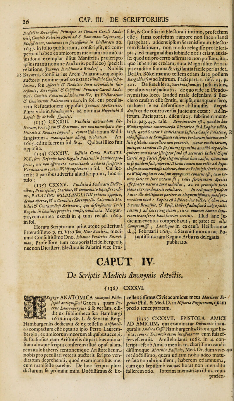 ^ ' II. ■.■■■— ... Pedu[lio Sereniffimi Frincipn ac Domini Caroli Ludo- vici^ Comitis Palatini Rheni ad S. Romanam C<efareAnt^ Mafefiatem^ continens jm fuccejfionis in Elegoratu ao. 1637. tn folio publicatum, confcripfitjUticom¬ pertum habeo ex amicorum meorum intimi(cU' jus dono exemplar illius Manifefti, praefcripto ipfius manu nomine Auftoris, pofiideo) fpeciali relatione, Joannes loachirntu a Rnsdorf y Nobilis 38 Bavarus, Confiharius Archi-Palatinus,cujusipfo aucTioris nomine praefixo extmtrtndicUCaufePa- latina;^ feu Ajjertio DeduElio luris inviolabilis fuc- cefionif-) Serenilfimi Cf Celli(fimi Principis Caroli Ludo- vici^ Comitis Palatini ad Rhenum in EleEloratum Comitatum Palatinum 1640. in fol. Cui peculia¬ rem Refutationem oppofuit Joannes kbelzreiter. Plura vide in Pfeudonymis, ad nomina Hippohthi 4 Lapide & de Palle fietis. ('133) CXXXill. VindicU quorundam £le- Borum^Vrincipuml^ Statuum^ nec nonimmedlat£ No¬ bilitatis S. Romani Imperii , contra Palatinum Wild- fangiatum , mancipatum aliasq^ violentias. An. I (56 7. editae fuere in fol, & 4. Quibus illico fuit oppolita. (134) CXXXIV, luftitia Caufa PALATl- NjE^ ftve Defenfio luris Regalis Palatini in homines pro¬ prios , nec non effrenata convitiandi audacia fcriptoris Vindiciarum contra Wildfangiatum in fol. Cui fuc- ceffit a partibus adverfis aliud fcriptum, hoc ti¬ tulo : (135') CXXXV. vindicia a Foederatis EleBo- ribus^ Principibus^ Statibus immediato Equejlr i ordi¬ ne PALATINO WILDFANGIATUIpridem oppofiu^ denuoaferta^Cf a Convitiis,Corruptelis., Calumniis Ma- ledici& Contumeliofi Scriptorisqui defenftonem luris Regalis in homines proprios emifit^vindicata, Mogun- tizcj cum antea excufa in 4. tum recufa 1(569. in fol, . Horum Scriptorum prius atque pofterius^ litteratifiimo p. vc\.V\xoJoh.HenrBoeclero, medi¬ um a ConfultisfimoDno. Iohanne Ertderico Bceckel- fnan., Profelfore tum temporisHeidelbergenfi, nscnonDicafterii Eledoralis Palatini vice Prae- fidcj & Confiliario Eledorali intimo, profedlum elTe, fama confeftim rumore non inconftanti fpargebat, addens ipfum Serenisfimum Eleiito- rem Palatinum, non modo relegiflTe pro feferi- pta, Icd marginalibus fubinde notis etiam auxis- ' fe; quod uti pro certo affirmare non pofTum^ita., quo lubentius credam, nota Magni illius Princi¬ pis eruditio fumma & vigilantia facile perfuadet. De Dn. Bokelmanno teftem etiam dare pofTum ' Burgoldenfem ad Inffrum. Pacis part. i, dife. 2 3. p. 421. De BtEckleroj Sarckmafiumfvo Judiciis fuiSj per alios varie judicatis, de quo vide in Pfeudo- nymisfuo loco. Is adeo male defenfam a Boe- clerocaufam eflfe fentit, utipfcjquanquamfero, maluerit fe ea defenfione abftinuiffe. BurgoU denfis ea de controverfia Judicium extat: Ad In- ftrum. Pacis part. I. difcurfuiy. fub finem mem¬ bri 2, pag. 439. tale. Beneinterim eji y quodmhac IVildfangMtus controverfia Rhetorica fit Si Logica viBa, idefly quod Orator P indkiarum lufiitia Caufa Palatina, 31 robufiifiimas ac firmijfimas rationes verborum fuorum mel¬ litis globulis convellere non potuerit, hutor vindiciarum, quisquis tandem ille fitdjtumKrgentina an alibi degat,in¬ quirere non vacat)fcriptor fan^ c(l accurati ludicii qui , Curtii atqj Taciti fiylo elegantiffimo huic caufa, quantum in fe quidem fuit,inferviit,The (in tamen nonreBe ad hypo- thefin accommodajfe videtur,dum exPrincipiisluris natu- r^lVildfangiatuscaufamoppugnare conatus efi, cum ta- , l men fatis ex lure notum jit, tales fervitutum Species ejfeprater natura lura induBas, a e ex principiis juris plane extraordinariis re fuit are. In reliquum ignofeat Autor ille doBtjfimuspariter ac eloquentiffmus,quodpro- verbium illud : Logica cft a Rhetorica viBa, ( olim in-t DucemBrunfuic. £5* Epifc.HalberftadenfemavulgojaBi- tatum) ad hocce negotium , citra omnem tamen inju¬ riam transferre hautfuerim veritus. Illud fane Ju¬ dicium eventus comprobavit, ut patet ex aBis Compromijfi , Laudoque in ea caufa Heilbronnae i d.jl-Februarii 1667. a SerenifEmorum ac Po- wntiffimorum Regum Arbitris delegatis publicato. CAPUT IV Ve Scriptis Medicis Anonymis deteBis, (136; cxxxvi. ANATOMICA knonymi Philo- Graeca , quam Pf- ^*‘^ELaurenbergius d fe verlam, cdi- dit ex Bibliotheca fua Hamburgi Hamburgenfis dedicavit & ex teffellis krifioteli- «zVeompadfumefleopusab ipfo Petro Laurem- bergio, ex amicorum meorum aliquibus accepi, & ftudiofius cum Ariftotelis de partibus anima¬ lium aliisque feriptis conferens illud opufculum, rem ita fe habere, centonemque Ariftotelicurru nobis pro peculiari veteris audforis feripto ven¬ ditatum deprehendi, quod examinantibus me- cum manifefte patebit. De hoc feripto plura didlurum fe promifit mihi Dodlillimus & Ex- cellentiffimus Civis ac amicus meos Martwus To- gelius Phil, & Med. D. in Hifioria Phy ficorum, quam prcelo tenet paratam. (137) CXXXVII. EPISTOLA AMICI AD AMICUM, qua examinatur inau- * guralis Hamburgenfis,Groningae ha¬ bita, contra Triumviratum inteftinalem cum fuis ef- fervefeentiis. Amftelodami 1668, in 4. con- ' feripta eft ab Amico meob. m. chariflimo candi- diffimoque Matthia Paifenio, Med. Dr. dum vive-40|> retdo(3:ilfimo, quem utinam nobis adeo matu- ,, re fata non abripuiflent, haberem etiamnuiTu, cum quo faepiflime vacuas horas non inerudito fallerem otio. Interim memoYiam illius, cujus praefen- ‘