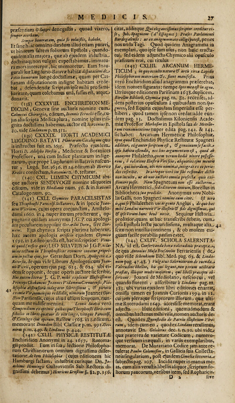 MEDICIS. 17 praefentiarn 0 Suffri denegaftis 3 quoad vixeroj femfer acerbam^ ScfKpsf honofAt^nty fic voluijits^ htibcbo^ Et fane huic omnino dandum illud etiam putavi, ut binorum faltem foliorum Epiftola , quando¬ quidem alia majora, quae ab ejusdem induftria_. dodrinaqj non vulgari expedabamus, immatu¬ ra mors intercepit, hic memoretur. Eam Inau- gurali fuae Lugduno-Batavae habitae dif}utatiomd^ 1'itiis humorum longe dodiffimae, quam perCas- fianam difputationem indigne habitam crede¬ bat , defendendae feriptam ipfe mihi pro fami¬ liaritate, quam colebamus uni, faffus eft, atque_^ donavit. (138) CXXXVIII. ENCHIRIDION ME¬ DICUM , Genevae fine aud:oris nomine cuiUj Catmeui Chirurgia^ editum,/f^««/V e(re,CU- jusaliafcripta Medica plura, nomine ipfiusinfi- gnita doclilTima habemus, aucTorcft^/^w^wn, 80. vide Lmdanum p. m.3 f Z. (ijp) CXXXIX. HORTI ACADEMICI LUGDllN O - B AT AVI Flant arum Catalogum quo isinftrudus fuit an. idjj. Praefedo ejusdem-» Horti D. Adolpho Vorjiio , Medicinee & Botanices Profefibre, una cum Indice plantarum indige¬ narum, quae prope Lugdunum in Batavis nafeun- tur , Lugd. Bat. id3 d. in 24.editum ab Henrico Kralitz confedum,>y(r4w«»«x n.ij 6. teftatur. (140) CXL. LUMEN CHYMICUM abs¬ que audoris SENDIVOGII nomine aliquoties editum, vide in Rhodianis num. fd. SLiwScavenii Catalogo num. po. (141) CXLI. Chymieos PARACELSISTAS feu TheophmjiiParacelJiSeBatoresy & in (pccie Joan- cujus opera conjundim, Amftelo- dami 1660. in 4. nuper iterum prodierunt, op¬ pugnavit quidam anonymus J.G. P.cuiapologi- am peculiarem oppofuic Gerardtu Dorn^ five Dor- Ejus chymica feripta plurima habentur, hx'C autem apologia artificio ejusdem Chymico lyp^.in 8.edito jundaeftjhacinfcriptioe: Vene¬ ni quod(nefcio quis) LEO SUAVIUSJuh J.G.P. vela¬ mine tehdum in T heophrafiicos evomere conatur ^propri¬ um in peElus ejus, per Gerardum Apologetica-» Retorfio,AQc\\.\3. vide Librum Apologeticumj'^’^»- operum ejus pag. dz3. & ditf.. ubi ei¬ dem fe opponit, deque operis audore fic feribit. Has autem Ut er as J. G. ^,mibi explicuit lUufirijfimus Princeps Chabaneus Joannes VidamnusCarnutenfis^Pbi- tofophU abftrufiorU indagator folertijfimus 3 pietatis eximite Vir,nomenque reddidit, nimirum Joanncs Gor- ^/'«/ Parifienfis, cujus aliud ullum fcriptum, nun¬ quam me vidifie memini. Leonis SuaVii vcxd Compendium ex optimis quibusque-Theophrafii libris cum fchoUis in libros quatuor de vita longa, vitaque Paracelfi, .Catalogo ejus operum, Bafileae lydg. in g.editurrL, memorant Draudius^WoX Clafiicaep.m. ^^i.Ges- nerus p. ra. 44P' ^ Lindanus p. 444, (141) CXLIL PHYSIC/E RESTITUTA Enchiridion Anonymi in 24. idyy. Rotoma- gii prodiit. Eum in fua, ledione Philofopho- rum Chriftianorum omnium digniflfima differ- t^i\on^,deLera Philofophia (cujus editionem hic Hamburgi fadam, induftriae curisque Dn,Jo- achimi Henningii Guftrovienfis Sub-Redoris di- gniflimi Henricus Ernfiius §» Si.p, i^d. citat, additque ,^i elegantijfmus feriptor creditur et- fe 3 Joh. Spagnetus (d'Efiagnet) Pr<efes Par lamenti Burdegalenfis : ut ex anagrammate colligi pote fi, penes nos unda Tagi. Quod quidem Anagramma ita exemplari, quo ipfe fiimufus, non huic trada- tui, fcd eidem adjundo Chymico alii opufculo praefixum erat, cui titulus (14?) CXLIII. ARCANUM HERME- TICUM , in quo occulta natura artis circa Lapidis Philofophorum materiam r. fiunt manifefia. Prius vero Enchiridion aliud anagramma prxferebat, idem nomen figurans: nempe Spes mea efi in agno. Utriusque editionem Parifinam 163 g.duplicem-. BorellusBiblioth.Cbymictegz. recenfet,ad¬ dens pofterius opufculum a quibusdam non^yp^- fed Equitis cujusdarn Imperialis eflfe per¬ hiberi , quod tamen ipfe non credat:adde eun¬ dem pag. 13. Dodisfimus Kilonienfis Acade¬ miae Profeffor Morbofusm Epiftola fua Metallo¬ rum transmutatione edita pag. 142. & 143. fic habet: Arcanum Hermeticae Philofophix, opus quod^EnzhinAio Phylleae Reftitutae Spagneti additur, eleganter fcriptum efi , genuinum fe faciles» ipfo habitu oftendit3 nec leve argumentum efi , quod ab anonymo Philaletha,^«f»? verum hodie vivere pofjeffo¬ rem , e relatione Illuflris Viri fcio, aliquoties ejus mentio fiat 3 qui interdum, ubi non nominat 3tntegr as ex eo perio¬ dos ex fer ibit. In utheque vero ita fibi refpondet diLtio non inculta, ut ab uno auclore omnia profella quis exi- ftimarepojfit. Spagnetum w» ejfe auHorem-» Arcani Hermetici, fededitorem tantumt Borellus in Bibliotheca jua prodidit. Anonymus vero Nobi¬ lis Galli, non Spagneti nomine eum citat. Sfi vero is3qui fe vocat gente , dequohxc mihi Londini narravit Vir illuflris Cl fide digniffmus, qui ipfe Pirum hunc bene novit. Sequitur Hiftoria_> prolixior,quam ut huc transferibi debeat, cunij ipfa Epiftolaledu jucundisfima, miiltaquealia_, 42 fcitu non inutilia continens, & ob molem exi¬ guam facile parabilis pasfim e;rtef. (144) eXLIV. SCHOLA SALERNITA¬ NA, id eft, Confervanda bona valetudinis praceptO—», diZepaz Antonius Mufa Brafavolus'Etrx2ci:\Qn{\s ( do quo vide Schenkmrn Bibl.Med. pag. 6^. Sc Linda- num pag. 47.48- ) P'ulgatusSalernitarumde tuendas» Valetudine libellus, his qui legunt3non parum utilitatis prajiat, iUisque multo majorem, qui libellipracepta ob- fervant: Joanni dc Mediolano, ncfcio cui, vel quando florenti , adferibitur a pag.rn. 383. ubi varias ejusdem libri editiones enarrat, omifta tamen ea Joannis Curionis 1594. in iz. cui jam pleraque feriptorum illorum, quae ulti¬ mae Roterodami 1649. accesfifte memorat,erant adjeda. Huic editioni, quemadrhodum & omnibus hadenus mihi vilis,nomen audoris de- eft. Quod ex ^juenfiedio de Patriis illufirium Viro¬ rum , idem cum eo , quod exretulimus, annotavit Dn. Geiskrus dec. i. n. 10. ubi vido quae praeterea dc varietate Codicum , numero¬ que verfuum inaequali, in variis exemplaribus, memorat. De Moraviano Codice jam ante re¬ tulerat Colomefitu, in Gallicis fuis Colleda- neisfingularium, poft ^xxs^cmCimelialitteraria-» fubjedispag. 107. Incidit nuper in manus me¬ as, cum aliis vetuftis libellis aliquot, fcriptum fo¬ liorum paucorum,verfibus item, fed Rophaticis, Da fiye