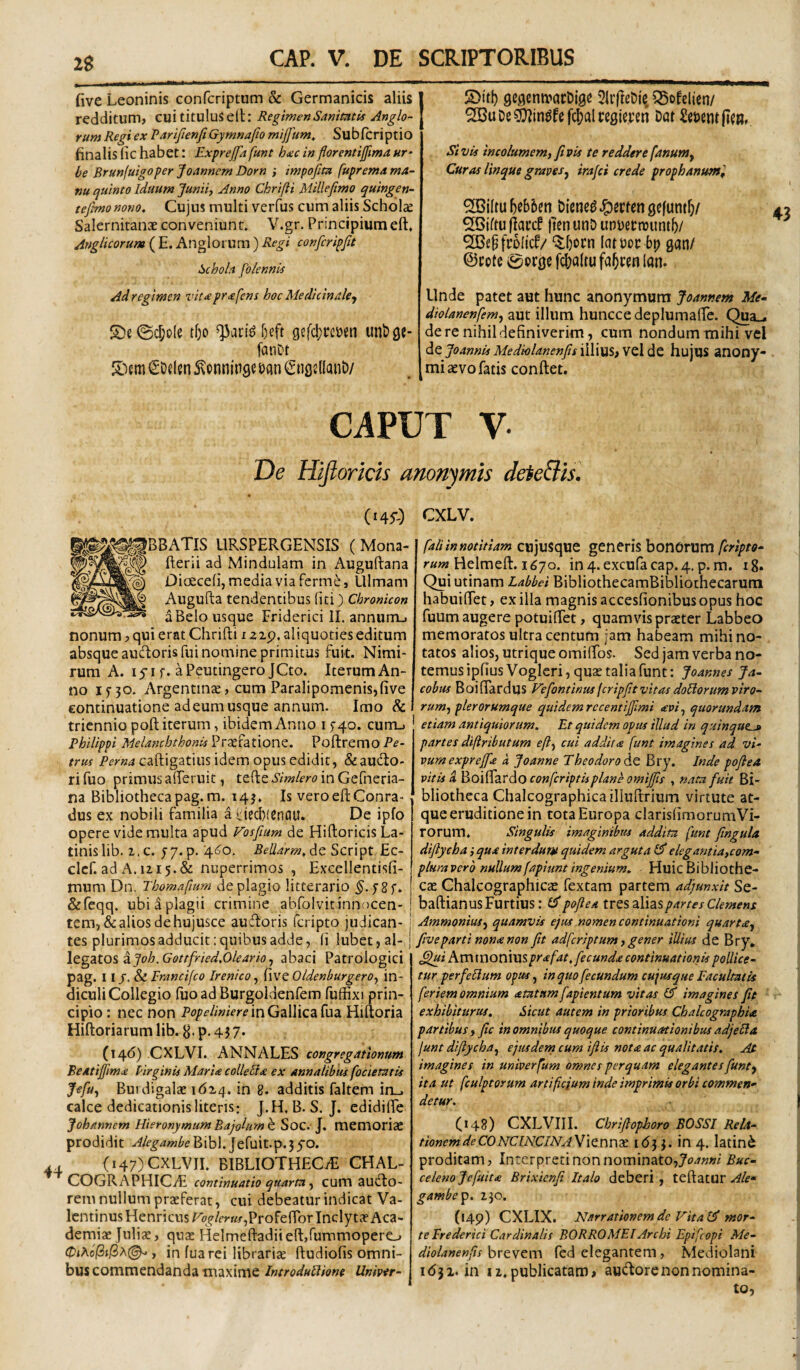 2g five Leoninis confcriptum & Germanicis aliis redditum, cui titulus ell: RegimenSanimtif Anglo- rum Regi ex ParifienfiGymnafio mijfum. Subfcriptio finalis(ichabet: Exprejfafunt htecinflorentiffimaur' be Brunfuigoper Joannem Dorn ; impofitn fuprentd ma¬ nu quinto iduum Junii, Anno Chrifti Millefimo quingen- tejlmo nono. Cujus multi verfus cum aliis Scholae Salernitanas conveniunt. V.gr. Principium eft, Anglicorum ( E. Anglorum ) Regi confcripfit Schola fb/ennU Ad regimen vit<e pr^fens hoc Medicinale^ S)e(ScI;o(e tf;o ^ari^ l)eft gefcljcctten unbge- fatiDt S^onninge Dan ^ngsKanD/ S)irl) gegentvarbigc 5ii’|teDie. 55ofelien/ SGuDe^in^fcfc^alrcgimn Dat Acuent (jcu, SivU incolumem, Jivis te reddere fanum^ Curas linque graves^ irafci crede prophanum^ SBiltu \)^hUn Diene^ ^mm gefuntf)/ ^iftu lien utiD un\)ecnjuntb/ “illjocn latDoc bp gan/ ©cote e^orgc fc()a(tu fa^cen lan. Unde patet aut hunc anonymura Joannem Me^ diolanenfemj aut illum huncce deplumalTe. Qua_- de re nihil definiverim, cum nondum mihi vel de Joannis Medklanenfs illius, VCl de hujus anony- mi aevo fatis conflet. CAPUT V De Hijlorkis amnymis deteSis, (i4y.) CXLV. ;^^BBATIS LIRSPERGENSIS (Mona- flerii ad Mindulam in Auguflana DicEcefi, media via fcrme, tllmam Augufta tendentibus (iti) Chronicon a Belo usque Friderici IL annum-» nonum, qui erat Chrifti i aip. aliquoties editum absque aucftoris fui nomine primitus fuit. Nimi¬ rum A. lyi f. aPeutingero JCto. IterumAn- no ino* Argentinae, cum Paralipomenis,five continuatione ad eum usque annum. Imo & triennio poft iterum, ibidem Anno 15-40. currij Philippi Melanchthonis Pri^fatione. Poftremo rrKf Per«4caftigatius idem opus edidit, &au(fto- ri fuo primus afferuit, tefte Simlero in Gefneria- na Bibliotheca pag.ra. 14 j. Is vero eft Conra- dus ex nobili familia a fiecbiCnflU. De ipfo opere vide multa apud Vosfium de Hiftoricis La¬ tinis lib. 2, c. yy. p. 4^0, BeUarm. de Script Ec- clcf. ad A. 1215.&: nuperrimos , Excellentisfi- mum Dn. Thomafium de plagio litterario y8f. &reqq. ubi a plagii crimine abfolvit innocen¬ tem, & alios de hujusce auftoris feripto judican- | tes plurimos adducit: quibus adde, fi lubet,al-j Itgzto^^Joh.Gottfried.Oleario, abaci Patrologici pag. I I_f. & Fmncifco Irenico, five Oldenburgero, in¬ diculi Collcgio (uoadBurgoldenfem fuffixi prin¬ cipio : nec non PopeliniereinGzWicz^vidi Hiftoria Hiftoriarum lib. g. p. 4 j 7. (146) CXLVI., ANNALES congregationum Beatijfima lirginis MarU colleUa ex annalibiu focietatis Jefuj Burdigalae itizq. in 8. additis faltem irL. calce dedicationis literis: J.H. B. S. J. cdidifte Johmnem Hieronymum Bajolum h Soc.- J. memoriae prodidit Alegambe Bibi. Jefuit.p. 3 yo. (147) CXLVII. BIBLIOTHECiE CHAL- COGRAPHICvE continuatio quarta, cum audto- rem nullum praeferat, cui debeatur indicat Va- Icntinus HenricusP<?^/m«-,Profenbr Inclytae Aca- derniae Juliae, qu2 Helmeftadiieft,rummopere_j 0iAo(ii(ix(^, in fua rei librariae ftudiofis omni¬ bus commendanda maxime Introdullione Univer- fali in notitiam cujusque gencris bonorum feripto- Helmeft. 1670. in4.excufacap.4. p. m. ig* Qui utinam Labbei BibliothecamBibliothecarum habuifiet, ex illa magnis accesfionibus opus hoc fuum augere potuifTet, quamvis praeter Labbeo memoratos ultra centum jam habeam mihi no¬ tatos alios, utrique omiftbs. Sed jam verba no¬ temus ipfiusVogleri, quae talia funt: Joannes Ja- cobus Boiftardus Vefontinus feripjitvitas doliorum viro¬ rum, plerorumque quidem recentijjimi avi, quorundam etiam antiquiorum. Et quidem opus illud in quinque-» partes diftributum eft, cui addita funt imagines ad vi- vurnexpreffa k Joanne Theodoro 6.^ Bry. Inde poflea vitis A Boi^zrdiO conferiptiiplane omijjis , nata fuit Bi¬ bliotheca Chalcographica illuftriuiTi virtute at¬ que eruditione in tota Europa clarisfimorumVi- rorum. Singulis imaginibus addita funt fingula diftycha ,• qua interdunst quidem arguta elegantia,com- pluraverb nullumfapiuntingenium. HuicBibliothe¬ cae Chalcographicae fextam partem adjunxit Se- baftianusFurtius: id poflea ivQSzVizs partes Clemens Ammonius, quamvis ejus nomen continuationi quarta, five parti nona non fit adferiptum, gener illius de Bry, ^i Ammoniusprafat. fecunda continuationis pollice¬ tur per felium opus, in quo fecundum cujusque Facultatis feriem omnium atatnm fapientum vitas Id imagines fit exhibiturus. Sicut autem in prioribus Chalcographia partibus, fic in omnibus quoque continuationibus adjeHa funt diftycha, ejusdern cum ifiis nota ac qualitatis. Af imagines in univerfum omnes perquam elegantes funt, ita ut fculptorum artiftejum inde imprimis orbi commen¬ detur. (148) CXLVIIL Chrifiophoro BOSSI Rela¬ tionem de CONCINCINAViQnnx 1(53 3. in 4. latin^ prodicam, Interpreti non nominato,j£?^««i Buc- celenojcfuita Brixienfi Italo deberi, teftatur gambe^p. 230. (149) eXLIX. Narrationem de Vitald mor¬ te Frederici Cardinalis BORROMEIArchi Epifeopi Me- diolanenfis brevem fed elegantem, Mediolani 1(532. in 12.publicatam, audorenonnomina¬ to,
