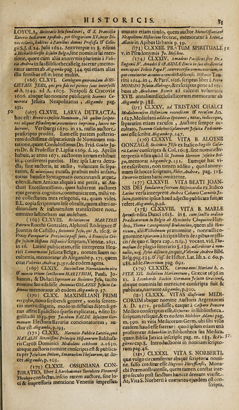 \ LOYOLA, Societatis le fu fundator i f flT S, Francifco Xaverio Indi arum Apofiolo, per Gregor ium XI',inter Di¬ vos relatis.^ habitus a Patribus domus Profejfa Colle- giiS.]. d. 24. Julii idzz. Antvverpiae in g. editus dMichaeleGrifio fine nominis fui men¬ tione, quare cum aliis anonymis plurimis a Vale¬ rio Andreae in fuaBibliothecaBelg.tacetur 5 memo¬ ratur autem ab Alsgambe pag. 544, qui etiam alias illo fertilior eft in bene multis. (i6(5) CLXVI. Catalogum quormdam de SO¬ CIETATE jESUy qui pro pdevcl pietate funt interfe£ii abA.if^g, ad A. 1603. Neapoli & Cracoviae 1606. absque fuo nomine publicavitCa- merota Jefuita Neapolitanus , Alegambe pag. 232. yo (167) CLXVir. LARVA DETRACTA, hoceik: BrevisexpoftioNominumy fub quibusferipto- res aliquot Pfeudonymijrecentiores imprimit, latere vo- luerunt, Veriburgii670. in ii. nullo audlore-» praefcripto prodiit. Eamefie partem pofterio- rem dodifiimjedifputationis de Nominum mu¬ tatione,quam ConfultifiimusDn. Frid. Ju¬ ris Dr. & Profefibr P.Lipfiae i6dp. d.29. Aprilis habuit, ac anno idyi, audlorem iterum exhibuit in 4. conferenti patebit. Haec ipfa Larva detra- da, fine audoris, ut audio, voluntate fic fepa- ratim, & od&)vvfa.ag excufa, praebuit mihi anfarru totius hujufce Syntagmatis concinnandi atque^^ edendi,dum Amicus aliquis a me petiit, ut Au- dori Excellentifiimo, quos haberem audores ejus generis cognitos,communicarem, mihi ve¬ ro colledanea mea relegenti, ea, quam vides, B.L. copia fcriptorum fefe obtulit,quam alteri or¬ dinandam & indruendam transfcribere non-i omnino fuftinebam aut audebam. ( 168) CLXVIII. Relationem MARTYRII PatrumKocchi Gonzalez, Alphonfi Rodriguezfif Joannis dcQz^dWo y fodetatis Jefuyqui A. idog. in Vruay ParaquarU Provincia pajji funty k francifco Cri- jpo Jefuita Hilfano Hifpanice fcriptam,Viennae. 1631. in 16, Latine publicatam,efle interpretis Heo- rici Lamormaini]d\i\t?t^c\gXy nomen fuum oc¬ cultantis, memoratur ab Alegambe p. lyy, quem citat Valerius Andre^e p.jj 9.de eodem ageiis. (idp) CLXiX. SuccinTlam Narrationem vita IS mortis trium fanEtorumMARJYRUMy Pauli, Jo- hannis, & Y)\dz.c\laponum ex Societate Jefuy tacito nomine luo edidifie Antonius COLAZllS Jefuita Lu- fitanus memoratur ab codcxo Alegambe p. 37. (i7o) .clxx. maximiliani primi resgeftas^ novo fcribendi genere , modo fenten- tiis metro illigatis, modo in difFufius dicendi ge¬ nus affineEpididicofparfisexplicatas, edito In- golftadii 1639. per Jacobum BALDE lefuitam Ger¬ manum ElecYorisBavariae concionatorem, au- dor eft Alegamhey p.19 3. fl 71) CLXXI, Narratio Publica L<stiti<eyqua NATALIS Sereniffimi PrincipisHiffanerum^dXthdXz.- risCafoli Dominici Mediolani celebrata A. 1630. absque audoris nomine conferipta eft & publica¬ ta per Emanuelemlbefaurum,\xt do¬ cet Alegambe, p. 103. (172) CLXXii. ossuniana con¬ juratio, liber zBarthohmaoTortoletto Veronenfi rW«.F<?confedus,inrcio autem audore, fine lo¬ ci & impreflbris mentione Venedis impreffus» 5 mutato etiam titulo, quem audor MotusOffunianl NeapolitaniHi(loriam^CCCCZX.y memoratura Leonta> Allatioio Apibus Urbanis p. 59. ri73) CLXXIII. PRaTUM SPIRITUALE V. in Pfeudonymis Jo. Mofchm. (174) CLXXIV. A madeus Pacificus ftve De^ Eugenii IV, Amadei S iBAUDlAL Ducis in fua obedientia nuncupati Felicis Papa V, controverfiis commentar ium,itt quo continetur accurata conciliiBaftleenfts Hiftoria Tau- rini i624..in4. ^eParif. 1^26. fcriptuslibera/-'f/‘r<> MONODO JefuitaAllobroge,8ccxkri^txis pene ad ver¬ bum ab Abrahamo Bzovio ad calcem voluminis XVII. annaliumEcclefiafticorum memoratur ab Alegambe (17O CLXXV. Ad TRISTANI CHALCI Mediolanenfem Hiftoriam recenfttam recufam An. \dz7 fFAc^\o\2iO\addit as Epitomes, notas, indices que, feparatim etiam excufos , Audore femper oc¬ cultato, JoannkGulielmiGalaveroni Jefuita Pedemon- tani efte feribit Alegambe p. 247. (176) CLXXVI. VITA B. ALOYSII GONZAGiE Societatis JEfu cxltzWcoVtrgilii Cafa- riiLatineconkvl^zA & Col.idog. fine nomineln- terpretis edita quod fit Joannis Horrion Jefuita Bel- g<ey memorat Alegambe p. I. Eumque hac vi¬ ce exferibens, non tamen addito , quod anony- mwmfithocccknptwmyValer.Andrea, pag. fig. Stveertio etiam hunc omittente. (177) CLXXVII VITA BEATI JOAN¬ NIS DEI fundatoris fratrum Mifericordia ex.ltaWco Latine verfainterprete QobavioQarnioloJe- fuitayooramc ipfius haud adjedo publicata fuit,ut refert Alegambe, p.2<5. Ciyg; CLXXVni. VITA B. MARIiE edita Duaci idig. in 8. cumfanBis ordinis Eradicatorum in Belgio ab Hyacintho QJaoquettofXxo- dro, Thoma cantipratenf Brabantino, quem alii Hen- ricum, 2X\\Wilhelmum praenomine , nonnullico- gnomincA/»/^^»»» a {criptislibris dcApibus myfti- cis fde quo v. fupra cap.z. n.19.) vocant, vid, Tho- mafitm de plagio litterario §. 189. adfcribiturk non- nullisy ne^ fiylus dilfencitfmt\mtyValerius Andre* Bibi. Belg.pag. 8 3 3. Vojf. de Hiftof. Lat. lib.2. c. (5o,p. 488.addepag. 692. (179) CLXXiX. corona anni Mariani h, e. VIT^ XIL Sodalium Marianorum, Graecia: 163 d. in 12. a Leonhardo Bachin Germano Jefuita Gracienfty absque nominis fui mentione conferipta fuit & publicata,narrante a/^^4w^ p.5 00. (180) CLXXX. VITAS iUuflrium MEDI¬ CORUM absque nomine Audoris Argentorati A. D. ly?*. pzoAll^CyCdi^c^MCk Cafparo Peucero Medico conrcriptasefie,Ge/»fr»j in Bibliotheca-, feriptum reliquit,& ex eodem Meichior Adami pag. m, 390. in vitis Medicorum Germ. ubi (ibi vifas easdem haud elTe fatetur; quod ipfum etiam una profitentur Schenckius in Bibliotheca fua Medica» quamBibliaJatrica infcripfit pag. m. 183. &r£>- P glerus C2ip.%, Introdudionis in notitiam fcripto¬ rum pag.46. (181; CLXXXI. VITA S. NORBERTI, qu* vulgo circumfertur absque feriprorw nomi¬ ne, falfo cxcdxtMTC^cHugonis Floreffenfis, Mona¬ chi Pracmonftratenfis, quem tamen conftat inte¬ gro feculopoft fandum huncce demum vixifto- AtjVitaS.Norberda coaetaneo ejusdem efteoo» feripta,