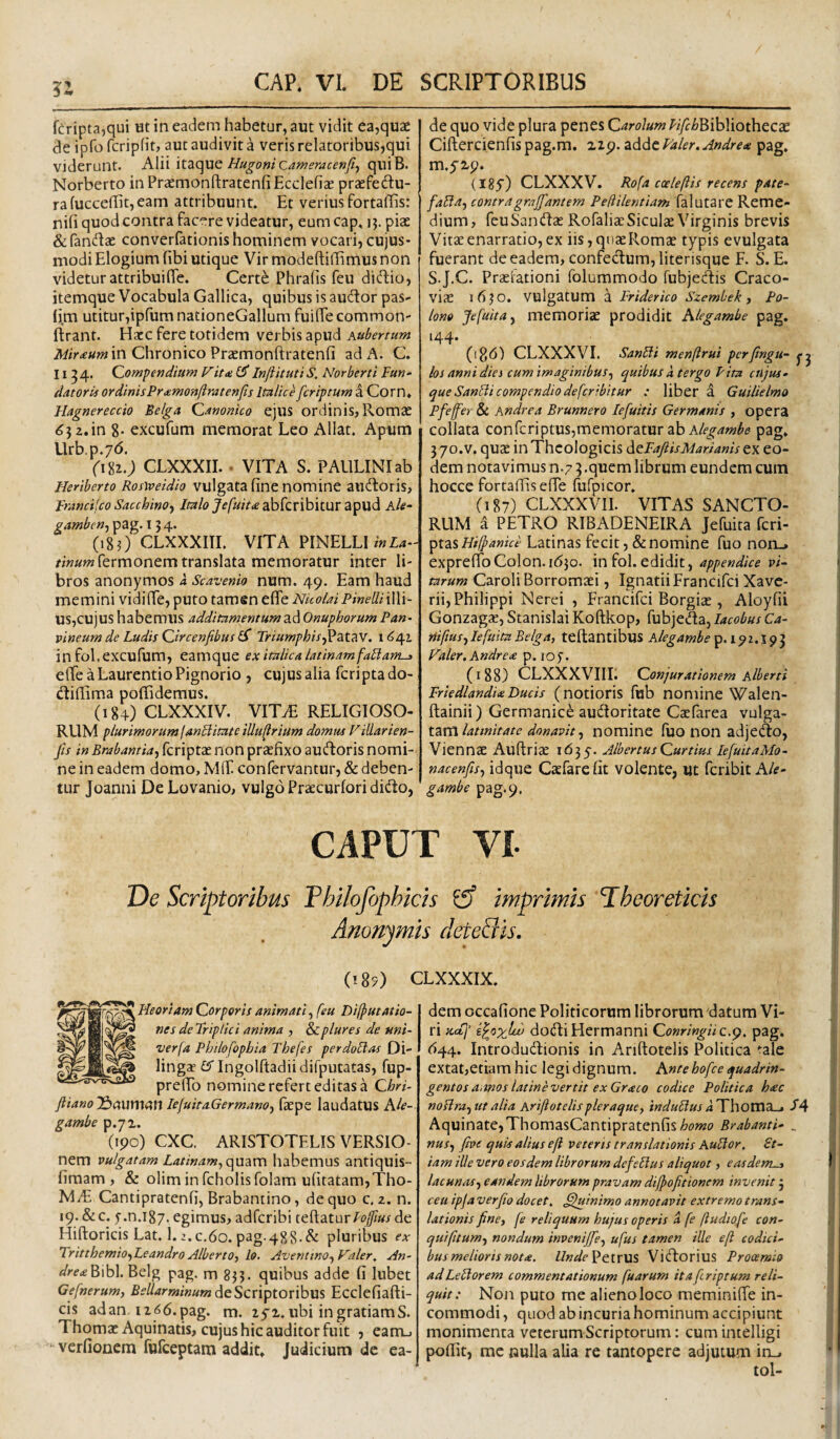 fcripta,qui ut in eadem habetur, aut vidit ea,quae de ipfo fcripfit, aut audivit a veris relatoribus,qui viderunt. Alii it2iC]ue HugonicawemcerjJIf quiB. Norberto in Prasmonftratenfi Ecclefiae praefedu- rafucce(Iit,eam attribuunt. Et verius fortaffis: nih quod contra facere videatur, eum cap. ij. piae & fandlac converfationis hominem vocari, cujus- modi Elogium fibi utique Vir modeftiffimus non videtur attribuiffe. Certe Phralis feu diffcio, itemque Vocabula Gallica, quibus is audor pas- utitur,ipfum nationeGallum fuiffe common- ftrant. Ha:c fere totidem verbis apud in Chronico Praemonftratenfi ad A. C. 11^4. (Compendium Vit<e InftitutiS, Norberti Fun¬ datoris ordinisPramonftratenfis Imlice feriptum i Corn. Hagnereccio Belga (Canonico ejus ordinis, Romae ^3 2. in g. excufum memorat Leo Allat. Apum Urb.p.yd. (i%i.) CLXXXII.. VITA S. PAULINIab Heriberto Rosweidio vulgata fine nomine audoris, Fmncijco SacchinOf Jf/a/^^cabfcribitur apud Ale- gamben^ pag. 154. (18O CLXXXITI. VITA PINELLImZ4.' //«aw Termonem translata memoratur inter li¬ bros anonymos a Scavenio num. 49. Eam haud memini vidifie, puto tamen elfe Nicolai Pinelli illi¬ us,cujus habemus additumentumad Onuphorum Pan- vineum de Ludis (Circenfibus TriumphisjV3tt^V. in fol.excufum, eamque ex ituUea latinamfaLlam-3 eflfe a Laurentio Pignorio , cujus alia feripta do- diflima poffidemus. (184) CLXXXIV. VITiE RELIGIOSO¬ RUM plurimorum fan^irnte illu^rium domm Fillarien- fis in Brabantia-f feriptae non praefixo audoris nomi¬ ne in eadem domo, Mff. confervantur, & deben¬ tur Joanni DeLovanio, vulgo Praecurfori dido, de quo vide plura penes CarolumPifchB\hX\othQ.cx Ciftercienfis pag.m. 229. adde Faler. Andre* pag. m.5-2p. (iSy) CLXXXV. Ro(a cceleftis recens pate- faEla^ contragrajfantem Pedilentiam falutarc Reme¬ dium, feuSandae RofaliccSiculae Virginis brevis Vitae enarratio, ex iis,quaeRom2e typis evulgata fuerant de eadem, confectum, literisque F. S. E. SJ.C. Praefationi folummodo fubjedis Craco- vicE 1630. vulgatum a Friderko Szembek ^ Po- lono Jefuita, memoriae prodidit Alegambe pag, 144. (ip,6) CLXXXVI. SanFli menftrui perftngu- los anni dies cum imaginibus^ quibus a tergo Pita cUjus- que SanEii compendio deferibitur : liber a Guilielmo Pfejfer & Andrea Brunnero lefuitis Germanis , opera collata conferiptus,memoratur ab pag. 370.V. qucE in Theologicis ^eFafiisMarianis eo¬ dem notavimus n.7 3.quem librum eundem cum hocce fortaffis efie fufpicor. (187) CLXXXVII. VITAS SANCTO¬ RUM d PETRO RIBADENEIRA Jefuita feri- 'pizsHilpanice Latinas fecit, & nomine fuo noru* exprefibColon. 1630. infol.edidit, appendice p;- tarum Caroli Borromaei, IgnatiiFrancifci Xave- rii, Philippi Nerei , Francifei Borgiae, Aloyfii Gonzag^, Stanislai Koftkop, fubjeda, lacobus Ca- niftus^IefuiuBelga, teftantibus A/i?^4w^£‘p. 192.193 Faler. Andre* p. lOf. (188) CLXXXVIIL Conjurationem Alberri Frledlandi*Ducis (notioris fub nomine Walen- ftainii) Germanice audoritate Caefarea vulga¬ tam, nomine fuo non adjedo, Viennae Aufiriae 1635. AlbertusCurtius lefuitaMo- nacenfis^ idque Caefarefit volente, ut feribit A/f- gambe pag.9. CAPUT VI De Scriptoribus Philojophicis ^ imprimis Pheoreticis Anonym-is deteQis. (185) CLXXXIX. Heoriam Corporis animati, [eu Dilputatio- nesdeTriplici anima , Scplures de uni- ver(a Pbilofopbia Tbefes perdoEFas Di- ling* tJTIngolftadiidifputatas, fup- prelTo nomine refert editas a Chri- ftiano Jdauman lefuitaGermanOy faepe laudatus Ale¬ gambe p.yx. (ipo) CXC ARISTOTELIS VERSIO- nem vulgatam Latinam, qmm habemus antiquis- fimam , & oliminfcholisfolam ufitatam,Tho- MiE Cantipratenfi, Brabantino, de quo c. 2. n. 19. &c. f.n.ig/. egimus, adferibi tegaturFo[fius de Hiftoricis Lat. 1.2.C.60. pag.488.& pluribus <?x Tritthemio,Leandro Alberto, lo. Aventino, Valer, An- flVf^Bibl. Belg pag. m 833. quibus adde fi lubet Gefnerum, BellarminumEcclefiafti- cis ad an. 12 <5 6. pag. m. 25'2. ubi in gratiam S. Thomae Aquinatis, cujus hic auditor fuit , eam-, verfionem fufeeptam addit, judicium dc ea¬ dem occafione Politicorum librorum'datum Vi¬ ri scal' i^psyjju) dodiHermanni ConringHc.^. pag. ^44. Introdud:ionis in Anftotelis Politica ^ale extat,etiamhic legi dignum. Ante hofce quadrin¬ gentos aanos latine vertit ex Graco codice Politica h£c noElra, ut alia Ariftotelispleraque, tnduElusa^WaOTCVA^ J*4 Aquinate,ThomasCantipratenfis^dJwo Brabanti- ^ nus, five quis alius efl veteris translationis AuElor, £t- iam ille vero eosdem librorum defeEius aliquot, easdem^ lacunas, eandem librorum pravam dijpofitionem invenit 5 ceu ipja ver Jio docet, ^htinimo annotavit extremo trans¬ lationis fine, fe reliquum hujus operis a fe ftudiofe con- quifitum, nondum invenijfe, ufus tamen ille e(i codici¬ bus melioris not*. Petrus Vidorius Prooemio ad LeElorem commentationum [uarum ita feriptum reli¬ quit: Non puto me alieno loco meminiffe in¬ commodi, quod abincuriahominum accipiunt monimenta veterum Scriptorum: cum intelligi poffit, mc «ulla alia re tantopere adjutum in_. I i' ! I !