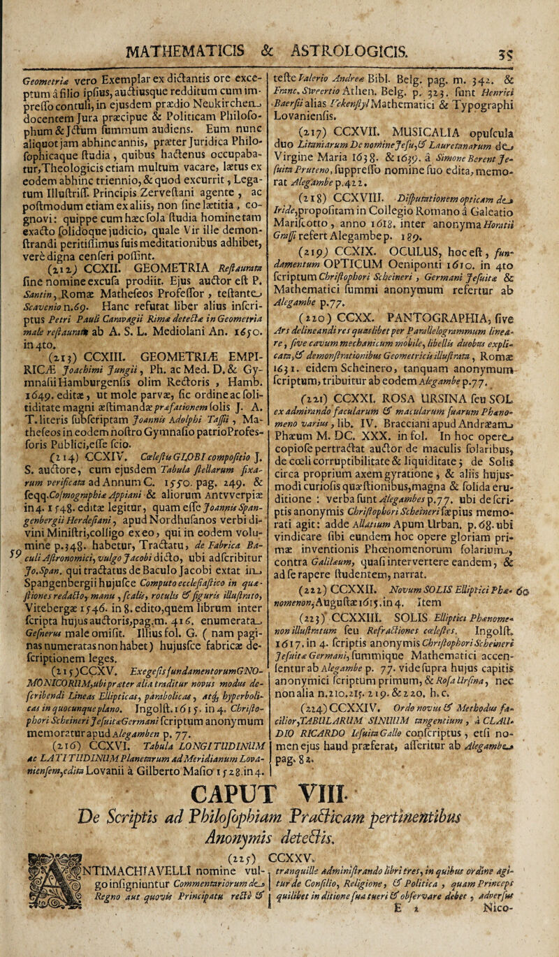 MATHEMATICIS & ASTROLOGICIS. ?? Geowctfia vcro Exctnplsr cx didtantis orc cxcc- ptum a filio ipfitJS, audiwsque redditum cum im- ^reflb contuli, in ejusdem praedio Neukirchen_. docentem Jura praecipue & Politicam Philofo- phum&Jdum fummum audiens. Eum nunc aliquot jam abhinc annis, praeter Juridica Philo- fophicaque ftudia , quibus hadenus occupaba¬ tur,Theologicis etiam multum vacare, laetus ex eodem abhinc triennio, & quod excurrit, Lega¬ tum Illuftriff. Principis Zerveftani agente , ac poftmodum etiam ex aliis, non fine laetitia , co¬ gnovi: quippe cum haec fola ftudia homine tara exaifto folidbque judicio, quale Vir ille demon- ftrandi peritiftimusfuis meditationibus adhibet, vere digna cenferi poftint. (lizj CCXII. GEOMETRIA Reftauram fine nomine cxcufa prodiit. Ejus auiftoreftP* Romae Mathefeos Profeflbr , teftante^ Scavemor\.6g. Hanc refutat liber alius infcri- ptUS Petri Pauii Caravagii Rima deteSta in Geometria male refiaura^ ab A. S. L. Mediolani An. i^jo. in4to* (ii?) CCXIII. GEOMETRIAE EMPI- RICaE Joachimi Jungit, Ph. ac Med. D. & Gy- ranafii Hamburgenfis olim Redoris , Hamb. 1649. editae, ut mole parvae, fic ordineacfoli- tiditate magni 2eft:imandae/'r<«/<«^w«f-»#folis J. A. T. literis fubfcfiptam Joannis Kdolphi Tajfii, Ma¬ thefeos in eodem noftro Gymnafio patrioProfes- foris Publici,efte fcio. 0^4) CCXIV, CoelefiusGWBl compofitio ], S. audore, cum ejusdem Tabula fteUarum rum verificam 2i^Ann\xr^C, lyyo. pag. z49. & Ceqq.Colmographia Jppiani aliorum Antvverpiae in 4.1 f48- editae legitUr, quam z^QjoanpiisSpan- genhergii Herdefiani, apud Nordhufanos verbi di-' vini Miniftri,coIligo exeo, qui in eodem volu¬ mine p.j48. habetur, Tradatu, de Fabrica Ba- culi Afironomici^ vulgo Jacobi dido, ubi adfcribitur Jo.Span, qui tradatus de Baculo Jacobi extat in_. Spangenbergiihujufce Computoecclejtafiico in qua- Jiiones redabloy manu , fcaltsy rotults ^figuris iUufirato, Vitebergae 1546. in 8. edito,quem librum inter fcripta hujus audoris,pag.m. 41^, enumerata-. Gefneruf male omifit. Illius fol. G. ( nam pagi¬ nas numeratas non habet) hujusfce fabricae de- fcriptionem leges. (115^ )CCX V. FxegefisjundamentorumGNO- IdOFlICORUMjUbiprater alia traditur novus modus de- fcribendi Lineas Ellipticas.) parabolicas, at^ hyperboli- cas in quocunque plano, Ingolft. i d |i 5. in 4. Chrifto- phori Scbeineri JefuitaGermani fcriptum anonymum mem oratur apud p. 77, (zi6) CCXVI. Tabula LONGITUDINUM 4c LA TITIIDINUM Planetarum ad Meridianum Lova- nienfemjedmLoYTLnii a Gilberto Mafio'i f z8.in4. Valerio Andre a Belg. pag. m. 34z. & Franc,S\vpcrtio pAhtn. Belg. p. 523. funt Henrici ^BaerfiizYizs Mathematici & Typographi Lovanienfis. (xiy) CCXVII. MUSICALIA opufcula duo Litaniarum De noniineJefu)lJ Lauretanatum dO Virgine Maria 1638. U\6^s), a SimoneBerentJe* fuitaPrutenoSxi^^xQ^Q nomine fuo edita, memo¬ ra t Aleg’ambe p. 4 2 2, (218) CCXVIII. Dijpumtionem opticam dtj /rAV^,propofitam in Collegio Romano a Galeatio Marifcotto, anno lOig. inter anonyma Grajfi refert Alegambe p. 189. (219; CCXIX. OCULUS, hoceft, fun¬ damentum OPTICUM Oeniponti i^io. in 410 fcriptum Chriftopbori Scheineri, Germani Jefuita & Mathematici furami anonymum refertur ab Alegambe p.y/. (Z20)CCXX.' PANTOGRAPHIA, five Ars delineandires quaslibet per Paralie logrammum linea¬ re f five cavum mechanicum mobile^ libellis duobus expli-^ cata^Ib demonfirationibus Geometricisillufirata ^ RomsE 1431. eidem Scheinero, tanquam anonymum fcriptum, tribuitur ab eodem Alegambe p.77. (ixi) CCXXL rosa ursina feu SOL ex admirando facularum £5* macularumfuarumPhano- meno varius yWh, IV. Bracciani apud Andraeanu Phaeum M. DC. XXX. in fol. In hoc opero copiofepertradat audor de maculis folaribus, de coeli corruptibilitate & liquiditate 3 de Solis circa proprium axemgyratione 3 & aliis hujus¬ modi curiofisquaeft;ionibus,magna & folida eru¬ ditione : verbaruntAlegambesp,jy, ubidefcri- ptisanonymis ChriftophoriScheineri{^p\\xi memo¬ rati agit: adde Apum Urban, p.dg.ubi vindicare fibi eundem hoc opere gloriam pri- m2E inventionis Phoenomenorum folarium^, contra GaliUum, quafiintervertere eandem, & ad fe rapere ftudentero, narrat. (222) CCXXil. NovumSOLiS EllipticiPha* «<?«;ir»o»,AUguftaei(5i5,in4. Item (223) CCXXIli. SOU.S Elliptki Ph^nome* non iUuftratum feu RefraUiones ccclefies, Ingolft. 1617,in 4. fcriptis aX\OVgjVC\\%ChrtftophoriSchemeri JefuitaGermani)lum\mq\ie Mathematici accen- [enrw ah Alegambe p. 77. videfupra hujus capitis anonymici fcriptum primum, nec nonalia n,2io.2ij. 219. &220, h.c. (224) CCXXIVi Ordo novus Methodus fa¬ cilior .^ABUL ARUM SINUUM tangentium , 4 CL AU¬ DIO RICARDO lefuitaGaUe confcriptus, etfi no¬ men ejus haud praeferat, a^enim ah 4legambe.,j> pag. 82. CAPUT VIII De Scriptis ad Philojbphiam Anonymis deteBis, _ (iiy) GCXXV. NTIMACHTAVELLI nomine vul~ tranquille admimfirando libri treS) in quibus ordim agi- goinfigniuntur Commentariorum de^ Regno aut quovis Principatu reUe turde ConfiUO) Religione y (J Politica , quam Princeps quilibet in ditione fm tueri £3' obfiervare debet, adverfus E z Nico-