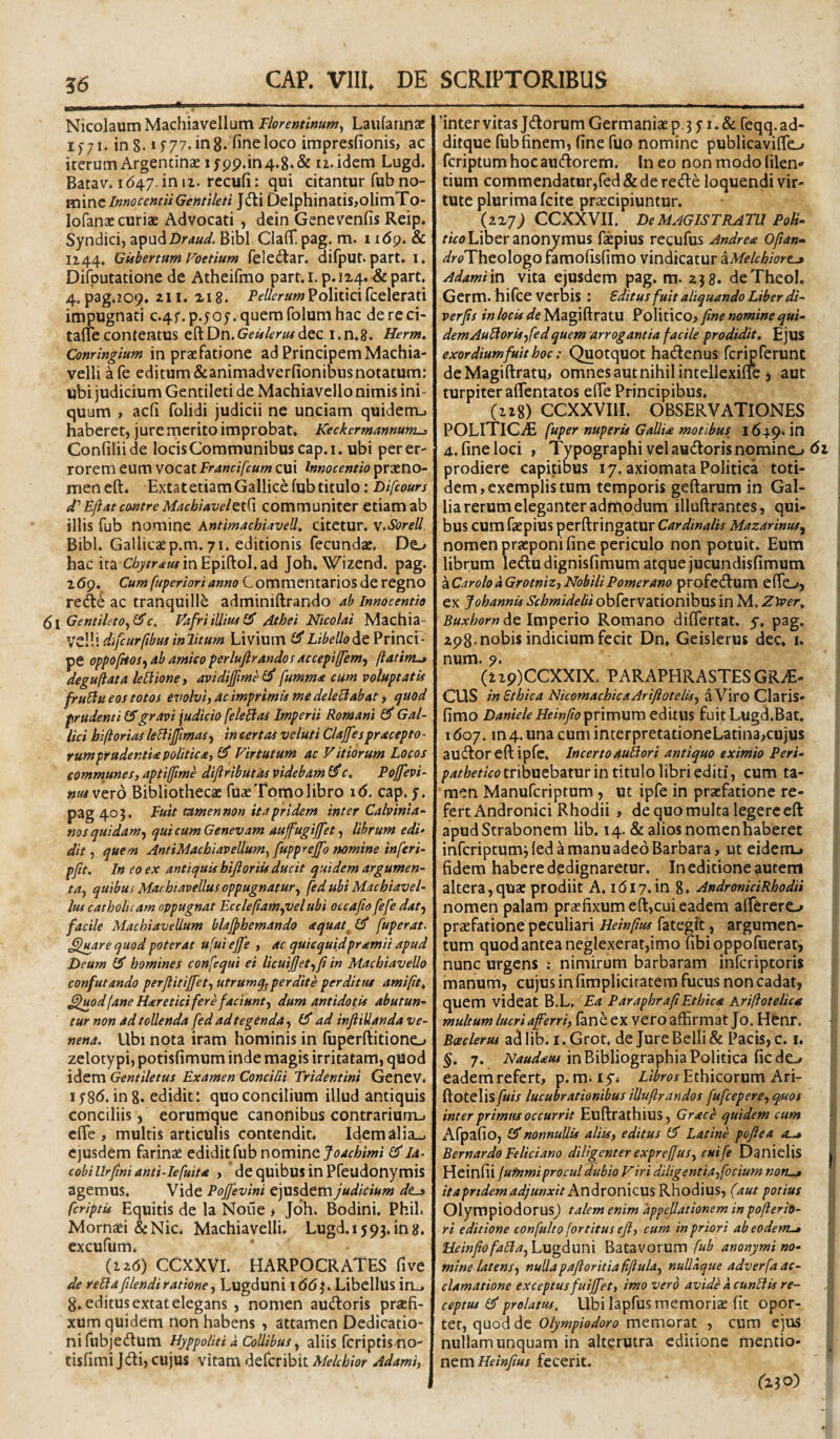 Nicolaum Machiavellum Florentinum^ LaularincE if/i. in 8. 77. in 8. fine loco impresfionis> ac iterum Argentinae ifpp.in4.8. & iz. idem Lugd. Batav. id47.in iz. recufi: qui citantur fub no¬ mineJ^ti t3elphinatis,olimTo- lofanac curiae Advocati, dein Genevenfis Reip. Syndici, z^n^Draud. Bibi CIafi[ pag. m. 1 i6g. & 1144. GUbertum Foetium feledlar. difput. part, i. Difputatione de Atheifmo part. 1. p. 1x4. & part. 4. pag>209. zii. 118. Politicifcelerati impugnati c.4f.p.505. quem folum hac dereci- tanecontentus eftDn.G£^4'mdec i.n.8. Herm, Conringium in praefatione ad Principem Machia- velli afe editum&animadverfionibusnotatum: ubi judicium Gentileti de Machiavello nimis ini- quum , aefi folidi judicii ne unciam quidem-i haberetj jure rnerito improbat. Keckcr mannum^ Confiliide locis Communibus cap.i.ubi per er¬ rorem eum vocat Francifcum cui Innocentia praeno¬ men eft. Extatetiam Gallice fub titulo: Difeours d' Ejiat cmtre Macbiavel^i^i communiter etiam ab illis fub nomine AntimachiaveU^ citetur. v.Sorell. Bibi. Gallicaep.m. 71. editionis fecundae. De^ hac ita C%r.f«yinEpiftol.ad Joh. Wizend. pag. 269. Cum [apertori anno Commentarios de regno rec^e ac tranquillb adminiftrando ah Innocentia Gentilet0^(^c. Vafri illim Athei Nicolai Machia- VZlWdifcurfihusinlitum Livium ^ Libello de ?rmcr- pe oppo/ifosj ab amico perlujlrandof accepiffem, ftatim-» degujlata leUionej avidijfime^ fumma cum voluptatis fruStu eos totos evolvij ac imprimis me deleBabat j cjUOd prudenti gravi judicio feleBas Imperii Romani ^ Gal¬ lici biftorias le^liJfimaSy in certas veluti Clajfespracepto ■ rumprudentia politica, GJ* Virtutum ac Vitiorum Locos communes, aptiffime diftributos videbam 0*c, Pojfevi- nuivexo Bibliothecae fuae Tomo libro 16, cap, y. pag 403. Fuit tamen non ita pridem inter Calvinia- ms quidamqui cum Genevam aufugijfet •, librum edi- dit, quem AntiMachiavellum^ fupprejfo nomine inferi- pfit. In eo ex antiquis bifloriis ducit quidem argumen¬ ta, quibus Machiavellus oppugnatur, fedubi Machiavel- lus catholicam oppugnat Eccleftam,velubi occafto fefe dat, facile Machiavellum blafthemando aquat^ Cf fuperat. ^uare quod poterat ufui ejfe , ac quiequidpramii apud Deum homines confequi ei licuijjet,fi in Machiavello confutando perjlitijfet, utrumq^perdite perditus amifit^ ^luod (ane Haretici fere faciunt, dum antidotis abutun¬ tur non ad tollenda fed ad tegenda, ad infiiUanda ve¬ nena. Ubi nota iram hominis in fuperftitioncL» zelotypi, potisfimum inde magis irritatam, qtiod idem Gentiletus Examen Concilii Tridentini GeneV. lySd. ing. edidit: quo concilium illud antiquis conciliis, eorumque canonibus contrarium-i efle , multis articulis contendit. ldemalia_. ejusdem farinae edidit fub nomine foachimi la- cobiUrfmianti-Iefuita , dcquibusinpfeudonymis agemus. Vide Pojfevini t]\X%dtm judicium dis [criptis Equitis de la Noiie > Jdh. Bodini. Phil. Mornaei &Nic. Machiavelli. Lugd. 15 93. in 8. cxcufum. (iz6) CCXXVI. HARPOCRATES fi ve de rella flendi ratione, Lugduni 1(56 3. Libellus in_. g. editus extat elegans , nomen auiJloris praefi¬ xum quidem non habens , attamen Dedicatio¬ ni fubjec^lum Hyppoiiti a Collibus, aliis fcriptis no- tisfimi Jdli, cujus vitam deferibit Mekhior Adami, 'inter vitas J(^lorum Germaniae p. 3 y i. & feqq. ad- ditque fub finem, fine fuo nomine publicavifio feriptum hoc auctiorem. Ineo non modo filem tium commendatur,fed & de rede loquendi vir¬ tute plurima Icite praecipiuntur. (2x7; CCXXVIL De magistratu Poti- Liber anonymus faepius recufus Andrea Ofan- ^/rtfTheologo famofisfimo vindicatur zMekhiore^ Adamiin vita ejusdem pag. m. 238. deTheoI. Germ. hifce verbis : Editus fuit aliquando Liber di- verfis in locis de Magiftratu Folitico, fine nomine qui¬ dem AuU oris,[e d quem arrogantia facile prodidit. Ejus exordium fuit hoc: Quotquot hadenus fcripferunt de Magiftratu, omnes aut nihil intellexirfe j aut turpiter aftentatos efte Principibus. (228) CCXXVIII. OBSERVATIONES POLiTiCiE [uper nuperis Gallia motibus^ 1649. 4.. fine loci » Typographi vel audoris nomino 62 i prodiere capitibus 17. axiomata Politica toti¬ dem, exemplis tum temporis geftarum in Gal¬ lia rerum eleganter aditiodum illuftrantes, qui-  bus cum faepius perftringatur Cardinalis Mazarinus, \ nomen praeponi fine periculo non potuit. Eum | librum ledudignisfimum atque jucundisfimum \ aCarolo a Grotniz, NobiliPomerano profedum efto, j ex Johannis Schmidelii obfervationibus in M, Ztver. j 5«;c//6r» de Imperio Romano difiertat. y. pag. i 298* nobis indicium fecit Dn. Geislerus dec. i. | num. 7. I (129)CCXXIX. PARAPHRASTES GRiE- ! CUS in Ethica NicomachicaAriftotelis, a Viro Claris- fimo Daniele HeinfioipX\m\im editUS fuit Lugd.Bat. 1607. in 4. una cum interpretationeLatina,cujus audoreftipfc. IncertoauUori antiquo eximio Peri- tribuebatur in titulo libri editi, cum ta¬ men Manuferiptum, ut ipfe in praefatione re¬ fert Andronici Rhodii , de quo multa legere eft apudStrabonem lib. 14. & alios nomenhaberet inferiptumded a manu adeo Barbara, ut eidem.» fidem habere dedignaretur. In editione autem altera,quae prodiit A, idiy. in 8. AndronidRhodii nomen palam praefixum eft,cui eadem alferero praefatione peculiari Heinfm fategft, argumen¬ tum quod antea negIexerat,imo fibioppofuerat, nunc urgens ; nimirum barbaram inferiptoris manurh, cujus in fimpliciratem fucus non cadat, quem videat B.L, Ea ParaphrafiEthica Kriftotelica multum lucri aferri, (aneex vero affirmat Jo. Henr. Bceclerus ad lib. i. Grot. de Jure Belli & Pacis, c. 1. §. 7. inBibliographia Politica fic de./ eademrefert, p.m. ly* Ethicorum Ari- ftotelis/i/w lucubrationibus iUuftr an dos fufcepere,q/uos inter primus occurrit Euftrathius, Grace quidem cum Afpafio, 1$ nonnullis aliis, editus Latine pojiea B er nardo Felici ano diligenter exprcjfus, cuife Danielis Heinfii jutnmiprocul dubio Viri diligentia,[ocium noru^ itaprtdemadjunxit hn^XOniCXX^ Rhodius, (aut potius OlympiodorusJ talem enim appellationem in pofierip- ri editione con[ulto (ortitus efi, cum in priori abeoderrus F[einfiofa£la,L\igdun\ Batavorum M anonymi no¬ mine latens, nullapaftoritiafiflula, nullaque adver[a ac¬ clamatione exceptus fuiffet, imo vero avide a cunilis re¬ ceptus prolatus. Ubi lapfus memorise fit opor¬ tet, quod de Olympiodoro memorat , cum ejus nullam unquam in alterutra editione mentio¬ nemfecerit. i n i Si f230)
