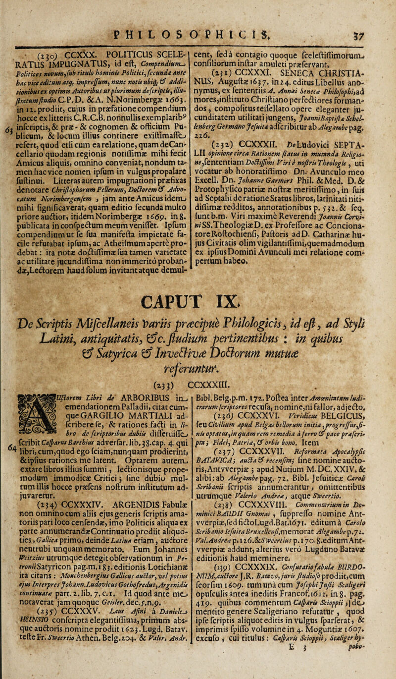 (130; ccxkx. POLITICUS SCELE¬ RATUS IMPUGNATUS, id eft, Com^endium^ Folitices nopunjffuh titulo hominii Politici^ fecunda ante hac vice editum a% mprejfum^ nunc notis ubi^ 0* addi¬ tionibus ex optimis jiut oribus ut plurimum defer ipt is ^ iUu- firatum(ludio & A» N.Norimbergas t66}. in iz» prodiit, cujus in praefatione compendium hocce ex litteris CR.C.B. nonnullis exemplarib^ infcriptis,& prae - & cognomen & officium Pu- ^ blicum, & locum illius continere exiftimaflo refert, quod etlicum ea relatione, quam deCan- cellario quodam regionis notiffimae mihi fecit Amicus aliquis, omnino conveniat, nondum ta¬ men hac vice nomen ipfum in vulgus propalare fuftinui. Litteras autem impugnationi praefixas denotare Chrijlophorum Pellerumj DoBorem 0* Advo¬ catum Norimbergenfem , jam ante Amicus idem-, mihi fignificaverat, quam editio fecunda multo priore audior, itidem Norimbergac i^6p, ing, publicata in confpedum meum venilTet. ipfum compendium ut fe fua manifefta impietate fa¬ cile refutabat ipfum, ac Atheilmum aperte pro¬ debat : ita notae dodiffimac fua tamen varietate ac utilitate jucundiffima non immerito proban¬ dae,Ledorem haudfolutn invitant atque demul¬ cent, fed h contagio quoque fceieftiffimorUnL» confiliorum inftar amuleti praeferVantv (uOCCXXXi. SENECA CHRISTIA¬ NUS, Auguftae 1657. in 24. editus Libellus ano- nymUS, ex fententiis A. Anmi Seneca Philofophi)^\ . mores,infl:ituto Chriftianoperfediores forman¬ dos, compofitusteffellato opere eleganter ju¬ cunditatem utilitati jungens, JoanniBaptiftaSchel- lenberg Germano Jefuita adferibitUr ab Alegambe pag. zz6. (zp) CCXXXII. £»^»Ludovici SEPTA- LIl opinione circa Rationem (iatfis in mutanda »f ,fiententiam Do£lijJimi viri e nojlris Theologis , uti vocatur ab honOratiffimo Dn. Avunculo meo Excell. Dn. Johanne Garmert Phil. & Med* D. & Protophy fico patriae noftrae meritiffimo, in fuis ad Septalii de ratione Status libros, latinitati niti- diffimae redditos, annotationibus p* f 3 2, & feq» luntb.m. Viri maximi Reverendi Joannis Corvi- »<SS.TheologiaeD.ex Profclfore ac Conciona- toreRoftochienfi, Paftoris adD. Catharinae hu¬ jus Civitatis olim vigilantiffimi,quemadmodum ex iplius Domini Avunculi mei relatione com¬ pertum habeo« CAPUT IX. De Scriptis Mijcellaneis 't)aviis prcecipik Thilologicis ^ id efi^ ad Styli Latini^ antiquitatis^ i3c,fiudiufn pertinentibus : in quibus ef Satyrica ^ InveBiv^e DoBorum mutUde referuntur. (x33) CCXXXIII. 'Ublorem Libri de ARBORIBUS irL-. emendationem Palladii, citat cum¬ que GARGILIO MARTIALI ad- feriberefe, & rationes fadi in /1- Bibl, Belg.p.m. tyx. Pollea inter crarum fcriptoresrccura^ nomine,ni fallor, adjedo, (Z3O; CCXXXVL Veridicus BELGICUS, feu Civilium apud Belgas bellorum initia ^progrejfusji- bro de feriptOribus dubiis dilTeruifio nis optatus fin quam rem remedia a ferro CP pace praferi^ pidei^Patria^i^ orbis bono. Item - {cnhitCaffarusBarthius adverfar.lib.^g.cap. 4.qui libri, cum,quod ego fciam,nunqUam prodierint* &ipfius rationes me latent. Optarem autem-, extare libros illius fummi, ledionisque prope- modum immodicie Critici; fine dubio mul¬ tum illis hocce praefens noftrum inftitutum ad¬ juvaretur. (Zj4) CCXXXIV. ARGENIDIS Fabub non omnino cum aliis ejus generis feriptis ama¬ toriis pari loco cenfendae, imo Politicis aliqua ex parte annumerandaeContinuatio prodiit aliquo¬ ties, primo, deinde etiam, audore neutrubi unquam memorato. Eum Johannes utrumque detegit obfervationum in Pe- fro»«Satyricon pag.m.igj.editionis Lotichianae ita citans ; Mouchenbergius Gallicus aubior^vet potius ejus Interpres Johann.Ludovicus GothofreduSjArgenidis continuau part. 2. lib. 7. c.i. Id quod ante me_> notaverat jam quoque GeislerAtc,s,n,pi CCXXXV. Laus Afini a Daniele^ HeiNsio conferipta elegantiffima, primum abs¬ que audoris nomine prodiit 16x3. Lugd. Batav. tefteFr. J'b7^fyrwAthen.Belg.204. & Valer, Andr, ptai (zij) CCXXXVII. Reformata Apocatypfis BAtAVlCAj auPfaiS recenjtta} fine nomine audo- riSjAntvverpiac j apud Nudum M. DC.XXIV+& alibi:ab AlegambeBibi. Jefuiticac CaroS Scribanii fcriptis annumetantur, omittentibus utrumque Valerio Andrea, Sweertio. (238) CCXXXVIII. Commentarium in t)o^ miniciBAlWIl Gnomas ^ fupprelfo nomine Ant- vverpi3e,redfidoLugd.Bat.t(57i. editum 4 Carolo ScribanioIefuitaBruxeUenfi,m^VCiOV2Lt Alegambep.72. VaLAndresi p. ii6.ScSweertius p. 17o.8.editumAnt- vverpiac addunt, alterius Vero Lugduno Batavat editionis haud meminere. (259) CCXXXIX. ConfutatiofabuU BttRDO- NllM^auIlore Bdtavo,jUris ftudiofo ptodditjCVLXn. feorfimi^op. t\im\inkzvLm fofephiJuJii Scaligeri Opufculis antea ineditis Francof.idii. ing. pag. 419. quibus coitiXtithiWtiii Cafparis Scioppii mentito genere Scaligeriano refutatur, quod ipfe fcriptis aliquot editis invulgus fparferat, & imprimis fpiffb volumine in 4. Moguntiae ido7. exctifo i cui titulus; Cajfaris Scioppiii Sealigerhy- E 3 p»bo-