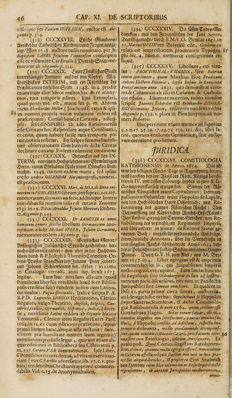 2(\kT\pto^cr PaulumH0FF^£11M, auctor eft .^le- gamhe p. 3 6/^. (328) CCCXXVIII. 0licl)e (Bhubemf 2lrritelDei' Satl)clifcl)en 5\ii'cI)en/Dut:cl}3ca9enau^,qe* le9t/'2Cisn i 8 ausiore nullo nominato, per Jo. Baptiftam LABBE Jefumm Fiennenfem confcriptos elTe ex voluntate Cardinalis a .'^ietCic|)J0tein/me¬ moratur ab hlegambe p. 114. (329) CCCXXIX. Sinet:Cf)ri(t(ic^en0tabt untertbanigfte^lntttjort/ aufoafJ t)on5?di)fet:I. 9^aj. uberfd[)icftej? INTERIM, unD ein 0ta()tfc[}lci9 t)ec Praedicanten Decfelben tS:)tciDr 1)48^ in 4- prodiit etiam inter alios libros multos hac de re anony- mos,tum temporis editos. Ejus Exemplari, quod penes me eft, manu fua p. m. Abavus meus Eberhardui MoUer ( Joachimif. cujus & ipfi- ^4us nomen propria manu volumini eidem eft praefcriptum) Conful hujufceCivitatis, adfcrj- pfit; REGENSPURG- Ut adeo Ratisbonenfis eflTe Civitatis hoc Refponrum atque Confilium-., ex certa, quam habere facile tum temporis po¬ tuit,notitia teftetur. Eo fcripto fumma humili¬ tate obfervationem illius Interim didda Civitas declinare conatur,Eodem volumine continetur (350) CCCXXX. q^cDencten auf Da^ IN¬ TERIM, t)on eincm^od)j5e(e5i’ten unD (gljtnjiirDigen cinem Sbrbabcen 0val)t feinec Cbcmfeit ubec^ niacbet. i J48. cui non eadem manu , fed ipfius credo kndretu OSIANDRI NorimbergenfisynovaZYi^ eft praefcriptum. f 3 3 I) CCCXXXI. Mart^ de ROA,de Statu ani¬ marum inPURGAEORlO\kiX\\m\2m fuprac.z.n.io/. memoratum,Cr^’m4«zVaw fecit,additisque litteris initialibus fui nominis folis edi curavit ZnoimcE 163 f .in 12. Tobioi Arneldus JefuitaMoravus^ fcriben' tQAlegambe\p,)^l, (332) CCCXXXI. De SANCTIS ex omni hominum genere feleblls libellum Germanicum ano- nymum edidit Michael SPEER, Jefuita Germanus^ memorante eodem 343. (3 3 3j) CCCXXXIII. (Beijtlid?er 0treit/ Slnfdnglii in ^talidnilc&er ©pcaclie gefcbcieben/ I)er# uachmal^inDideanDere/ nun abec in Dec J^ocbDeut» fchen/Ducd) R.PJofephaTherefinCfli’ttielitec=^Ot# Dm^^^piejlec/gcQndfuL’! bei)3<^l)ann ^eter 2ubroD/ unD 2fo()flnn 0d)6ntfeltcn^ feel. (Jrben / in umo in Catalogo vernali, anni fup. feculi 1673. legitur. Eum huc nondum aliarum (quod Pontificius liber hic vendibilis haud fore Biblio¬ polis creditus fuit) eundem judico cum Latino, cui titulus: Pugna{piritualis^ Italice fcriptaP. A. R.P.D. Laurentio EllBULO Hydrientino, Clerico • Regulari, vulgo Theatino, Can- tabrice^Gallice, Germanice^ Hifpanice y /WzVf, a diver- fis , noviftime reddita zh Olympio Mafotto Veronenfi , Clerico item Regulari Lutet. Parif. 166/^.m II. ex cujus editionis prccfatione, faepius primo librum hunc,absque ulla audoris ( dum_. viveret prae humilitate nomen fuum tegentis) mentionem prodiifte legas , quarum etiam ali¬ quas editiones in Bibliotheca lua Ciftercienfi p. m. 117. Caroltis vifcb commemorat. Ipfe Liber, (i Pontificioserroresdemas, ad vitam exercitato- riam (vox C.Barthh adverfarior.lib. f 7. c. i. pro¬ bata) tendentibusChriftianis apprimi commen¬ dabilis. Vid. c.ij-.de Anonymisitalicis. (334) CCCXXXIV. :;Diefu|]en(Eobe0^(5e# bdncFen / aug Dem 5canf36(lfcl)en De^ Jani Serre, ^eutfcfigemacbt/Dutcl) B.M.V.O. Q^reslaiufifg.in iz.MartiniOPITIPoXiW ^SobecfelD efte, GeisleruftK relatione impreftionem procurantis Typogra-Sj phidec, 4. num.6. memoriae confignatum re¬ liquit. (5 3y) CCCXXXV. Libellum, cui titu¬ lus : PROVISIONAL-VIDIMUSy Tfeu Rubrux contra concionem , cjuam Matthias Hoe Praedicans Aulicus Electoris Saxoniee , Lipfi<e habuit in Conventu Proteftantium anno 1631. quo demonftrat erro¬ res &: Calumnias ab illo in Caefarem & Catholi¬ cos elFufas , Idiomate materno, tacito nomine fcripGt Joannes Erhardiis vel Reinhardus ZlEGLE- RUS Germanus Jejuitay referente totidem verbis Alegambe p. 23 8. V, plura in Pfeudonymis. ad no¬ men, Bedicovii. Huc pertinent etiam memorati fuperius c.z.n.17. 25.26.27.29.73.102,112. &c. libri la- tini, quorum verfiones Gerraanicie, fine audo- rum mentione prodierunt, pRlDICA. (336) CCCXXXVI. COMITIOLOGIA RATISBONENSIS de Anno. 1654. tuad bei) fdbigem ju Stegen^putg.Item, Dan(d)en bep Der ^i2BaI)I oe^ Otom. .^onig^ Ferdi- nandi IV. unDDeffenCronung/ bepDeg injure&fa- doansuoieccfenftcb erjelgerbat. 0ammt Der 0t6# mifcben ,^6ni9lici)eti neuen Capitulation: Item uu- paftionirte@eDancfen/ lUiDer Hippoliti de Lapide, t)on Dem J^ocblobiicben jpaufe Cclierceid): Don Re- formirung De^ gan^en 0v6mifcben 0teid)^: Q3on '25ermerffung De^ ^dpferiicben 0veicb^^*S)of#0tabtg: 'iQon Reftringirung De^ Cammetf@ericbt^: i>on Re- ftabilirung De^ Dcrmabli^en Regimenti Imperii, unD iiberanDete/ inleinem/ de Ratione Status ge* ncnnten Q5ucb / rorgeliellte DerDammlicbe 2(nfci)(dge. Item,Dienli<^e Annotata, uber Die QJornebmjIe in Demjungfien 0veicl)^'’21brcl)ciDe/de Anno i6f4.bet)< De^itpJ3olitifcl)enunDJuftii^<(gad)encnt(;a(tene.^aupt/ functe. SDurcf G. V. H. rom ’2lDe( / qu^ M. ^rc# men 1657.104. Liber egregius eft& imprimis commendandus iis, qui Juspublicum Imperii noftri cognofcere cupiunt. _ Eum laudat hinc in¬ de live Oldenburgerusm fuis ad Inftru- mentum pacis difcurfibus, nec non in Pandedis Jurispublici five Limnao enucleato. Et quidem in Difc. 12. partis primse circa finem, audorena-. una detegit hifce verbis: Oppofuerunt fe Hippoliti fcriptoSlutervtSyStzmlcrui y cf AuUor Comitiolo- giae Ratisbonenfis de anno r5'64. ^uem credunt ejfe GottliebpoU Hagen. Sedut verum fatear y dii ut—» omnibus Hippolito non fatisfaciunt, cautius omnino fa-^ Buriy fi Hippoliti ad defelium , refpeifu Im» peratoris declinantia , medio quodammodo attemperafi- jentyquam nimium tribuendo C<efariy pera flatuum at te- g(5 nuafjent cum ^t\nk\n^iO yipforum Anteftgnano. Et paulo poft, Comitiologiftam Ratisbonen- fem attinety quamvis multa egregia offerat, tamen nimio in Cafar em affeliu reliquis fiatibus non uno in loco pY£‘ ter fas aliquid detrahit y ^ propterea ^{ti\ (^tieDerid) POn .i^eerDetl/ cujus Uber columnam ac bafmimperiidocle reprafienmns, ob auream ‘Jurispublici mediocritatem^ omni-