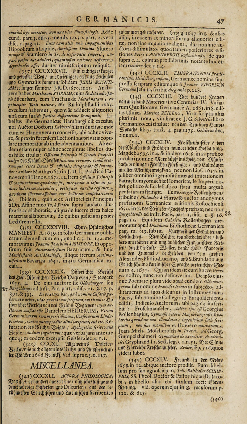 omnino legi meretur ^ nonurtAvice illum ftringit. Adde eund. part.3.dirc.3.memb. i.p.50. part. 2. vero difc, f.pag.^i. Eum cum aliis una impugnantibus Hippolitum a Lapide, Domino Slutero nempe Stamlero in Tr, de Re fervatis Imperii^ nu¬ gari potius aut adulari i quam ipfitts rationes deflruertj» deprehenfos effe, duriter nimis fcriptum reliquit. 0?7) CCCXXXVII. €in nd)ti9er/fut:^ei: unDgetvirter QCeg / roic Diejenige jo erff'au^ 0c&ulen unD Gymnafiis lomincn/ folidam JURIS SCISNTI- ^^erlangcn fonnen/ J.R.D. i($7o. imz. Auctio¬ rem habet Matthaum A'T//J/Z/.A/,cujus ?)i.deStudioJu- /«•difcurfum, cum Tractlatude , ex principiis Juris natura y (Jc. Rudolphftadii 166}. excufum habemus, quem& adducit aliquoties unicum Cua! de Judice dij^umione In augurali. Li¬ bellus ifte Germanicus Hamburgi eft excufus, ubi Auctior Doctioris Lubberti filiam duxit,ac inde cum ea Hanno veram conceffic, ubi adhuc vive¬ re, & praxin forenfemLectlionibus privatis copu¬ lare memoratur ab inde adventantibus. Ab eo¬ dem etiam nuper adhuc accepimus libellos du¬ os hifce titulis : Officium Principis Circuli Prafebli vulgo De^5\rdf)§!'06riflen/«£’c»(?« rerump. confiHario- rumque circa Duces Cf officiales deligendos 15 lujiran- dos: Matthaeo StirioJ. U. L, Practlico Ha- noverenfiHanov.id/i. iijtem officium Principis (5 conftliaviorum quodnam fit y antequam k l<efus in ju¬ dicio Udentem conveniat y vel legum auxilio ceffiantesy quodnam illorum officium ante bellicam conjulmrionem fit. Ibidem , quibus ex Ariflotelicis Principiis aDn.A^ncmtoJo.aFelden fupra laudato illu- ftratis ac elaboratis, aliqua deducere circa hafce materias allaboravit, de quibus judicium penes Ledlorem eflo, (338) CCCXXXVIIL C^ur.pfalQif^ee MANIFEST A. I (53 p, in folio Germanice publi¬ catum idem eft cum eo, quod c. 3. n. i ^ 2. me¬ moravimus Joannis Joachlmi k RUSDORF. Ei oppo- fitum fuit Antimanifefium Bavaricum , & huic Manifeftatio AntiManifefiiy illique iterum Antima- Bavar^ca 1641. in4to Germanice ex- cufa_.. (339') CCCXXXIX. ^eil. 3*vo:iiili:|)en t^e{cb0‘Poqteyett / 1655-. 4. De ejus auctiore flC Oldenhurger feu Burgoldenfis adInftr.Pac. part, i.difc. 21. §.17. p. 392.&:j93. De pratura hacy qua nomine Cafar is gu¬ bernata urbesy vide praciarum fcriptumycui titulus: |ioi’tfcl)ei: ^ericl;rwon De^ 3(teicl)^'Q3ogtei)en/ cujmau- Florem con/iatejfe Danielem HEIDERLIM, Firum Germanicarum rerumperitiffimumy ConfiUarium Linda- vienjem , contra quemprodiit aliudfcriptumy cui tit. Re- futationOe^ OSoiQtd / Apologetico fcripto alio Heideri dudum jugulatum: quae verba jam ante me quoqj ex eodem excerpfit Geisler.dec.4. n.i. (340; CCCXL. ^lUgetreineg Dolcfer^ 3^e(^f/n)jeaud)a(lgciiieine^Uctbel unD $iu^fpi'ucl; a(? Uc i6^(5.gcancff. Vid. fupra c.3,n. 127. MISCELLANEA. (341) GCCXLI. ACERRA PHILO LOGICAy i|l/t)icc bunDert au^erlefene / nu^licbe/ lujligc unD DenctmucDige J^illocien tinDDifcurftn / Den tubmtgflm @i’ied;ifcI;enunD Sa^inifc&eu Scribenten jufammcngebracl)t/ac. ^cipstgA(547.108. &alias alibi, in eadem ac minori forma aliquoties edi- t3e, non fine mutatione aliqua, diu nomine au¬ ctioris dilTimulatOj quod tarnen poftcriores edi¬ tiones Petri LAllRENBERGII Roflochienfisy de quo fupra c. 4. cgimusjprodiderunt, notante hoc et¬ iam Geis Iero dec. j .n.4. (342; CCCXLIi. EMIGRATIO mu Pradi^ cantium Heidclbergenfiumy Germanice nomine ftip- preftb fcriptam editamque a Joanne BIEGEISSN Germano]c{mX:ay ^cvlhitAlegambe^.-Lz^. (343) CCCXLIIL bunDert non ClllerbanD Materiei)/five Centurias IV. Varia¬ rum Quseftionum Germanice A. i (5in g. edi¬ tas Ulmee, Martino ZElLERO y Viro fcriptis aliis plurimis nota, vindicat ex j.G.SchotteliiWhro tomanico,cui titulus: ponDec ‘^eutfcben J^aupr^ 0ptacbe lib.j. tradi. 4. pag.1179. Geislerus i.num.d. (344) CCCXLIV. / oon Dec^dufenunD grofcben tuunDerficbec J^ofbaltung. Magdeb.i5-9/.in4. & ibidem idcg.in g. praefixo joculari nomine COlor.icbupjfin^J^ol^ Pom CD^dufe* bacb/Det jungen ^cofcbcn gucjingec / unD €alindu)ec imQlten^enfcbenftjigf/etc» necnonLipC 9.1iber omnino ingeniofiflimus ad imitationein Batrach()myomachi3e Homericae,de Imperii no- ftri politico & Ecclefiaftico flatu multa argute per faturam ftringit. EnmGeorgio 7^oikn^a^m/ tribuit ex Phtlandro k 0itru«fD auctior anonymus pr£efationis Germanicae editionis Roftochienfi i(5jo. in 8.De09\einefen#3ud)fe^/pr<efixae,nec non .Bar^043?£’»y?/adinftr.Pacis,part. i.difc. i. §. i(5, 3^ pag. 12. Equidem G^WAf2^oUenb<?geft me¬ moratur apudBibliothecae Germanicae pag. m. 6z3.fubtit. ^te^ipeiliger@eDjcb(enunD @efcbtd)ten. QdisciSudnc tPunDerbQbrfid)ec / bi§# beto unetbortec unD ungfnublicbec ^iiDlaniicbec Otet» fen/ DucebDieSuff/ SBafler/£anD/4)50/ unD Den 4>itntrel / beli^cfeben pon Dem gralfeit Alexander,Plinio,Luciano, unDS.Brandano au0 @ried)ifd)mnD 5ateinjfc|)er ©praebe Pcrteutfcbt/ ©te# tin in 4.1 (5y y. Qui an idera fit cum hocce Geor<‘ gio noftro, nunc non definiverim. De ipfo ejus- que Poemate plura vide apud eundem Oldenbur- gerum kxb novninc Francifei iremciin fubjedlo, ad¬ ditamentis ad fuos difeurfus in Inftrumentum_» Pacis, fub nomine Collegii in Burgoldenfen-Ls . editis, Indiculo Audlorum, ubipag.<53.itafcri- bit : Frofclimaufeler, AuHor ejm ry?Georgiu$ Rollenhagius, Gymnafii veteris Magdehurgenjh Sebo- larcha quondam non illaudatus j ingeniofum fatis fcri¬ ptum y non fine moralibus ex Horaero mutuatum^., Joan. Mich. Mofcherolch 4<s/Georg. Gumpelzhaimeri Gymnafma de exercitiis Academi¬ cis, Gryphiand.J.r.Secft.leg. c.i.n.y i. 5)ci'©inn<5 unD Sebcceid)e grofd;mau[e!er. zeUler. Ep. y 2 ^.quos vide fi lubet. (345-) ceeXLV. .Jreimb in Der ^obf/ 1(558.in 12. absque audlore prodiit. Eum libel¬ lum pro fuo agnofcitp.m, Joh. BalthafarSCHllP^ PlUSy SS.Theol.Dodlor & Paftor hic ad D. Jaco- . bi , in libello alio cui titulum fecit ^bfen# 0vettung. vid. operum ejus in g. recuforum p« 222. & 04d>