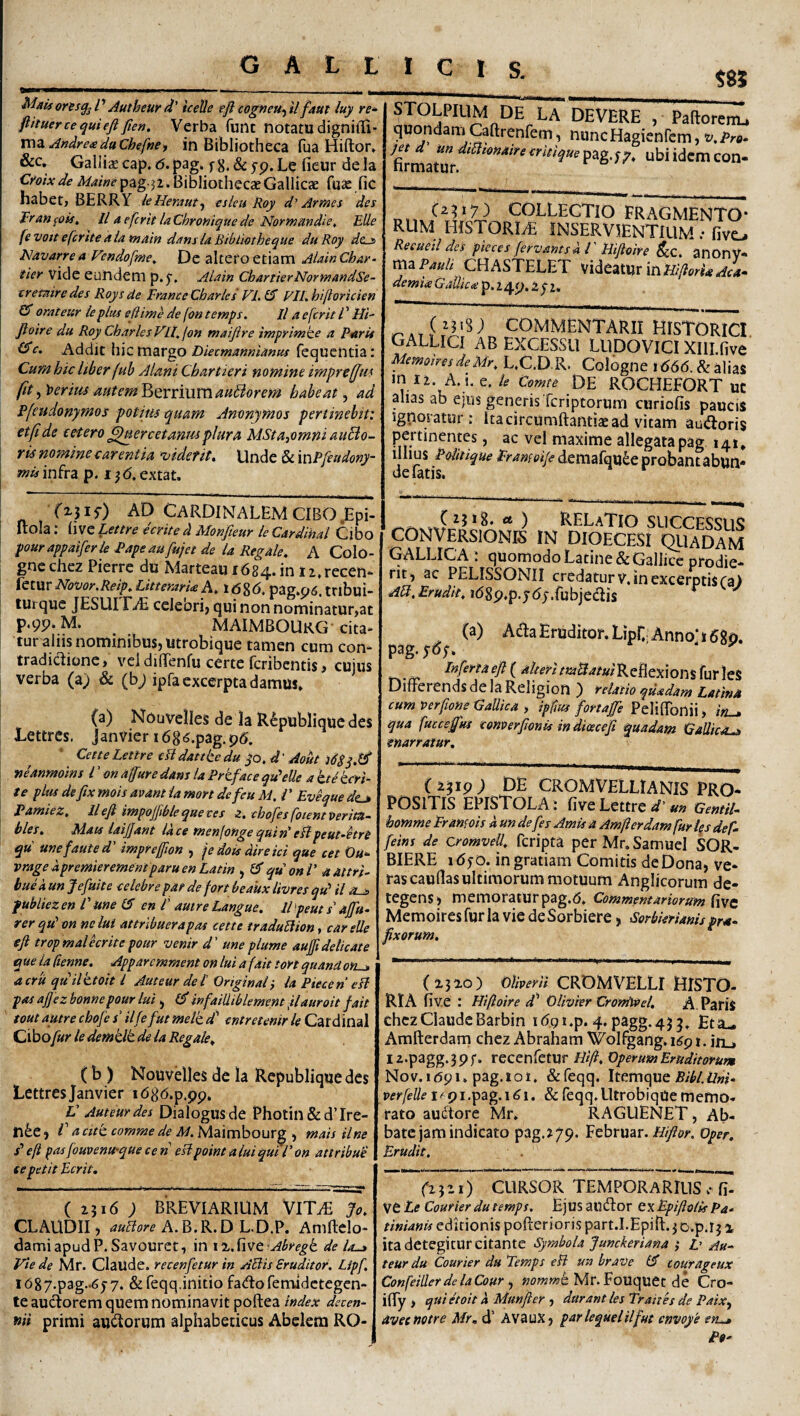 Maisons^ /’ Autheur d' icetle ejl cogneu-^ il faut luy re* firtueriequieft ften. Verba funt notatudignifli- vnz AndrexduChefne^ in Bibliotheca fua Hiftor, &c, Gallia; cap, 6. pag. f 8. & yp. fieur de la A/^/Wpag-ji. Bibliothecae Gallicae fua: fic habet, BERRY ie Herameslcu Roy d'Artaes des Tran^ois, ll a efcrit laChroaiquede Normandie^ Elie fevoit efcrite aia ittain dans ia Bibiiotheque du Roy dcjs Hdvarrea Fendofwe, De altero etiam AlainChar- tier vide eundem p.5', Alain ChartierNormandSe- cretnire des Roys de Erame Charles Vl. £5 Eli, hiftoricien (S orateur le plus edime de fon temps, Il a efcrit V Hi- floire du Roy Charles VU, fon maifire tmprtmke a Parit ^c. Addit hic margo Diecmannianus fequcntia: Cumhic Uberfub Almi Chartieri nomine imprefjus fit .fliterius autem'^QvnVLXnmBorem habeat^ ad Pfeudonymos potitis quam Amnymos pertinebit: et fi de eetero ^ercetanm plura MSta-^omni auBo- rk nomine carentia 'viderit. Unde & xwPftudony- infra p. i}6,extat. $85 STOLPIUM DE LA DEVERE , Paftorenu quondamCaftrenfem, nuncHagienfcm,t/.Pre. I^td undtSitoamreerieiquep&g.^p, ubi idem con- COLLECTIO FRAGMENTO¬ RUM HISTORIAE INSERVIENTIUM ; fivc Reeueil des pieces fervams A 1' Hifioire ^c. anOnV- ma CHASTELET videatur xumflorh aL demi<s GaUicoi p. 24p. Xyi, i COMMENTARII HISTORICI GALLICI AB EXCESSU LUDOVICI Xlll.five MemoiresdeMr, L,C.D R. Cologne i666. & alias m 12. A. i. e. le Comte DE ROCHEFORT UC alias ab ejus generis Tcriptorum curiofis paucis igporatur; ita circumflantia: ad vitam audoris pertinentes, ac vel maxime allegata pag 141, ilhus Politique Erameife demafqu^e probantabun- (%}is) AD Cardinalem CIBO.Epi- Itola; live Lettre ecrtte d Monfteur le Cardinal Cibo pourappaiferle Papeaufujet de la Regale. A Colo¬ gne chez Pierre du Marteau 1684. in I2.recen* fciMt Notior.Reip, Litteraria A, 16%6. pag.p6. tribui- turque JESUI FiE cclebrij qui non nominatur,at P‘9P‘ M. MAIMBOUrG cita¬ tur aliis nominibus, utrobique tamen cum con¬ tradictione, vel diflenfu certe fcribentis, cuius verba (a; & (b; ipfa excerpta damus. (a) Nouvelles de la R^publiquc des Tettres. Janvieri686.pag.pt5, Cette Lettre eU dattte du yo, d' Aout neanmoins l ’ on a (fur e dans la Prtface qu^eUe a h e teri¬ te plus defix mois avdnt la mort de feu M. i' Eveque de^ PamieZ, llefi impojfiblequeves z, chofes fotent Perita- bles. Mats laijjant Id ce menlotige qui n' eHpeut-hn qu unefauted' imprejfion , je dois direici que cet Ou* vrage dpremierementparu en Latin quonV a attri¬ bue d un fefuite celebre par de fort beakx livres qu' ii fubliezen Eme (S en l' autreLangue. lEpeuts'ajfu- rer qu' on nc lui attrlbuerapas cette iraduUion, car elle eji tropmaUcritepour venir d' uneplume aufiidelicate que ia ftenne. Apparemment on lui a fait tort quand om^ acru quilttoh l Ameur de l'Originaii laPieceneli pas ajjez bonnepour lui ^ (E infailhblement flauroit fait toutautre chofe r’ ilfe futmelt d' entretenir le Cardinal Ciboy»y le demtlt de ia Regale, (b ) Nouvelles de la Republiquedes Lettresjanvier i686.p.pp. V Auteur des Dialogus de Photin & d’ Ire- tl6e, V a citt comme de M. Maimbourg , mais ilne s' e(l pas fouPenU’que ce n esipoint alui qui E on attribui ce petit Ecrit, ( 2516 ; BREVIARIUM VlTAi Jo. CLAUDII, auiiore A.^.K.Dh.D.V, Amflelo- damiapudP. Savouret, in i2..five %^^^f^^ de la^ Vie de Mr. ClaUde. recenfetur in ABis Eruditor. Lipf. 1O87.pag.-6y7. &reqq,initiofadofemidetegen- te audorem quem nominavit poflea index decen- ftii primi audorum alphabeticus Abelera RO- ) RELaTIO SUCCESSUS CONVERSIONIS IN DIOECESI C^UADAM GALLICA ; quomodo Latine & Gallice prodie¬ rit, ac PELISSONII credatur V. in excerptis ra) AB, Erudit, i68p.p.y6y.fubjedis (a) Ada Eruditor. Lipr.AnnoT 680. pag.ydy. I»firta eft ( alteri /«^-^/j^/Re£lexions fur les Differends de Ia Religion ) relatio quadam Latina cum Perpone Gallica ) ipfius fortaffe Peliflbnii, /«_» qua fuccefm conperftonis in dioecefi quadam Gallica^ enarratur. (i^ip; DE CROMVELLIANIS PRO¬ POSITIS epistola : five Lettre a?’Gentil- homme Eramois d un de fis Amis a Amfterdam fur fis def- fiins de Qromvell, feripta perMr.SamueI SOR- BIERE 16yo. in gratiam Comitis de Dona, ve¬ ras cauflas ultimorum motuum Anglicorum de¬ tegens, memoraturpag.O. Commemariortrmfwt Memoires fur la vie de Sorbiere, Sorbierianis pra- fixorum. (1310) Olberii CROMVELLI HISTO- RIA five : Hifioire df Olivier Cronitvel, A PafiS chez Claude Barbin 4- Amfterdarn chez Abraham Wolfgang. i6p t. in_, 12.-p3gg‘ 3 P f • recenfetur Hifi, Operum Eruditorum Nov.i6pi.pag.ioi. &feqq. Itemque perfeUe i-^pi.pag.i6i. & feqq.LltrobiqUe memo¬ rato audore Mr. RAGUENET, Ab¬ bate jam indicato pag.279. Februar.oper. Erudit. (‘2521) CURSOR TEMPORARIUS cT- ve Le Courier du temps. Ejus audor txEpiftolis Pa* tinianis editionis pofterioris part.I.Epift. 3 D.p.r3 % ita detegitur citante Symbola Junckeriana ,* Z’ Au¬ teur du Courier du Temps eB un brave iS courageux ConfeillerdelaCour ^ »o«2«?e Mr. Fouquet de Cro- ilTy > quietoit d Munfter ■) durant les Traites de Paix^ Ovecnotre Mr, d’ AVauX, parlequelilfut cnvoye eru*