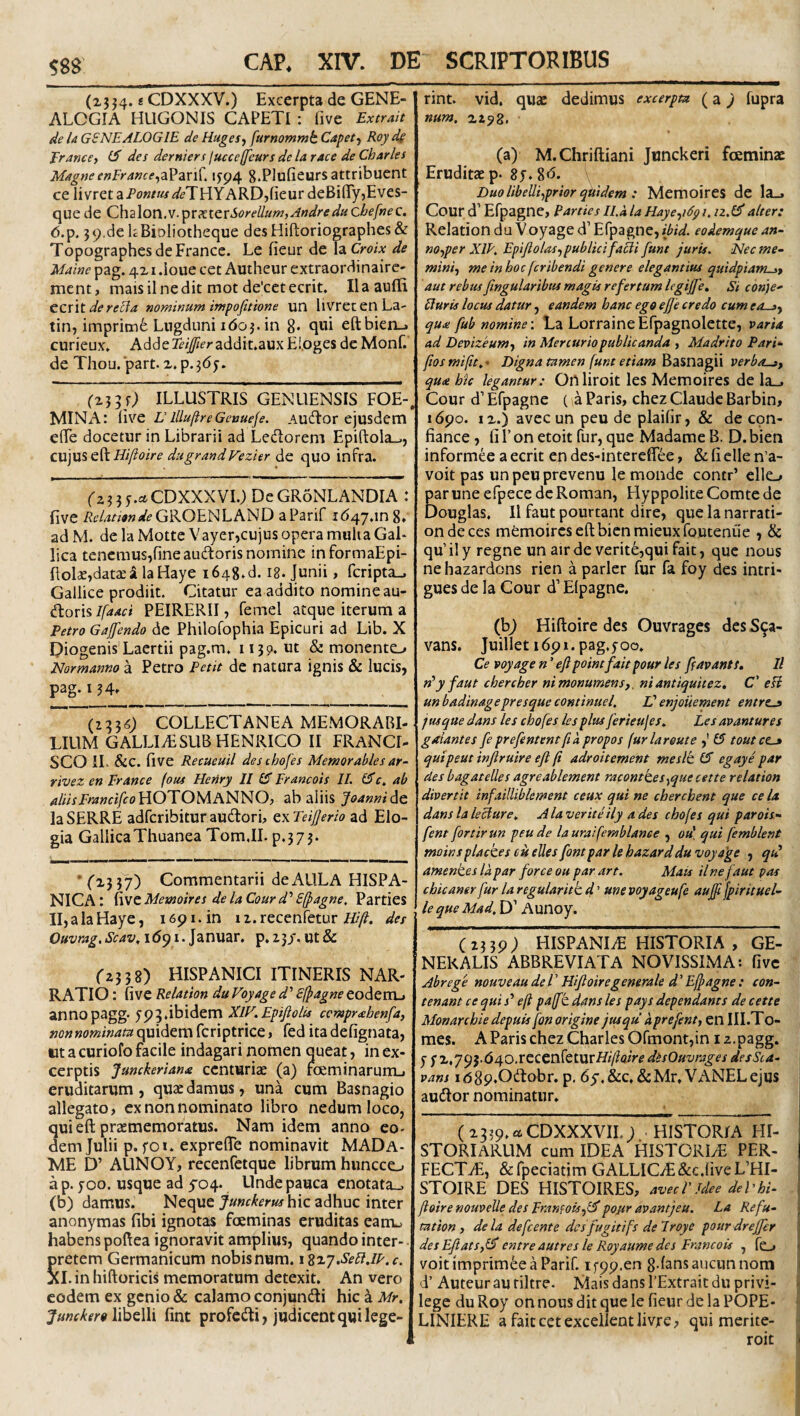 589 (xj j4. s CDXXXV.) Excerpta de GENE¬ ALOGIA HLIGONIS CAPETI : five Extrait de U GSNEALOGIE de Ruges-y furnommt Capet-y Roy de Erancey des derniers (ucceffeurs de la tacc de Charles Magne enEranceifp4 g.Plufieurs attribuent ce livretaPo»m4'£'THYARD,fieurdeBifry,Eves- quede (Z\\2\on..V.'^xxitxSoreUum,Andreducbefnec. 6.p. j9.de kBiDliotheque desHifl:oriographes& TopographesdeFrance. Le fieur de laCw.v de Maine pag. 4X i .loue cet Autheur extraordinaire- ment, maisilnedit mot de'cctecrit. IIa audi CZWt derecia nominum impofitione un livretenLa- tin, imprim6 Lugduni idoj.in 8* qwi eftbien-. curieux» Adde^/^fraddit.auxE!,oges dc Monf. de Thou. part. z. p. j(5y. (2J5f; ILLUSTRIS GENUENSIS FOE- MINx\: i\vc L’lllufireGeauefe. Audlor ejusdcm elTe docetur in Librarii ad Ledorem Epiftola_,, cujus eftdugrandVezier de quo infra. fxjjy.^CDXXXVI.) DeGRoNLANDIA : live i?c4zAtf»<^^GROENLAND aParif 1(547.108. ad M. de la Motte Vayer,cujus opera muli a Gal¬ lica tencmusjfineaudoris nomine informaEpi- Rolae,datae i la Haye i648.d. I8. Junii, fcripta_. Gallice prodiit. Citatur ea addito nomine au- dion^Ifaaci PEIRERII, femel atque iterum a Petro Gaffendo de Philofophia Epicuri ad Lib. X Piogenis Laertii pag.m. 11 jp. ut & monento Normanno a Petro Petit de natura ignis & lucis, pag. IJ4» COLLECTANEA MEMORABI¬ LIUM GALLIiESUBHENRICO II FRANCI- SCO IL &c. five Recueuil desihofes Memorables ar^ rivez en Er ance (ous Heriry II15 Erancois II. 15 f. ab ^/«VJ>a»c//foHOTOMANNO, ab aliis Joannidt laSERRE adfcribituraudori, zxTeijJerio ad Elo¬ gia GallicaThuanea Tom.II. p.jy j. • fxj J7) Commentarii de AULA HISPA¬ NICA : five Memoires de la Courd’’ Sfpagne, Parties II,alaHaye, 1691. in ii.recenfetur i///?, des Ouvrag.Scav, 1(591. Januar. p. ijj. ut & rzjjg) HISPANICI ITINERIS NAR¬ RATIO : five Relation du Voyage d' Sfpagne eodem_. annopagg. 595.ibidem XIV. Epifiolis ccrnpr<ehenfa, quidem fcriptrice, fed itadefignata, ut a curiofo facile indagari nomen queat, in ex¬ cerptis Junckeriana centuriae (a) rceminarumj eruditarum, quae damus, una cum Basnagio allegato, ex non nominato libro nedum loco, quieft praememoratus. Nam idem anno eo¬ dem Julii p. foi. expreffe nominavit MADa- ME D’ AUNOY, recenfetque librum huncco ap. 700. usque ad 5-04. Unde pauca enotata., (b) damus. Neque hic adhuc inter anonymas fibi ignotas foeminas eruditas eanu habens poftea ignoravit amplius, quando inter- pretem Germanicum nobisnum. iz^7.SeR.lE.c. XI. in hiftoricis memoratum detexit. An vero eodem ex genio & calamo conjundi hic k Mr. Juncker9 fint profcdi, juclicentquilege¬ rint. vid, quae dedimus excerpta (a 9 fupra num, xzpg. (a) M.Chriftiani Junckeri foeminac Eruditae p. 85. 8d. \ Duo libelliyprior quidem : Memoires de la., Cour d’ Efpagne, Parties Il.ala Hayeyidg/. iz.5alter: Relation da Voyage d’ Efpagne, zZ-zW. eoAemque an- noyper XIE. Epifiolasy publicifaRi funt juris. Nec me- miniy me in hoc feribendi genere elegantius quidpiamst aut rebus ftngularibus magis refertum legijje. Si conje- Eturis locus datur, eandem hanc ego ejje credo cum eosy quo! fub nomine; La Lorraine Efpagnolette, varU ad Devizeumy in Mercurio publicanda y Madrito Pari- fios mifit^ > Digna tamen funt etiam Basnagii verbo-gf qudt hic legantur: Onliroit les Memoires de la.. Cour d’ Efpagne ( a Paris, chez Claude Barbin, 1690. IX.) avec un peu de plaifir, & de cpn- fiance, fi 1’ on etoit fur, que Madame B. D. bien informee a ecrit en des-interefiee, & fi clle n’a- voit pas unpeuprevenu lemonde concr’ elle_, Ear une efpece dc Roman, Hyppolite Comte de (ouglas. II faut pourtant dire, quelanarrati- ondeces memoires eftbienmieuxfoutenue , & qu’ilyregne un air de verite,qui fait, que nous nehazardons rien a parier fur fa foy des intri- gues de la Cour d’ Elpagne. (b9 Hiftoire des Ouvragcs desS^a- vans. Juillet 1691.pag.yoo. Ce voyage n ’ ejipointfait pour les [favants. Il n^y faut chercber nimonumens,, niantiquitez, C' eU un badinagepresque continuel. V enjouement entrtj jus que dans les chofes les plus ferieujes, Les avantures galantes feprefententfia propos furlareute ,' CT toutce^ quipeut injiruire efl fi adroitement me sit (5 egaye par des bagatelles agreablement raconttesyque cette relation divertit infailliblement ceux qui ne cberchent que ce la dans la leciure., A la verite ily a des chofes qui parois- fent fortirun peu de lauraifemblance , oa' qui femblent moinsplackes cis elles fontpar le hazarddu voyage , qtd amentes la par for ce ou par art. Mais il ne faut pas cbicanerfurlaregularittd'' unevoyageufe aujf fpirituel- le que Mad, D’ Aunoy. ( IJ59; HISPANIiE HISTORIA , GE- NEKALIS ABBREVIATA NOVISSIMA: five Abrege nouveau de l’ Hijloiregenerale d' Effagne: con- tenant ce qui j’ eft pafft dans les pays dependants de cette Monarchie depuis fon origine jusqu aprefent, en III.To- mes. A Paris chez Charles Ofmont,in 12.pagg. y y x,795.640.rcCCnfeturHij/?<2zV^ disOuvrages desSca- j vans idgp.Odtobr. p, 6y.&c,&Mr, VANELejus audior nominatur. (x339.aCDXXXVII.; HISTORIA HI- ^ STORIARUM cum IDEA HISTORIyE PER- | FECT^, &rpeciatimGALLICiE(&c.fiveL’HI- STOIRE DES HISTOIRES, avecVJdee deVhi- ^ ftoire nouvelle des Eran?oisy5 pojsr avantjeu. La Re fu- ; tation y dela defeente des fugitifs delroye potirdreffer des EfiatSyi5 entreautres le Royaume des Erancois , fo voitimprim6eaParir. if99.en gdansaucunnom i d’Auteurauriltre. Mais dans ITxtraitdu privi- - lege du Roy on nous dit que le fieur de la POPE- LINIERE a fait ect excellent livre, qui merite- roit <