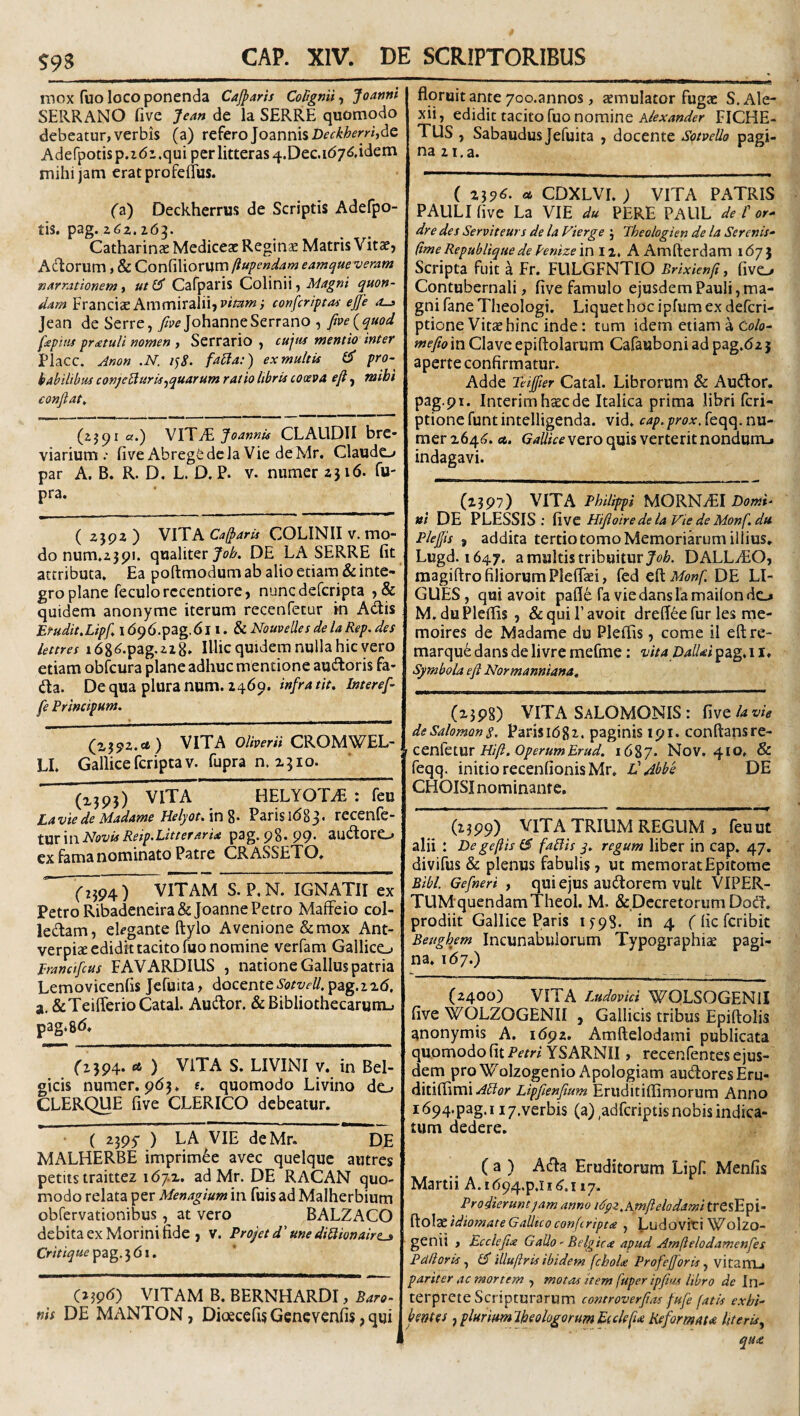 $93 mox fuo loco ponenda Caj^aris Cortgnii-y JoannlK SERRANO five Jean de la SERRE quomodo debeatur, verbis (a) Tt^tro]oznn\%Deckherr'h^c Adefpotis p.idi .qui per litteras 4.Dec.i(57^,idem mihi jam erat profeiius. (i) Deckherrus de Scriptis Adefpo- tis. pag. 26^. Catharinae Mediceac Reginse Matris Vitaf, Adlorum, & Confiliorum ftupendam eamque veram narrationem y ut^ Cafparis CdWuw y Magni quon¬ dam FranciaeAmmiraliijW/^»*; confcriptoi ejje Jean de Serre, /p^johanne Serrano , five {quod fepiiu pratuli nomen , Serrario , cujus mentio inter Placc. Anon .N. 1^8. fatJa:) ex multis CT pro¬ babilibus conjebiurisf quarum ratio libris coaeva efl ^ mihi conjiat^ (2j^i a.) VYYJ^Joannis CLAUDII bre¬ viarium.* five AbregSdela Vie deMr. Claudo par A. B. R. D. L. D. P. v. numer 2316. fu- pra. ( 2592 ) VITA Cajparis COLINII V. mo¬ do num.2391. qualiter DE LA SERRE fit attributa. Ea poftmodum ab alio etiam & inte¬ gro plane feculorccentiore, nuncdefcripta ,& quidem anonyme iterum recenfecur in AUis Etudit,Lipfi\6^6.'p2Lg.6\\. ^NouvellesdelaRep.des lettres 1 dg^.pag.zzg» IlUcquidera nulla hic vero etiam obfcura plane adhuc mentione audtoris fa- da. De qua plura num. 2469. infra tit, Interef- floruit ante 7oo.annos , semulator fugae S. Ale- xii, edidit tacito fuo nomine FICHE- Tus , Sabaudusjefuita , docente S<?tveUo pagi¬ na 21. a. ( 239^- « CDXLVI. ; VITA PATRIS PAULI five La VIE du PERE PAUL de f or- dre des Serviteurs de la Vierge j Jheologien de la Serenis- (ime Republique de Penizem 12, A Amlierdam 1675 Scripta fuit a Fr. FLILGFNTIO Brixienfi, fivo Contubernali, five famulo ejusdem Pauli, ma¬ gni fane Theologi. Liquet hoc ipfum ex deferi- ptione Vitae hinc inde: tum idem etiamaCo/o- fnefio in Clave epiftolarum Cafauboni ad pag.dz 3 aperte confirmatur. Adde Teifier Catal. Librorum & AudFor. pag.pi. Interimhaecde Italica prima libri feri- ptione funt intelligenda. vid, cap, prox, feqq. nu¬ mer i64f?. a. vero quis verterit nondumj indagavi. (2397) VITA Philippi MORNyEI Domi¬ ni DE PLESSIS : Hifioirede la Vie de Monf.du Plejjis , addita tertio tomo Memoriarum illius. Lugd. 1647, a multis tribuitur Jo/?. DALLiEO, magiflro filiorum Plefiki, fed cUMonf. DE LI- GUES, qui avoit pafle fa viedanslamailondo M, duPlefiis, & quii’avoit dreffee fur les me- moires de Madame du Pleflis, come il eftre- marqu^dansdelivremefme: vitaDallai^iigAX* Symbola e fi Normanniana» fe Principum. (2392.«* ) VITA Oliverii CROMWEL- LI. Gallice feripta V. fupra n. 2310. (2395) ViTr HELYOTiE : feu Lavie de Madame Helyot/\n%. Parisidgj. recenfe- XViVXwPlovisReip-Pitteraria p3g.98.P9‘ SUiitorO ex fama nominato Patre CRASSETO. 0394) VITAM S. P.N. IGNATII ex Petro Ribadeneira&JoannePetro Maffeio col¬ lectam, ekgante ftylo Avenione &mox Ant- verpize edidit tacito fuo nomine verfam Gallico prancifeus FAVARDIUS , natione Gallus patria Lemovicenfis jefuita, docente Sotvell. pag.22d. a.&TeifferioCatal. Audior. & Bibliothecarum., pag*8^i* f2 394. A ) VITA S. LIVINI v. in Bel¬ gicis numer. 9(53. s. quomodo Livino do CLERQUE five CLERito debeatur. ( 2395 ) LA VIE deMr. DE MALHERBE imprim^e avec queique autres petitstraittez 1(57.2. ad Mr. DE RACAN quo¬ modo relata per Menagium in fuis ad Malherbium obfervationibus, at vero BALZACO debita ex Morini fide , v. Projet d' une didionairt^ pag. 3 (51. C239<5) vitam B. BERNHARDI , Baro¬ nis DE MANTON, Dicecefis Genevenfis, qui (2398) VITA SaLOMONIS : ^ivclavie de Salomon 8. Parisi682. paginis 191. conftansre- CQdXqIW Hift. operumErud. 1687. NoV. 410. & feqq. initio recenfionisMr. l! Abbe DE CHOISI nominante. (2399) VITA TRIUM REGUM , feuut alii : De gefiis (5 fallis q, regum liber in cap. 47. divifus & plenus fabulis, ut memorat Epitome Bibi. Gefneri , qui ejus audlorera vult VIPER- TUMquendamTheol. M. & Decretorum DodL prodiit Gallice Paris 1^98. in 4 f fic feribit Beughym Incunabulorum Typographiae pagi¬ na. 167.) (2400) VITA Ludovici WQLSOGENII five WOLZOGENII , Gallicis tribus Epiftolis anonymis A. 1692. Amftelodami publicata quomodo fit Petri YSARNII, recenfentes ejus¬ dem pro Wolzogenio Apologiam audoresEru- ditifiimi Ador Lipfienfium Eriiditiflimorum Anno i694.pag.i i/.verbis (a) ,adfcriptisnobis indica¬ tum dedere, (a) A(fla Eruditorum Lipf Menfis Martii A.i(594.p.ii(^.ii7. Prodierunt jam anno idpz.Amflelodami tresEpi- ftolae idiomate Gallico conferipta , Ludoviti Wolzo- genii , Ecclefu Galio - Belgica apud Amflelodamenfes Palloris, ijT iUufi:ris ibidem fchoU Profefforis ^ vitanij pariter ac mortem , motas item fuper ipfius libro de In¬ terprete Scripturarum controverfias fufe fatis exhi¬ bentes ,pluritmlhjologorumEiclefu Reformata literis^ qua