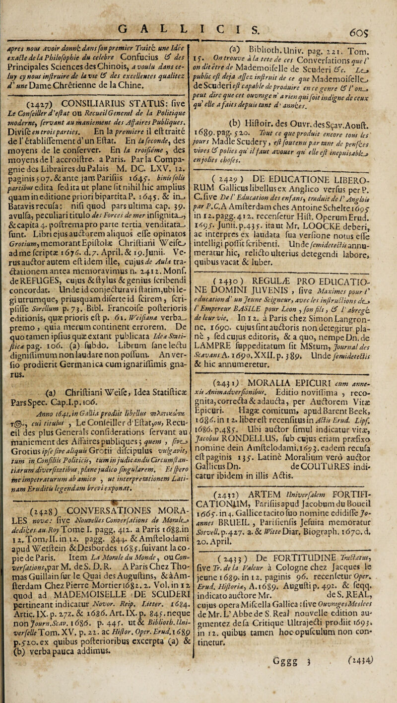 Apres notu avoir donnk dans fo» premier Traitb, une Idh exa[le de la Pbilofophie du celebre Confucius des Principales Sciences des Chinbis, avoulu dansce- luy cy notu injiruire de la vte SS des excellentes qualitez d' une Dame Chretienne de la Chine» (Z4a7) CONSILIARIUS STATUS; five Le Confeiller d'eftat OU RecueilGeneral de la Politiquc moderne^ fervant au maniement des Jfaires Publiques. en troisparties^ En la premiere il efttrait6 de r ^tablilTement d’ un Eftac. En lafeconde^ des moyens de le confervcr. En Ia troifieme , des moyensdcraccroiftre. a Paris. ParlaCompa- gniedes LibrairesduPalais M. DC. LXV. 12. paginis 5 07. & ante jam Parifiis 164.^. binisfolu partibiu feditaut plane fit nihil hic amplius quam in editione priori bipartita P. 1645. & in., Batavis recula: nifi quod pars ultima cap. 39. avulfa, peculiari titillo des Porces de mer infignita_., &capita4. poftremapro parte tertia venditata_. funt. Libri ejus audorem aliquos efie opinatos memorant Epiftolae Chriftiaiii Weifo ad me fcriptae 167 d. 7* April. & 19. Junii. Ve- rus audior autem eftidem ille, cujus Aula tra- dtationem antea memoravimus n. a4iz.Monf. de REFUGES, cujus & ftylus & genius (cribendi concordat. Unde id conjeduravi ftatim,ubi le¬ gi utrumque, priusquam diferte id fcirem, fcri- Sorellum p. 7j. Bibi. Francoife pofterioris editionis, quae prioris efl: p. 61. U^eiftana verba__, premo , quia merum continent errorem. De quo tamen ipfius quae extant publicata ideaStati- fiic£^2tg. loO. (a) fubdo. Librum faneledtu dignmimum non laudare non poffum. An ver- fio prodierit Germanica cumignariflimis gna¬ rus. (a) Chriftiani Weife, Idea Statifticae ParsSpec. Cap.I.p.ioO. Anno id^i.in Gallia prodiit libellas •mXirttcdtTzi- T©'', cui titulus , LeConleillerd Eftat,£7«, Recu¬ eil des plus GeneraIs confiderations fervant au maniement des Atraires publiques 3 quem , five^ Grotius ipfe five aliquis Grotii difcipulus vulgavit, tum in Confiliis Politicis, tum in judicandis Circumjl an¬ tiarum diverfimtibtu^ plane judico ftngularem, PJ{pero me impetraturum ab amico , ut interpretationem Lati¬ nam Eruditis legendam brevi exponat. ---^- (2428) CONVERSATIONES MORA¬ LES nova: five NouveUesConverfaiions de Morale^ \ dedikesau RoyTomo. I. pagg, 412. a Paris lOgS.in I z.Tom.-Il.in 12. pagg. 844. & Amftelodami apudWetftein &Desbordes lOgf.fuivantlaco- pie de Paris. Item La Morale du Monde, ouCon- verfations,^2iv M. de S. D. R. A Paris Chez Tho- mas Guillain fur le Quai desAuguftins, &aAm- fterdam ChezPierre Mortier 1682.2. Vol.ini2 quod ad MADEMOISELLE tDE SCUDERI pertineant indicatur Reip. Utter. 1634. Artic. IX. p. 27Z. & 1686. Art.IX.p. 845-neque nonJourn.Scav,i6%6. p-44f* \XX.tc Biblioth.Uni- verfelleT om. XV. p. 21. ac Hi/ior,Oper. Erud,\6%^ p.yio.ex quibus pofterioribus excerpta (a) & (b) verba pauca addimus. ICIS. (50S p—% »1—1 , ^ I iT-- fa) Bibiioth.Univ. pag, 221. Tom. !)•. Ontrouve ala tete de ces Converfations onditetrede Mademoifelle de Scuderi l^c. Le_» public e{i deja ajjez injiruit de ce que MademoifcllCL» ^tSzxxAzvxeJicapabledeproduire encegenre 15Pon^ peut dire que cet ouvrage » a rien quifoit indigne de ceux qu eUe afaits depuis tant d > annk.es. (b) Hifioir. des Ouvr.desS9av.Aouft. 1689, pag. j20. Tout ce queproduit encore totu Ics' jours MadleScudery, eft foutenu par tant de penfkes vives 5polies qu il faut avouer qu elle eji inepuisablta» enjolies chofes. ( 2429 ) de EDUCATIONE LIBERO¬ RUM Gallicus libellus ex Anglico verfus perP. C.five T)eV Educat ion des enfans, traduit de P An<rlQis par P.C,h. Amfterdam ches Antoine Scheke 1695- in 12. pagg. 412. recenfetur Hift. Operum Erud. i<?9_r. Junii. p.43y. ita ut Mr. LOOCKE deberi, ac interpres ex laudata fua verfione notus efie intelligi poffit feribenti. Unde femideteciisannu- raeraturhic, relidto ulterius detegendi labore, quibus vacat & luber. (2430) REGULAE PRO EDUCATIO¬ NE DOMINI JUVENIS , five Maximes pour P e duc at ion d’ un Jeune Scigneur, ave cies infiruPions dtj P Empereur B ASILE pour Leon ,fon {iis, 15 l' abregk. de leur vie. In 12. a Paris chez Simon Langron- ne. 1690. cujus fintaudloris non detegitur pla¬ ne , fed CUJUS editoris, & a quo, nempe Dn.de LAMPRE fuppeditatum fit MStum, Journal des Scavans A. 1690. XXII, p. 5 89* Unde femideteQis & hic annumeretur. (2431; MORALIA EPICURI cum anne¬ xis Animadver {Ionibus. Editio noviffima , reco¬ gnita, correda&adauda, per Audorem Vitae Epicuri. Hag« comitum, apudBarentBeek, 168^« in 12. liber eft rccenfitusin APlis Erud. Lipf. 1686. p.485. Ubi auclor fimul indicatur vitae, Jacobus RONDELLUS, fub cujus etiam praefixo nomine dcin Amftelodarai. 1693.eadem recufa eft paginis 135. Latine Moralium vero audior Gallicus Dn. deCOUTURES indi¬ catur ibidem in illis Adiis. (2432) ARTEM Univerfalem FORTIFI¬ CATIONUM, Parifiisapud JacobumduBoueil 1 oOy. in 4. Gallice tacito (uo nomine edidifte Jo- annes BRLlEIL , Parifienfis Jefuita memoratur Sotvell.^p.^zj. z.&LWitteUm, Biograph. i67o.d, 20. April. ^243 3) De FORTITUDINE PraBatm, fWQpr.dela Faleur a Cologne chez Jacques le jeune 1689. in 12. paginis 96. recenletur Oper. Erud. Hi{loris!, A.1689. Augufti p. 492* & ^eqq. indicato audIorcMr. deS. KEAL, cujus opera Mifcella Gallica itive Ouvrage s Me slees deMr.L’Abbede S.ReaJ nouvelle edidon au- gmentez defa Critique Llltrajedli prodiit 1693* in 12. quibus tamen hoc-opufculum non con¬ tinetur. Gggg 3