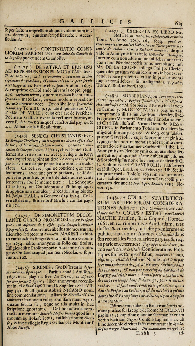 ..---^ ■■■ . - __l_ - & per fadlum impreiTum aliquot voluminum in_. IX. defenfus, ejusdem fcripti fitaudtor. Acces* fit dein & ( 1474. ; CONTINUATIO CONSI¬ LIORUM SAPIENTIAE: Suite des Confeih de U ^//^/’^,apud eundem Cramoify. ( 2475-) de satyra et ejus usu AD REPR.EHENSIONES MORATAS: fivo Tt.de laSatire ^ ou V &n examine > comment on doit steprendre fonprochain^ (S comment la\atire peut fervir acetUfageinii. ParifiischezjeanAnifTon idpy. & rimprim6 enHollande fuivantlacopie, pagg. %j6. capitibus tribus y quorum/'Ww«wlicentiam-jj fecundum materiam , tertium modum repraehen- fionis Satyricae docet. De eo libello v. Journalde HambourgToxn.lll. p.^p. ubidifputaturan.Mfr. 1’ Abbt DE VILLE , cujus eftl’ art de Prefcher, Poemate Gallico exprefia redius tribuatur, an vero P. ^<?//<A?»fUtriusquefitaudor,fed pag.4o.& 41. Abbati de la Ville afieritur» (2476; SENECa CHRISTIANUS: fivo Ls Seneque Chreftien , oufe voyent les divers effets dt^ la vie , les moyens de bien meeurs, Le tout a t' imi- tation de Seneque Pay en. a Paris, chezDaniel Guil- lematAo .idio .inti. avecprivilege duRoy, danslequelon ajointau titrc Le Seneque Chteftkn par f. F. qui marque peuteftre le nom du tradu- deur. CarceJivre, qui ne contient que cent fentimens, avec une petite preface, aeftede- puisreimprim6 augmente de deux autres cents lentences, fou le m6me titrc : Le Senequo Chreftien , ou Confiderations Philofophiques &applications morales , tireesdeP Angloisdo lA. Jofepb HALL, aGeneve idi9.inz4. Ce li- vrceftdevot, & merite d’etre lu : conftat pagi¬ nis y 70. ( 2477; DE SIMONETTUM DECOL¬ LANTE GLADIO PROSOPOElAifiveP^tf/^/'^?- peie ^ OU difeours de V ejph qut a decapitk Simonet Eipagnolin g. Anonymus libellus memoratur ifLj Elencho feriptorum Samuelis MARESII exhibi¬ to cum audoris Effigie & vita , in libro Gronin- gae 1654. edito anonymo in folio cui titulus: Effigies editae Profopopoeiae Academiae Gronin- gae & Omlandiae apud Joannem Nicolai, v. fupra num.iiog. (1478) SIRENES, defor¬ ma Sirenum figuraque. Parifiis apud J, Aniftbn_-, 1691.104. plag.Ii.five Les Sirenes^ ou difeours fur leurforme (Sfigure, liber anonymus recenfe- xxcevex ABisErud.Lipf. Tom.II. Supplem.Sed VIL pag.j4i. & aflignatur Abbati NICASIO norL. fine commendatione. Aliam de Sirenibus ^ Tri- f<?»/^*«tradationem videpromiftam num. x^oi. quae an fecuta fit , aeque ac alia multa in hac feriptione ignoramus. De hoc noftro autenu tradatu memorat Symbola Majirichtiana quod fit in modum Epiftolae feriptus, cui fubfcriptum Nicai- fe, & in privilegio Regis Galliae par MonfieurP AhbtNicaife, ^ libro Mr. SMI i H in Bibliotheca Univerjali exhibita Tom. V. Anno 1687. ^68. feqq. oW n- ronee tmputentur auPlori HoUandorum Theologorum fen - tentia de Hifioria Critica Richardi Simonis , de quO Vide in Anonymis fub tirulo HoUandor. Theohgor. Interim cum non addatur hic cui debeatur excerl ptum hoc Pfeudodetedis annumerabitur : nifi Mr. DE LA CROSE collega Dni Jo. Clerici quem defignatum voluit R.Simon, in hoc excer¬ pendi labore profefto , etiam in praefationem^ hujufce tomi deberi, fitintelligendus, v.p.268 Tom.V.Bibl.univerr.i687. (2480^ SORBERIANAjOU bons mots iren- contres agreables , Penfees Judicteufes , eT Objerva- tions curieufes de M. Sorbierc. a Paris,chez la veu- veCramoify. M. DC.XCIV. in i 2 paginis 229. computando illis adjundas Epulas fcr'ales, fivtj Fragmenti Marmoris Nemaufini Enodationem^ adClari{E& illuftrift: Virum Dom. de RESSE- GUIER , in Parlamento Tololano Praefidem fa- migeratiffimum pag 230. & feqq. cum fubfcri- ptionc Graverolii, cujus &pratmi{ra paginisa_. typographo non numeratis undetriginta com¬ mentatio de Vita SamuelisSorbierii Liber hic, Anonymis, an Pfeudonymiscomputandus effet, an neutris, aliquamdiu h me dubitatum j donec &Sorbieriiipfiusndnefie, neque dedicantisG. L. Colomiez fed GRAVEROLII, addifeerem exHift. Oper.Erud. 1692. Febr. 274. Ubi & edi¬ tio prior mea , Tolofe 1692.10 12. memora¬ tur. Editionem fecundam cura Graverolii pro¬ curatam denunciat Hifi. Oper, Erudit. 1694. No¬ vor. 139. (2480. flt CDLir. ) STATISTICO- RUM ARTIFICIORUM CONSIDERA¬ TIONES Politica .• five Confiderations poli- tiques jur les COUPS^’ESTAT parGabriel NAUDE Parifien, fur/4 Copiede Rome_, 1667. en 12. rimprimezaAmfterdam, tres dodes & curieufes, ont eftepremierement publices fans nom d’ Auteur; Colomefim dans fon recueil des Particularitez pag,123. & 124» enparleencetermes: f ay appns du pere Ja- coh que le Livre intitule Confiderations Poli- tiques fur les Coups d’ Eftat, imprime /’ mn. iCyp. in 4, efioit de Gabriel Naude, qui iefit par lecommandement de CH. Emery Sur intendant desFinances, (f non pas par celuy du Cardinal de qui efioit mort 3 dquiilparle neantmoins detemps entempsdans /’ ouurage^ pour fe mkux caeber. llfaut auffi remarquer qu’au lieu que^ dans la Preface au LeBeurfil e(i dit qu'il vdy a qt^une douzaine d'’ Exemplaires de celivrefily enaeuplm d'’ uncentaine. Editus denuo liber in Batavis audoris no¬ mine praefixo fur la copie de Rome M DC.LXVII paginis 3 4 5. capitibus quinque Germanica etiam verfio Hadriani Stegeri Confulis Lipfienfis 12. ab hinc decennio circiter fada memoratur in Symbo¬ lis Elensburgo-MeUerianis. Diecmannianus margo haeC H h h h 3 ad*