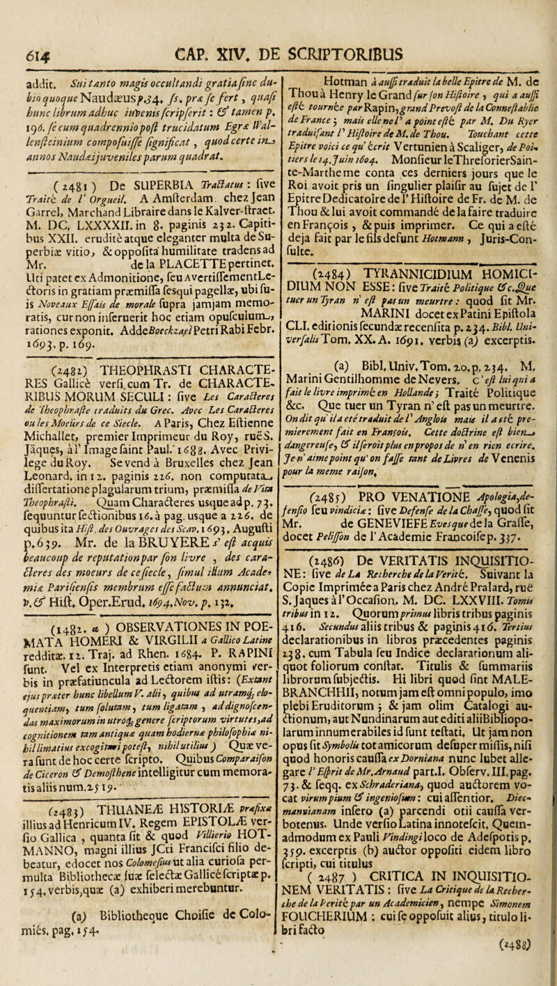 addit» Su/ tanto magis occultandi gratiafine du- ^ioquoqueNaudxusp.s^,^ /s^ pra/e fert, quafi hunc librum adhuc iuloenis feripferit: (f tamen />* i^d.feeumquadrenniopofl trucidatum Egra lEal- lenfteinhtm compofuiffi fignificat, quod certe ins annos NaiuUijuvenilesparum quadrat. (2481) De SUPERBIA Trablatus : 'Traitt de V Orgueih AAmfterdam. chezjean Garrel, Marchand Libraire dans le Kalver-ftract. M. DC. LXXXXII.in 8- paginis z3 2. Capiti¬ bus XXII. erudite atque eleganter multa deSu- perbise vitio^ &oppofita humilitate tradens ad Mr. de Ia PLACETTE pertinet. Uti patet ex Admonitione, feuAvertiflementLe- dtoris in gratiam prasmifla fesqui pagellze, ubifu- is Noveaux Efais de morale fupra jamjam memo¬ ratis, cur noninferuerit hoc etiam opufculum-i, rationes exponit. hddQBoeckzaf^an Rabi Fcbr. i(5p3, p. 169. 0481) THEOPHRASTI CHARACTE- RES Gallici verfi cum Tr. de CHARACTE, RIBLIS MORUM SECLILI : five Les Cara^eres de 'iheophrafte traduits du Grec. Avee Les CaraBeres oiilesMoews de ce Stecle. A Paris, Chez Eftienne Michallet, premier Imprimeur du Roy, rueS. Jaques, ai’ Imagefaint Paul.T688. Avec Privi- lege ^uRoy. Sevend a Bruxelles chez Jcan Leonard. in 12. paginis non cor^utata^ dilTertatione plagularum trium, prasmiha de Vim Tneophrafti. Quam Charaderes usque ad p. 7 3. fequunturfeftionibus i6.a pag. usque a 226. de quibus ita Hf, des Ouvrages des Scav. i <^93. Augufti P*639. Mr. de la BRUYERE / beaucoup de reputationpar fon li-vre , des cara- Eleres des moeurs de cefiecte ^ ftmul i dum Jcade^ mia EariCienfis membrum eJfefaBum annunciat^ '0,^ Hift, Oper.Erud. i6p4,Nov,p, 132, (1481. « ) OBSERVATIONES IN POE- MATA HOMERI & VIRGILII a Gallico Latine redditae. Ili Traj. ad Rhen. 1684. P. RAPINI funt. Vei cx Interpretis etiam anonymi t^er- bis in praefatiuncula adLedorem iftis: {Exmnt ejus praeter hunc libellum V. abi-t quibus ad utramjj elo- quentiam-i tumfolumm, tum ligatam ^ addignofeen- das maximorum in utroq^ genere fer ip torum virtute s^ad cognitionem tam antiqua quam hodierna philofophU ni‘ hil limatius excogimi potefl^ nihil utilius ) (^ae ve¬ ra funt de hoc certe feripto. <^ibus Comparaifon deCiceron DemoflheneinitWigwnvzMm memora¬ tis aliis num.25 ip. ‘ O48}) THUANEiE HISTORIiE prafixa illius ad Henricum IV. Regem EPISTOLAE ver- fio Gallica , quanta fit & quod VtUierio HOT- MANNO, 'magni illius JCti Francifei filio de¬ beatur, edocet nos Colomefiuswt 2X12. curiofa per¬ multa Bibliothecae luae feledaeGallic^fcriptacp. ly 4, verbis,quae (a) exhiberi merebuntur. iz) Bibliothequc Choifie dc Colo- mi6s. pag, xy4. Hotman a auffi traduit la belle Epitre de dc Thou a Henry le Grand fur fon Hifloire , qui a aufji eftt tournke parKzfim-^grandPrevofidelaQfnneftablie deErance'^ mais elleneV a pointeflt par M. Du Ryer traduifant P Hiftoire de M.de Thou. Touchant cette Epitre voici ce qu ierit Vertunien a Scaliger, dePoU tiers le i^.juin 1604. Monfieur leThreforicrSain- te-Martheme conta ces derniers jours que le Roi avoit pris un fingulicr plaifir au fujet de 1’ EpitreDedicatoiredei’Hiftoire deFr. de M. de Thou & lui avoit commande delafaire traduirc enFran^ois, &puis impriraer. Ce qui aeft6 deja fait par le fils defunt Hotmann , Juris-Con- fulte, (2484) tyrannicidium HOMICl- DIUM NON ESSE l five Traiti PoUtique C^c.^ue tucrun Tyran n eft pasun meurtre: quod fit Mr. MARINI docetexPatini Epiftola CLI. editionis fecundae recenfita p. 134. Bibi. Uni- verfalisTA, idpi, verbis (a^ excerptis. (a) Bibl.Univ.Tom. xo.p. 234, M, Marini Gentiihomme deNevers, c'eji lui qui a fait lelivre imprimi en Hodande} Traiti Politique &c. Que tuer un Tyran n’ eft pas un meurtre. Ondit qu ilaethraduit de P Anglois mais ilaetipre- mierement fait en Franfois. Cette doBrine eft bieti^ dangereufe^ (S ilferoitplus enpropos de ri en rien ecrire. Jen aimepoint qu' on faffe mnt de Lipres Venenis pour la meme rai/on^ 0485) 'PRO VENATIONE ~Apohgiayde- fenfio feu vindicU: five Defenfe de U ChaJJe-, quod fit Mr. de GENEVIEFEfx^^i^w^^dela Grafle, docet Pelijfbn de r Academie Francoifep. 337. (1486) Dc VERITATIS INQUISITIO¬ NE: fwt de La ^therche de la Veriti. Suivant la Copic Imprim^e a Paris chez Andr^ Pralard, rufi S. JaquesaPOccafion. M, DC. LXXVIII. tribus in 12. Quorum primus libris tribus paginis 416. aliis tribus & paginisqid. Tertius declarationibus in libros praecedentes paginis 138* cum Tabula feu Indice declarationum ali¬ quot foliorum conftar. Titulis & fummariis librorum fubjedlis. Hi libri quod fint MALE- BRANCHHII, notum jam eft omni populo, imo plebi Eruditorum j &jam olim Catalogi au- (ftionum, aut Nundinarum aut editi aliiBibliopo- larum innumerabiles id funt tcftati. Ut jam non opus fit Symbolis tot amicorum defuper miftis, nifi quod honoris cznih ex Dorniana nunc lubet alle¬ gare P Eftrit deMr.Arnaud part.I. Obferv.IH.pag. 73. & feqq. txSchraderiana^ quod auctorem vo¬ cat : cuiallentior. Diec- manvianam infero (a) parcendi otii cauflTa ver- botenus. Unde verfio Latina innotefeit. Quem¬ admodum ex Pauli VindingiXoco de Adcfpotisp. 359. excerptis (b) autftor oppofiti eidem libro {cripti, cui titulus ( 2487 ) CRITICA IN INQUISITIO¬ NEM VERITATIS : five La CritiquedelaPecher- che de la Periti par un Ac ademicien^ nempe Simonem FOLICHERIUM ; cui fe oppofuit alius, titulo li¬ bri fa(fto («488J