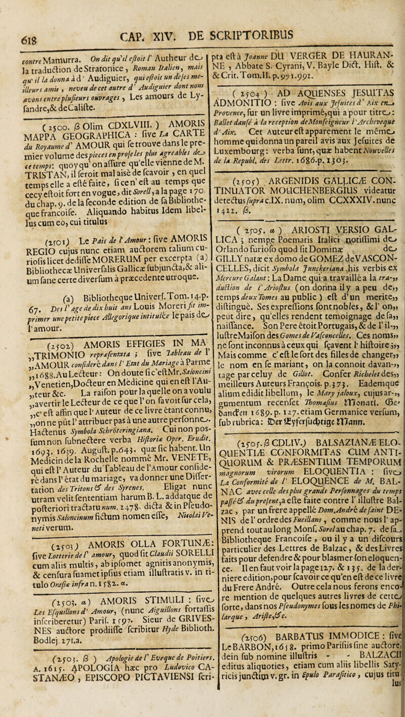 6lS fow/yeMamurra. OnditqWtl eftoit 1' Autheur do la tradudion deStratonice , RomanluUen^ mais qu' il Ia donnA k d ’ Audiguier, qui efloit un dejes me- illeurs amis , neveu de cet autre d ’ Audiguier dont nous avons entreflujieurs oHvrages ^ Les amours de Ly- fandre,& deCalifte. AMORIS MAPPA GEOGRAPHICA : five/.4 CARlb du Royaumed'' AMOUR qui fetrouvedans lepre- mier volume dtspiecesenfrojeles plus agreables d^ cetemps: qiioyqu’onaRure qu’elle viennedeM. TRISTAN; il feroit mal aise de fcavoir, en quel tempselleaeftfefaite, ficen’eftau temps que cecy*^iftoit Fort en vogue j dit Sorell, a la page 170. duchap.9.delareconde edition de faBibliothe* quefrancoife. Aliquando habitus Idem libel¬ lus cum eoj cui titulus (2fOi) Le Pais de t Amour: fi ve AMORIS REGIO cujus nunc etiam audorem talium cu- riofislicet dediffeMORERUM per excerpta (a) Bibliothecae Univerfalis Gallicae fubiunda,& ali¬ um fane certe diverfum a procedente utroque. (z) Bibliotheque Univerf.Tom. 14;P- 67, DesP agededixhuit Ans]^0\d^ 'bAorcxifit i^~ primer une petite piece Allegorique intitulte lepaisdo r amour. ' ^x) AMORIS EFFIGIES IN UA TRIMONIO repr^fenma i fivc lableau de 1’ v\\MOUR conftdertdans V Em du Mariage a PariTie i688.AuLedeur J Ondoute .Saloncini TvenetienjDodeur en Medicine qui en eft TAu- ,’,teur &c. La raifon pour la quelle on a voulu „avertirleLedeurde ce quePon favoit fur cela, ,c’ eft affin que 1’ Auteur de ce livre etant connu, ’,on ne piit 1’ attribuer pas a une autre perfonno. Hadenus Symbola SchrdteringUna, Cui non pos- fumnon fubnedere verba HiftorU Oper, Erudit. 160:?. 161Q. Auguft.p.643- quofichabent.Un Medicindela Rochelle norame Mr. VENETE, qui eft 1’ Auteur duTableau de PArnour confide¬ re dans V ^at du mariage, va donner une Difter- tation desTritonsl^ des Syrenes. Eligat nunc Utram velit fententiam harum B. L.addatque de pofterioritradatuwa»?. 1478- dida &inPreudo- nymis Saloncinum fidum nomen efle, NUolai V?- /i verum. ' (xjoO AMORIS OLLA FORTUNAE: EotteriedeP eimour^ Claudii SORELLI cum aliis multis, ab ipfomet agnitis anonymis, & cenfura fiiamet ipfius etiam illuftratisv. in ti¬ tulo Oraficc infra n. I *• (iSOh a) AMORIS STIMULI : fivo Les EfqutUonsd' Amour^ (nunc Aiguidons fortaftis infcriberetur) Parif. itp?» Sieur de GRIVES- NES audore prodiiffe fcribitur Biblioth. Bodlej-zyi.a. (xfO ^ 18 ) Apologie de V Eveque de Poitiers. A. i6iy. 4POLOGIA hoc pro Ludovico CA¬ STANEO , EPISCOPO PICTAVIENSI fcri- puefta>4««eDU VERGER DE HAURAN- NE , Abbate S. Cyrani, V. Bayle Did, Hift. & &Crit.Tom.II. p. 991.992. ( IJ04 ) AD AQllENSES JESUITAS ADMONITIO : five Avis aux Jefuitesd’ Atx en—» Provente^ fur un livre imprimfe,qui a pour titro: Ballet danfe k la reception deMonfeigneur l Archeveque d'Aix. Cet Auteur eft apparement le memo horamequidonnaunpareil avis aux Jefuites de Luxembourg: verba funt, quo hzhtntNouvelles de U Republ. des Lettr. i68b.p, 1^0j. (ifOf) ARGENIDIS GAL^CE CON- TINUATOR MOUCHENBERGIUS videatur detedusfupra c.IX. num, olim CCXXXIV. nunc 14^2. /3. ( ifoy. a ) ARIOSTI VERSIO GAL¬ LICA 4 nempe Poematis Italici .nptiffimi do Orlandofuriofo quod fit Domino GILLY nato ex domo de GOMEZ deVASCON- CELLES, dicit Symbola Junckeriana .his verbis ex MercureGalant: LaDame qui a travaill6a la tra-a duPiion de i'Arioftus (on dofina ily a peu de„ ttxxwp^deuxTomes 2L\x'pyxh\\c) eft d’un merite,, diftingue. Sesexpreftions fontnobks, &!’on„ peutdire, qu’elles rendent temoignage defa„ naiflance. SonPere6toitPortugais,&de Fil-,, | \vi^X&y[.z\{oV\dziGomesdeyafcdnceUes, Ces noms» \ ne font incomius a ceux qui fgavcnt 1’ hiftoire 5,, Mais comme c’eftlefortdes fillesde changer,, 1 le nom enfemariant, on la connoit davan-?, ; tage parceluy de GiUot. Ricbeletdts-)-i j meilleurs AuteursFranpois. p.573. Eademque alium edidit libellum, \q Mary jaloux^ cujus ar-j, gumentum recenfet Thomaftus monatl. CBe» Dancfen i^gp-p-127. etiam Germanice verfum, fubrubrica: JDeriCyferfuc^tigetTJann. , (ifof. (2 CDLIV.; BALSAZIANE ELO-1 OUENTIE CONFORMITAS CUM ANTl-l (^ORUM & PRESENTIUM TEMPORUM j magnorum virorum eloquentia : fivo Ea Conformite de l' ELOQUENCE de M. BAL- N AC avec celle des plus grands Perfonnages du temps paffel^ duprejent^z. efte faite contre 1’ illuftre Bal- zac , par un frere appelle Dom.Andrk defaint DE¬ NIS de T ordre des FueiUans, comme nous 1’ ap- prend toutaulong yionf.SorelzMQhzip.j, defa-. Bibliotheque Francoife , ou il y a un difcours particulier des Lettres de Balzac, &desLivres faits pour defendre & pour blasmer-fon eloquen- ce. Il en faut voir la page 117. & 1 j 7. de la der- niere edition,pour fcavoir ce qu’en eft de ce livre du Frere Andre. Outre cela nous ferons enco* re mention de quelques autres livres de cetto forte, dans nos Pfeudonymes fous les nomes de Phi- lar que , Arifte^l^ c. (x^o6) BARBATUS IMMODICE : five LcBARBON,i6{8. primoParifiisfine audore, dein fub nomine illuftris - - BALZACII editus aliquoties, etiam cum aliis libellis Saty- ricis jundioi v. gr. in £pt*io ParaJitUo, cujus titu-^