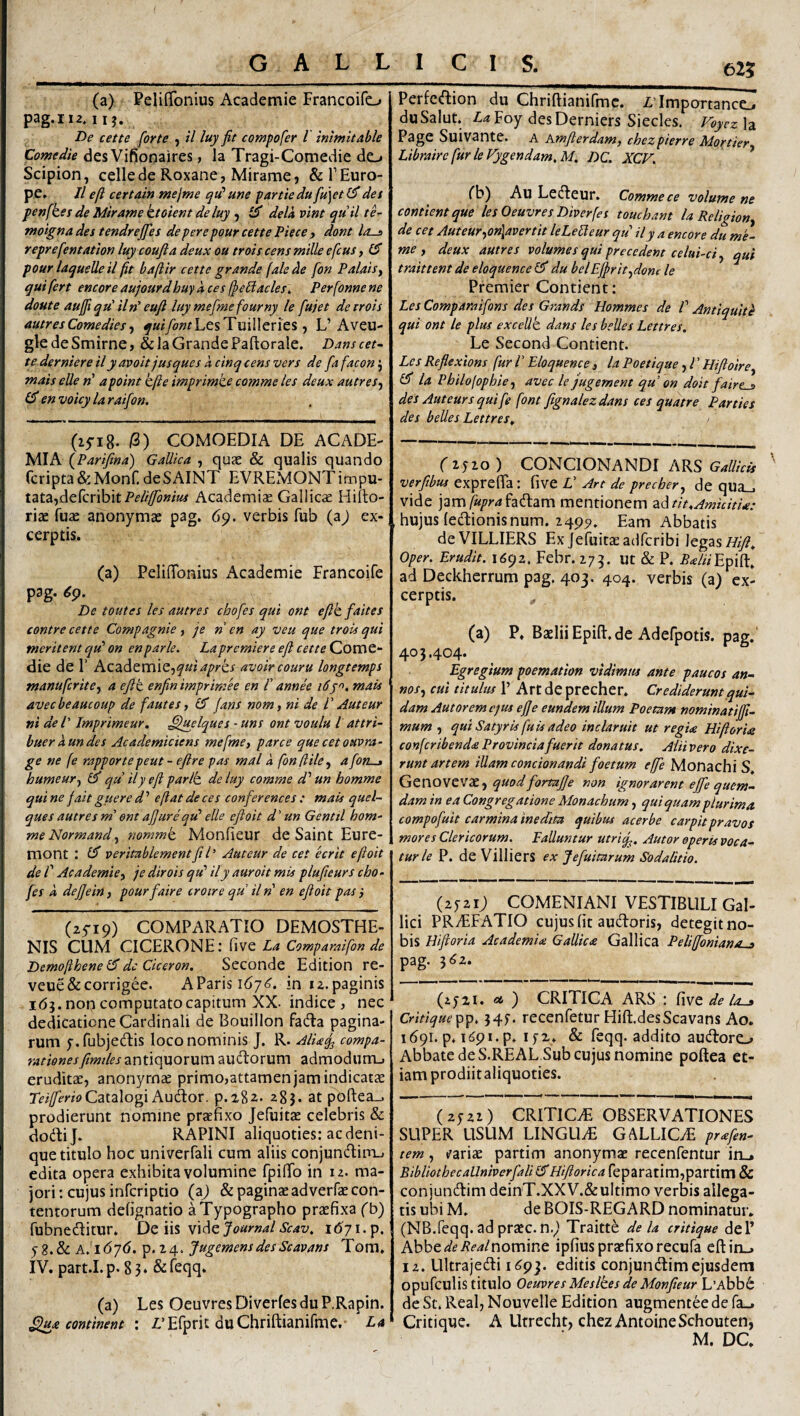 625 (a) Peliffonius Acadetnie Francoifo pag.ii2*iij. De cette [orte ) il luy fit compofer 1 inimltable Comedie des Vifiooaires, la Tragi-Comedie do Scipion, cellede Roxane, Mirame, &!’Euro¬ pe. ll e fi certain mejme qu' une partte du fu]et det penfket de Mirante ktoient de luy , (fi dela vim quii te- moigna des tendrejfes de per e pour cette Pie ce , dont los reprefentation luy coufia deux ou trois cens mille efcus, (S pour laquelle il fit bafiir cette grande (ale cie fon Palaisy qui fert encore aujourdhuykces fie^acles\. Perfonnene doute aufit qu' iln' eufi luy mefine fourny le fujet deirois autres Come die t y ^«^y^^rLesTuilleries, L’Aveu- gle de Smirne, & Ja Grande Faftorale. Dans cet~ te d^rniere ily avoit jusques a cinq cens vers de fafaconty mais elle «’ apoint kfie imprimte comme les deux autreSy (fi en voicy la raifon. (15-18. /3) COMOEDIA DE ACADE¬ MIA (Parifina) Gallica , quae & qualis quando fcripta&Monf.deSAINT EVREMONTimpu- tata,dercribitPf//^»/?« Academise Gallicie Hifto- riae fuae anonymae pag. 69. verbis fub (aj ex¬ cerptis. (a) Peliffonius Academie Francoife pag. 69. De toutes les autres chofes qui ont efik faites contre cette Compagnie , je ri en ay veu que trois qui meritent qu’ on enparle. Lapremiere efi cetteCZomt- die de 1’ Academie,avoircouru longtemps manufcritey a efit enfin imprimee en /’ annh mais avecbeaucoup de fautes, (fi Jans nom, ni de V Auteur ni de l' Imprimeur, .^uelques - uns ont voulti l attri- buer aundes Academiciens mefmey parce que cet ouvra- ge ne fe rapportepeut - efire pas mal a fonfiiky a fon-» humeuTy (fi qu ily efi pario, de luy comme d’’ un homme qui ne jait guere d ’ e fi at de ces confer ences : mais quel~ ques autres mi ont afiurequ^ elle eftoit d' un Gentil hom- meNormandy mmmk MonEeur de Saint Eure- mont : (fi veritablementfil^ Auteur de cet ecrit efioit de r Academicy je dirois qu' ily auroit mis plufieurs cho¬ fes k dejjein, pourfaire croire qu il n en efioit pas i (25-19) COMPARATIO DEMOSTHE¬ NIS CUM CICERONE: five La Comparaifon de Demofihene (fi dc Ciceron. Seconde Edition re- veue&corrigee. AParisi^y^. in 12.paginis 165. non computato capitum XX. indice, nec dedicatione Cardinali de Bouillon fadla pagina¬ rum f.fubjedis loco nominis J. R. Alia^ compa¬ rationes fimtles antiquorum ausiorum admodum-, eruditae, anonyrnse primo,attamen jam indicatae Catalogi Audor. 9.282* 28}. at pofl:ea_. prodierunt nomine praefixo Jefuitae celebris & dodij. RAPINI aliquoties: ac deni¬ que titulo hoc univerfali cum aliis conjundim.. edita opera exhibita volumine fpilTo in iz. ma¬ jori: cujus infcriptio (aj & paginae ad verfae con¬ tentorum defignatio aTypographo praefixa (b) fubneditur. De iis videj^a^-w^/^^z/. 1671. p. yS.8c A.ldyd. p.i4. JugemensdesScavans Tom. IV. part.I. p. 8 3 * & leqq. (a) Les OeuvresDiverfesduP.Rapin. Sfux continent : rEfprit duChriftianifme. La Perfcdion du Chriftianifmc. Z,Tmportance-. duSalut. .taFoy desDerniers Siecles. Voyez\2i Page Suivante. a Amfterdam, chezpierre Mortiery Libraire fur leVygendam,M. DC. XCV. rb) Au Ledeur. Comme ce volume ne contientque lesOeuvres Diverfes touchant la Religiony de cet AuteuryOn\avertit leLeLleur qu ily a encore du me- me j deux autres volumes qui precedent celui-ciy qui traittent de eloquence (fi du belEfiritydonc le Premier Condent: Les Comparaifons des Grands Hommes de /’ Antiquite qui ont le plus excellt dans les belles Lettres, Le Second Condent. Les Refiexions fur l ’ Eloquence , la Poetique, l ’ Hifioirey (fi la PhHojophie y avec le jugement qu on doit faire^ des Auteurs qui fe font fignalezdans ces quatre Parties des belles Lettres, (2520 ) CONCIONANDI ARS Gallicis verfibus exprelTa : flve V Art de precher, de qua_, vide jam^//r4fadam mentionem ^i^tit,Amicitia: hujus ledionisnum. 2495), Eam Abbatis deVILLIERS Ex Jefuitae adfcribi legas oper. Erudit. 1692. Febr. 279. ut & P. M/Epift» ad Deckherrum pag. 403. 404. verbis (a) ex¬ cerptis. ^ (a) P. Baelii Epifl. de Adefpotis. pag.' 403.404. Egregium poemation vidimus ante paucos an- noSj cui titulus 1’ Art de precher, CredUeruntqui¬ dam Autoremcjus ejje eundem illum Poemm nominatijfi- mum , qui Satyris fuU adeo inclaruit ut regU HifiorU confcribenda Provincia fuerit donatus. Aiiivero dixe¬ runt artem illam condonandi foetum effe Monachi S GtnovovXy quodfortajfe non ignorarent ejfe quem¬ dam in ea Congregatione Monachum, qui quam plurima compofuit carmina inedita quibus acerbe carpit pravos mores Clericorum. Falluntur utrif., Autor operis voca¬ tur le P. deVillierS ex Jefuitnrum Sodalitio. (2521; COMENIANI VESTIBULI Gal¬ lici PRvEFATIO cujus fit audoris, detegit no¬ bis Hiftoria Academia Gallica Gallica Peliffoniano-a pag. 362. (ijzi. «4 ) CRITICA ARS : fiwQ de la-» Critiquepp. 345. recenfetur Hift.desScavans Ao. 1691.9.1691.9. 152,. & feqq. addito audoro Abbate de S.REAL Sub cujus nomine poftea et¬ iam prodiitaliquoties. (2522) CRITICA OBSERVATIONES SUPER USUM LINGUyE GALLICyE prafen- tem, t^ariae partim anonymae recenfentur in_» BibliothecaUniverfali (fi Hiftorica feparatim,partim & conjundim deinT.XXV.&ultimo verbis allega¬ tis ubi M. de BOIS-REGARD nominatur. (NB.feqq.adpraec.n.) Traitte dela critique dei’ Abbe^/^/J^-^/nomine ipfius praefixo recufa eftin_. 12. Ultrajedi 1693. editis conjundim ejusdem opufculis titulo Oeuvres Meslhes deMonfieur L’Abb6 de St. Real, Nouvelle Edition augmentee de fa.. Critique. A Utrecht, chezAntoineSchouten, M. DC.