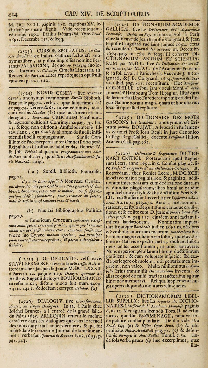 M. DC. XCIII. paginis i88. capitibus XV. le- diu fane perquam dignis. Vide recenfionem-. editionis idpi. Parifiis faciam i//)?. Oper.Erud, x6^i. Decembr. ijz* &{eqq. (1523) CURSOR SPOLIATUS: LqCou- rier devalize: cx Italico Gallicus fadlus eft Ano- nymus liber , at poftea iraprefifus nomine Fer- rantis PALAVICINI, de quo cap. proxfeq. fuo lo¬ co. Interim v. Cimelia Litteraria tit. Recueil de Particularitez repetitque in opufculis ejusdem p. izi» (2f24) NOVUS CYNE A .* fivc Nouveau Cyme, anonymiis memoratur Sorello Biblioth. Fran9oirepag.74. verbis , quae fubjecimus (z) cxpag.74. veteris&(^2. novae editionis, una_. cum VQxh\% Naud^i fb) quae audlorem etiam-, detegunt, Emericum CRUCiEUM Parilinurtu & leguntur editionis Conringian^ pag, yp. lin. 25, &feqq.non editionis Amftelodamenfis El- zevirianae, qua Grotii&c aliorum de lludiisinfti- tuendis libelli conjunguntur. Simile Con- filium de Pace perpetua inter Omnes Principes& Refpublicas Chriftianas ftabilienda, Henrici IV* & Joh. Eeldeni aliquando programmate meo edito de Pace publicavi , quod & in Aceefftombits meu Ju¬ ris Naturalis attigi. ( a ^ Sorell. Biblioth. Fran^oifo pag.74- lly a un Liure appelle le Nouveau Cyn6o> qui donne des auis pour ttablir une Paixgenerale Io-j libertkduCommercepar tout le monde. On fe figurem quelque chofe ay fouhaiter, pour y trouver du f fuccezy mais le dejjiein en e fi toujours beau hardy, (b) Naudaei Bibliographiae Politicae pag.yp. Kc Emericum Crucaeum nofiratem Parifi- yium animi potius exercendi gratia, quam quod rem un¬ quam ita fieri pojfie arbitraretur , conatum fui fi e irt^ Novo luo Cynaeo modum aperire, quo Principes omnes inter fe convenire poffent, 1$ pacem univerfalent-t (labilire. ( 25-15 ) De DELICATO > vel fi mavis SUAVI SERMONE : delicatefie. A.Am- fterdamchez Jacquesle Jeu.ne M.DC. LXXXII, a Paris in 12. paginis Iip. Dialogis quinque ad Aridae & Eugenii dialogos BOUHOURSIANOS ut referantur, didlum modo fuit num. 2409. 2410. 2411. &dodlum excerpto Baliano, (a^ (2526) DIALOGI V. five Livrefansnom^ divife ^ en cinque Dialogues. In 12. a Paris chcz Michel Brunet, a F entre6 de la grand’ fallo du Palais i<5^5'. ARLEQUIN retient le melme caradlere dans ces dialogues que dans le recueil des mots quiparutl’ ann^ederniere, & qui fut inrer6dansletreizieme Journal delamefmean- nee : v^xh^{\x(\KjournaldeSeavans No9, idpy. p, ?4i- 343* (25 27) DICTIONARRIM ACADEMIA GALLICzE ; five Le DiBionaire dei' Academie^ Franfoife. Dedit au Roy. in ^o\io,z. vol- a Paris chez la Veuve de Jean Baptide Coignard,& Jean BaptideCoignard rue faint Jaques 1694. extat & recenfetur Journal des Scavans m. Decembr. i6p4. pag. m. 783* & feqq. Ei cohxret DI- CTIONARIUM ARTIUM ET SCIENTIA¬ RUM per M.D.C. Hwc Le DiBionaire des Artsifi desSciences^var M.D.C. de 1’AcademieFrancoi- fe. infol. 2.vol. a Paris chez la Veuve de J. B Co- ignard, &J.B, Coignard. x6y^,JournaldesSea- vans ibid. pag. 802. recenfitum. Hoc Monfieur CORNEILLE tribui jam docuit Monf. Journal d’ Hambourg Tom.II.pag.nr. Illud quas dederit turbasDno Furetiere inprimis eruditi lin¬ guae Gallicae norunt magis, quam ut hoc ulterius loco fit opus illud explicare, r2y28) DICTIONAIRE DES MOTS GASCONS fur Goudelin : anonymum ed feri- ^XMvnJoannU DOUJAT, Advocati in Parlamen- to & unici Profelforis Regii in Jure Canonico Collegii Regii Gallici, docente PeliJfomo Hidor. Academ.Gall.pag. j d i. (zyxg) Delineatio^ fragmenta DICTIO- NARII CRITICI, Foterodami apud Regne- rumLeers. anno i6p2.in8. Condat plag.i/.fi¬ ve ProjetlSErugmensd' un DiBionaireCritique^ A, Rotterdam, chez Renier Leers, M. DC.XCII. in o(davo majori paginis 400. & paginis 8, addi¬ tionum inferendarum cum dedicatione duarum & dimidiae plagularum, illico fimul ac prodiit agnofeebatur ex dylo & aliis dotdiflimi Petri B^E- LII, cui & aderitur his verbis per Lipfienfia aBo-» Erud.Ao.i691. ^zg.474. Alitor, licetnomen,, reticeat, ex dylo elegantidimo variaque erudi-,, tione, ut & ex lite cum D. jurio divinari haud diffi^ culterpoteft^ V. pag. 117. ejusdem anni fadam fi- milem laudationem. Nominatim imputa¬ tur illi quoque indice id^2 m.ocdobris & Symbolis amicorum meorum Jumkeriana &c. .Ea nunc magno volumine in folio , quod avidis- fime ex Batavis e.^edo audla , multam hifeo meis addet accefiionem , ut amici narravere. Nunc experior ipCe allatum librum doedidimum podidens, & cum voluptate infpicio: fed exa- de perlegere ob molem, otii penuriae meae im¬ parem , non valeo. Multa nihilominus in Sym¬ bolis ferius transmidis Diecmannianis inventa, & alias eo quod de mihi tradatis audtoribus agitur hinc inde memoravi. Reliqua fupplementa hu¬ jus operis aliquando molituris relinquens. (2530; DIQTIONARIORUM LIBEL¬ LUS SUPPLEX : five La requete des DICTIO- ]^K\X\SS-fiiMefiieur de D Academie Eranfoife paginis (5. in iz.Menagianis fecundis Tom.II. adjedus jocus, quod fit .^/WwMENAGII, nunc vel in¬ de publice condat plus fatis. De illo vide aBa Erud. Lipfi (a) & Hiftor, Oper. £rud, (b) & ubi ipXQ\}i.y\n% Hiftor.Acad.GaU,^2ig.ji. (c) & defen- fionis Menagii in AntEBaiUet Tom.I. C. 82. Un¬ de folaverba pauca (d; huc cxcerpfimus, qua: